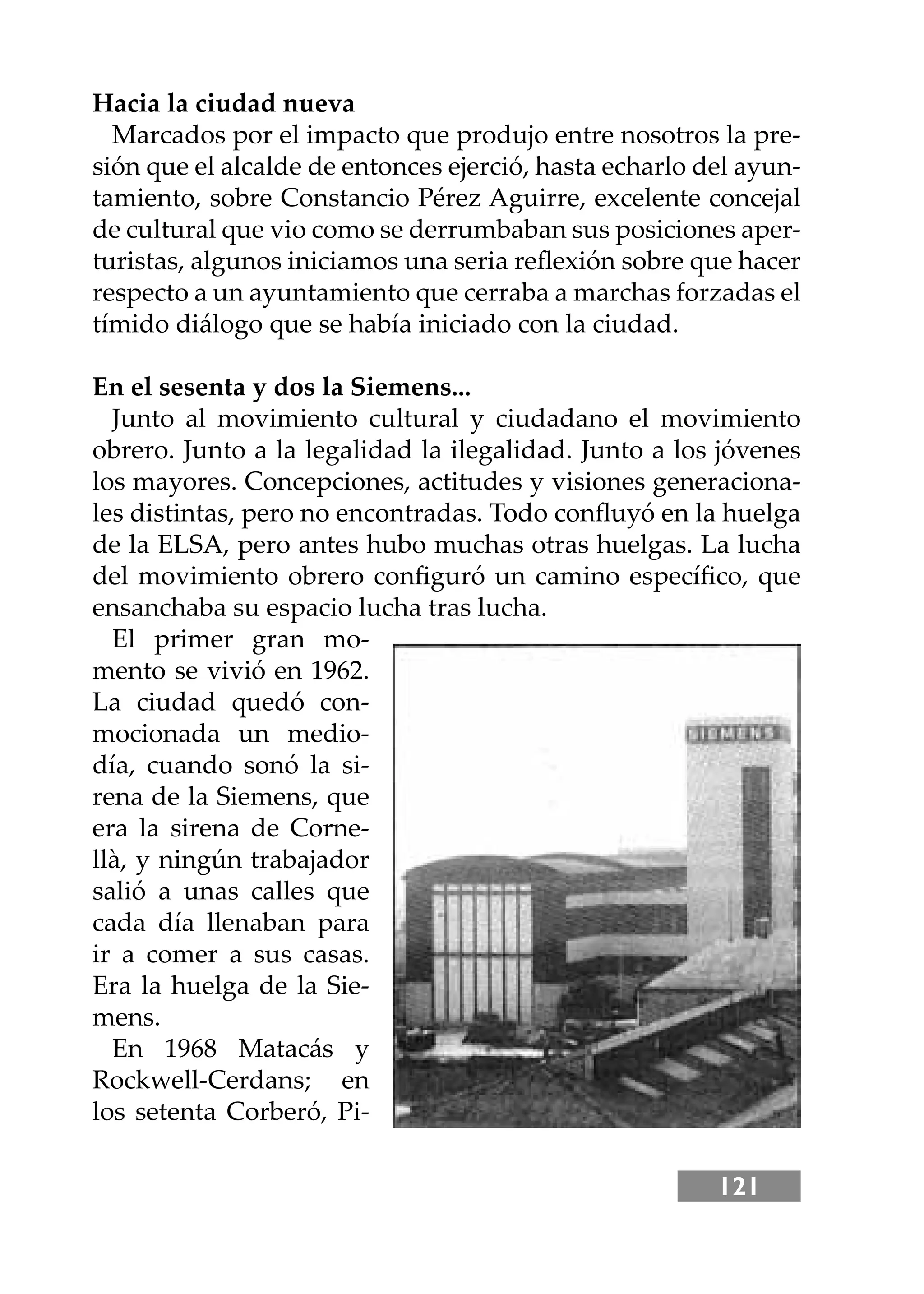 121
Hacia la ciudad nueva
Marcados por el impacto que produjo entre nosotros la pre-
sión que el alcalde de entonces ejerció, hasta echarlo del ayun-
tamiento, sobre Constancio Pérez Aguirre, excelente concejal
de cultural que vio como se derrumbaban sus posiciones aper-
turistas, algunos iniciamos una seria reﬂexión sobre que hacer
respecto a un ayuntamiento que cerraba a marchas forzadas el
tímido diálogo que se había iniciado con la ciudad.
En el sesenta y dos la Siemens...
Junto al movimiento cultural y ciudadano el movimiento
obrero. Junto a la legalidad la ilegalidad. Junto a los jóvenes
los mayores. Concepciones, actitudes y visiones generaciona-
les distintas, pero no encontradas. Todo conﬂuyó en la huelga
de la ELSA, pero antes hubo muchas otras huelgas. La lucha
del movimiento obrero conﬁguró un camino especíﬁco, que
ensanchaba su espacio lucha tras lucha.
El primer gran mo-
mento se vivió en 1962.
La ciudad quedó con-
mocionada un medio-
día, cuando sonó la si-
rena de la Siemens, que
era la sirena de Corne-
llà, y ningún trabajador
salió a unas calles que
cada día llenaban para
ir a comer a sus casas.
Era la huelga de la Sie-
mens.
En 1968 Matacás y
Rockwell-Cerdans; en
los setenta Corberó, Pi-
 