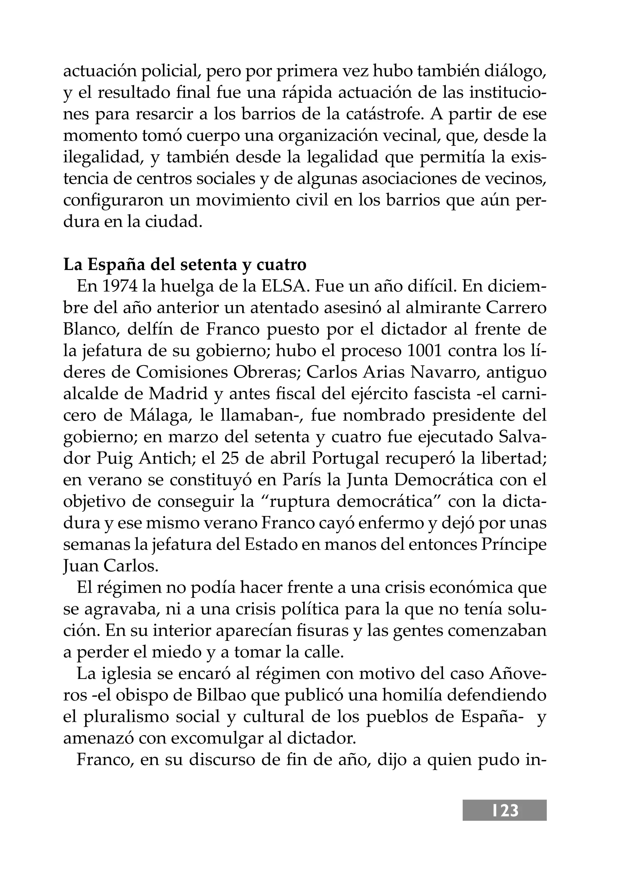 123
actuación policial, pero por primera vez hubo también diálogo,
y el resultado ﬁnal fue una rápida actuación de las institucio-
nes para resarcir a los barrios de la catástrofe. A partir de ese
momento tomó cuerpo una organización vecinal, que, desde la
ilegalidad, y también desde la legalidad que permitía la exis-
tencia de centros sociales y de algunas asociaciones de vecinos,
conﬁguraron un movimiento civil en los barrios que aún per-
dura en la ciudad.
La España del setenta y cuatro
En 1974 la huelga de la ELSA. Fue un año difícil. En diciem-
bre del año anterior un atentado asesinó al almirante Carrero
Blanco, delfín de Franco puesto por el dictador al frente de
la jefatura de su gobierno; hubo el proceso 1001 contra los lí-
deres de Comisiones Obreras; Carlos Arias Navarro, antiguo
alcalde de Madrid y antes ﬁscal del ejército fascista -el carni-
cero de Málaga, le llamaban-, fue nombrado presidente del
gobierno; en marzo del setenta y cuatro fue ejecutado Salva-
dor Puig Antich; el 25 de abril Portugal recuperó la libertad;
en verano se constituyó en París la Junta Democrática con el
objetivo de conseguir la “ruptura democrática” con la dicta-
dura y ese mismo verano Franco cayó enfermo y dejó por unas
semanas la jefatura del Estado en manos del entonces Príncipe
Juan Carlos.
El régimen no podía hacer frente a una crisis económica que
se agravaba, ni a una crisis política para la que no tenía solu-
ción. En su interior aparecían ﬁsuras y las gentes comenzaban
a perder el miedo y a tomar la calle.
La iglesia se encaró al régimen con motivo del caso Añove-
ros -el obispo de Bilbao que publicó una homilía defendiendo
el pluralismo social y cultural de los pueblos de España- y
amenazó con excomulgar al dictador.
Franco, en su discurso de ﬁn de año, dĳo a quien pudo in-
 
