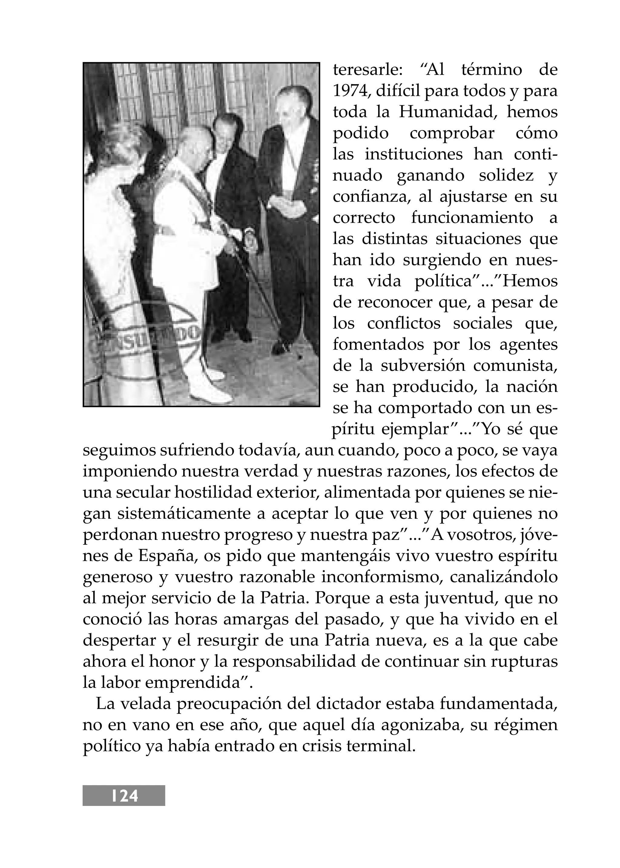 124
teresarle: “Al término de
1974, difícil para todos y para
toda la Humanidad, hemos
podido comprobar cómo
las instituciones han conti-
nuado ganando solidez y
conﬁanza, al ajustarse en su
correcto funcionamiento a
las distintas situaciones que
han ido surgiendo en nues-
tra vida política”...”Hemos
de reconocer que, a pesar de
los conﬂictos sociales que,
fomentados por los agentes
de la subversión comunista,
se han producido, la nación
se ha comportado con un es-
píritu ejemplar”...”Yo sé que
seguimos sufriendo todavía, aun cuando, poco a poco, se vaya
imponiendo nuestra verdad y nuestras razones, los efectos de
una secular hostilidad exterior, alimentada por quienes se nie-
gan sistemáticamente a aceptar lo que ven y por quienes no
perdonan nuestro progreso y nuestra paz”...”A vosotros, jóve-
nes de España, os pido que mantengáis vivo vuestro espíritu
generoso y vuestro razonable inconformismo, canalizándolo
al mejor servicio de la Patria. Porque a esta juventud, que no
conoció las horas amargas del pasado, y que ha vivido en el
despertar y el resurgir de una Patria nueva, es a la que cabe
ahora el honor y la responsabilidad de continuar sin rupturas
la labor emprendida”.
La velada preocupación del dictador estaba fundamentada,
no en vano en ese año, que aquel día agonizaba, su régimen
político ya había entrado en crisis terminal.
 