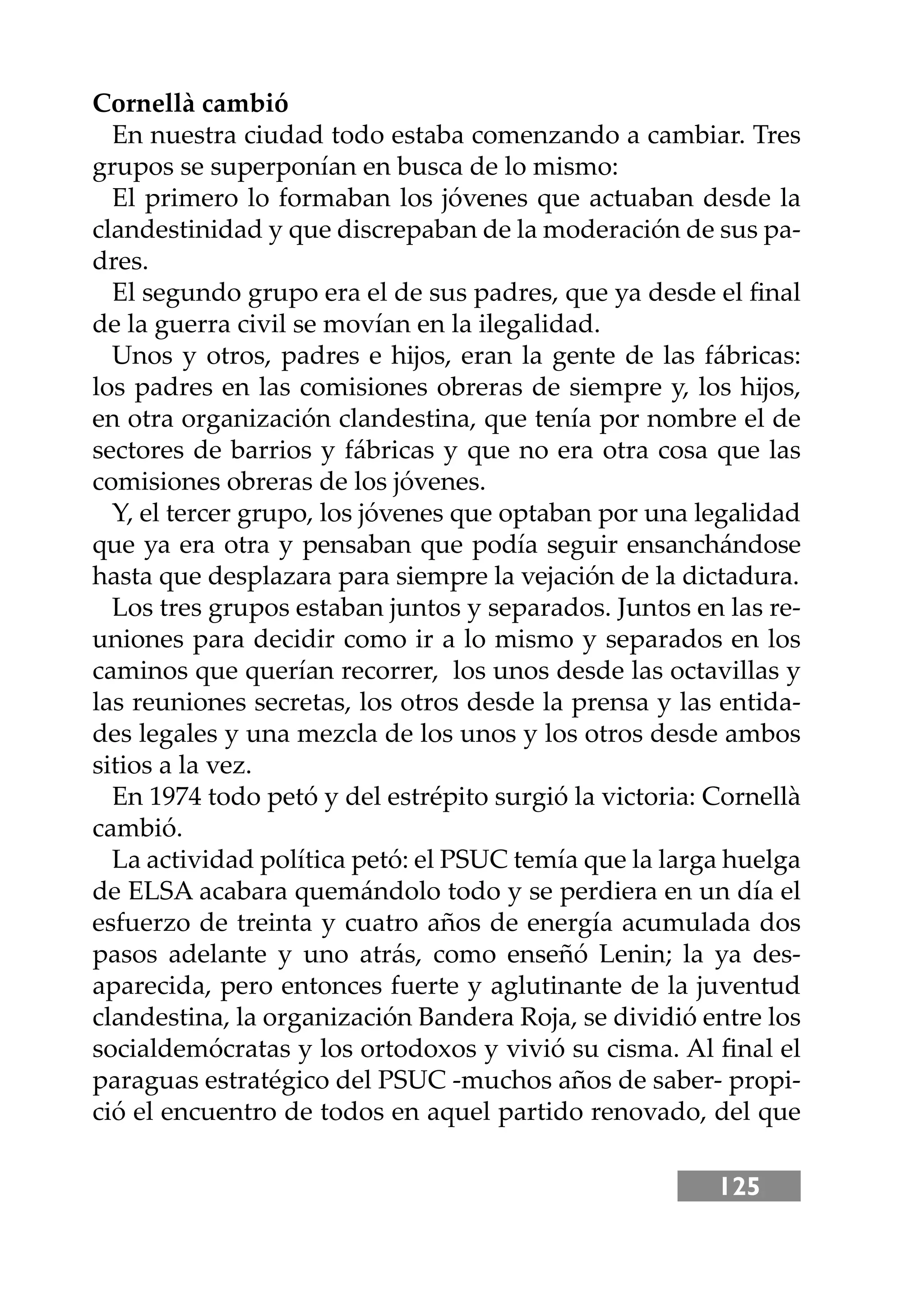 125
Cornellà cambió
En nuestra ciudad todo estaba comenzando a cambiar. Tres
grupos se superponían en busca de lo mismo:
El primero lo formaban los jóvenes que actuaban desde la
clandestinidad y que discrepaban de la moderación de sus pa-
dres.
El segundo grupo era el de sus padres, que ya desde el ﬁnal
de la guerra civil se movían en la ilegalidad.
Unos y otros, padres e hĳos, eran la gente de las fábricas:
los padres en las comisiones obreras de siempre y, los hĳos,
en otra organización clandestina, que tenía por nombre el de
sectores de barrios y fábricas y que no era otra cosa que las
comisiones obreras de los jóvenes.
Y, el tercer grupo, los jóvenes que optaban por una legalidad
que ya era otra y pensaban que podía seguir ensanchándose
hasta que desplazara para siempre la vejación de la dictadura.
Los tres grupos estaban juntos y separados. Juntos en las re-
uniones para decidir como ir a lo mismo y separados en los
caminos que querían recorrer, los unos desde las octavillas y
las reuniones secretas, los otros desde la prensa y las entida-
des legales y una mezcla de los unos y los otros desde ambos
sitios a la vez.
En 1974 todo petó y del estrépito surgió la victoria: Cornellà
cambió.
La actividad política petó: el PSUC temía que la larga huelga
de ELSA acabara quemándolo todo y se perdiera en un día el
esfuerzo de treinta y cuatro años de energía acumulada dos
pasos adelante y uno atrás, como enseñó Lenin; la ya des-
aparecida, pero entonces fuerte y aglutinante de la juventud
clandestina, la organización Bandera Roja, se dividió entre los
socialdemócratas y los ortodoxos y vivió su cisma. Al ﬁnal el
paraguas estratégico del PSUC -muchos años de saber- propi-
ció el encuentro de todos en aquel partido renovado, del que
 