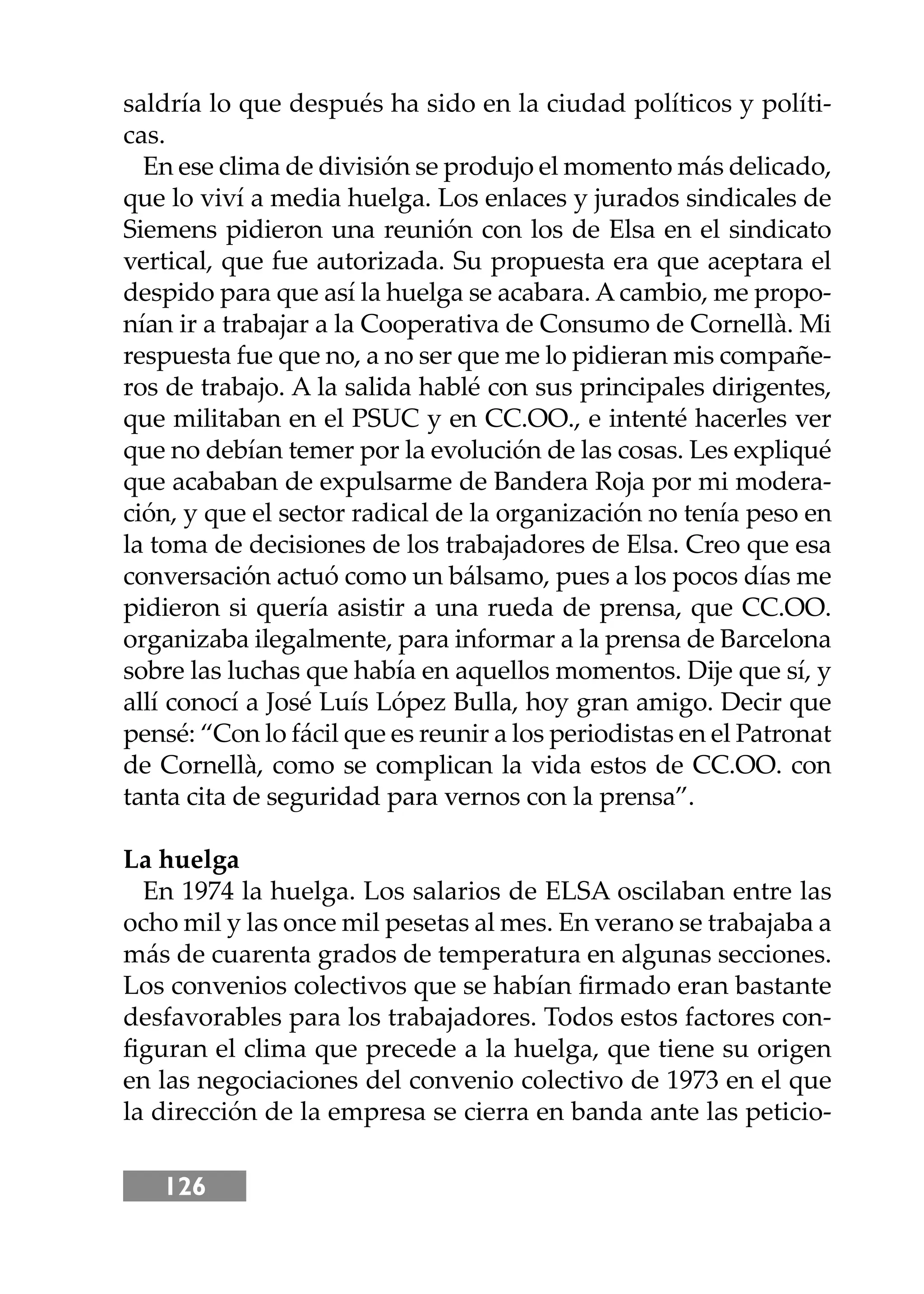 126
saldría lo que después ha sido en la ciudad políticos y políti-
cas.
En ese clima de división se produjo el momento más delicado,
que lo viví a media huelga. Los enlaces y jurados sindicales de
Siemens pidieron una reunión con los de Elsa en el sindicato
vertical, que fue autorizada. Su propuesta era que aceptara el
despido para que así la huelga se acabara. Acambio, me propo-
nían ir a trabajar a la Cooperativa de Consumo de Cornellà. Mi
respuesta fue que no, a no ser que me lo pidieran mis compañe-
ros de trabajo. A la salida hablé con sus principales dirigentes,
que militaban en el PSUC y en CC.OO., e intenté hacerles ver
que no debían temer por la evolución de las cosas. Les expliqué
que acababan de expulsarme de Bandera Roja por mi modera-
ción, y que el sector radical de la organización no tenía peso en
la toma de decisiones de los trabajadores de Elsa. Creo que esa
conversación actuó como un bálsamo, pues a los pocos días me
pidieron si quería asistir a una rueda de prensa, que CC.OO.
organizaba ilegalmente, para informar a la prensa de Barcelona
sobre las luchas que había en aquellos momentos. Dĳe que sí, y
allí conocí a José Luís López Bulla, hoy gran amigo. Decir que
pensé: “Con lo fácil que es reunir a los periodistas en el Patronat
de Cornellà, como se complican la vida estos de CC.OO. con
tanta cita de seguridad para vernos con la prensa”.
La huelga
En 1974 la huelga. Los salarios de ELSA oscilaban entre las
ocho mil y las once mil pesetas al mes. En verano se trabajaba a
más de cuarenta grados de temperatura en algunas secciones.
Los convenios colectivos que se habían ﬁrmado eran bastante
desfavorables para los trabajadores. Todos estos factores con-
ﬁguran el clima que precede a la huelga, que tiene su origen
en las negociaciones del convenio colectivo de 1973 en el que
la dirección de la empresa se cierra en banda ante las peticio-
 