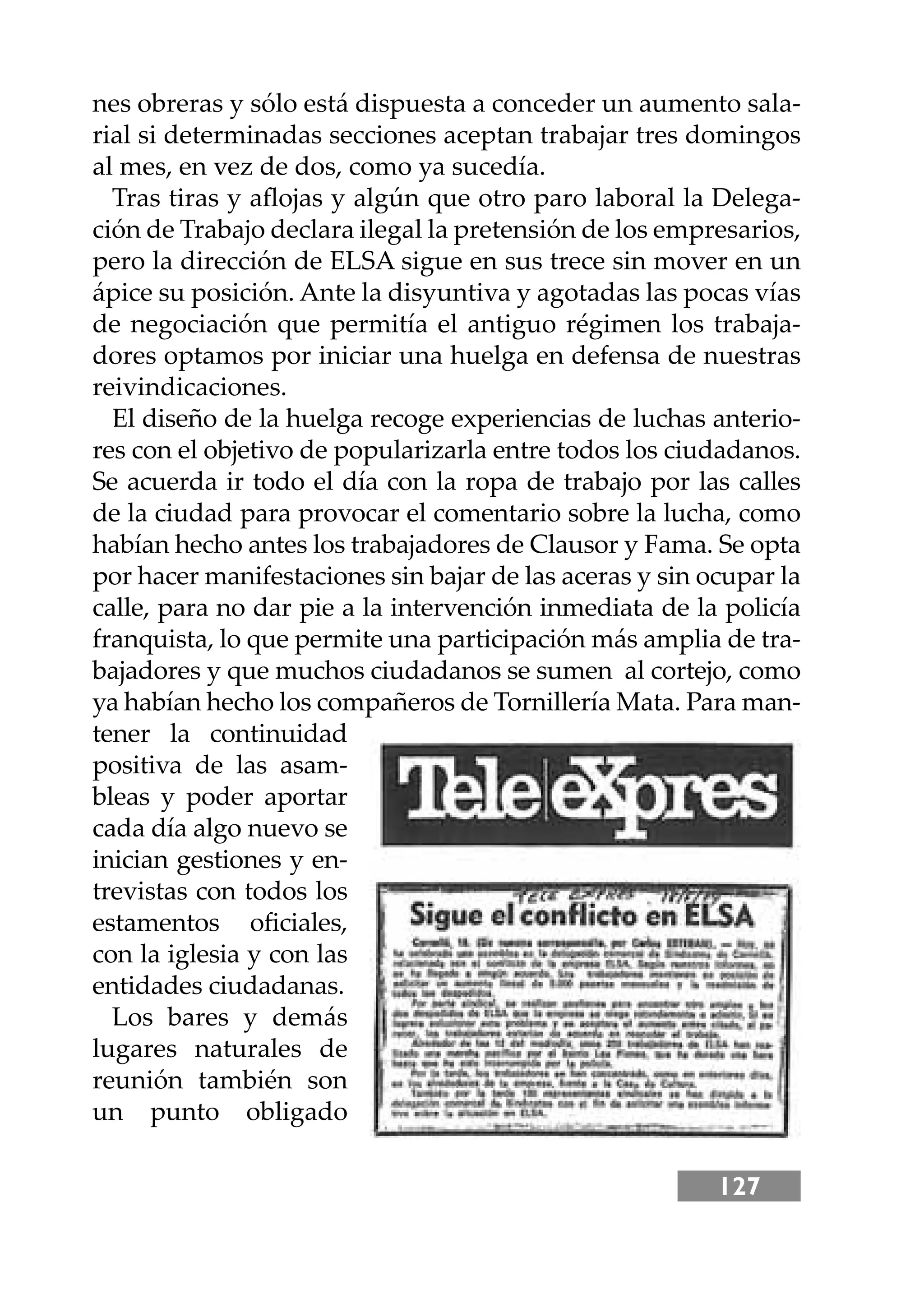 127
nes obreras y sólo está dispuesta a conceder un aumento sala-
rial si determinadas secciones aceptan trabajar tres domingos
al mes, en vez de dos, como ya sucedía.
Tras tiras y aﬂojas y algún que otro paro laboral la Delega-
ción de Trabajo declara ilegal la pretensión de los empresarios,
pero la dirección de ELSA sigue en sus trece sin mover en un
ápice su posición. Ante la disyuntiva y agotadas las pocas vías
de negociación que permitía el antiguo régimen los trabaja-
dores optamos por iniciar una huelga en defensa de nuestras
reivindicaciones.
El diseño de la huelga recoge experiencias de luchas anterio-
res con el objetivo de popularizarla entre todos los ciudadanos.
Se acuerda ir todo el día con la ropa de trabajo por las calles
de la ciudad para provocar el comentario sobre la lucha, como
habían hecho antes los trabajadores de Clausor y Fama. Se opta
por hacer manifestaciones sin bajar de las aceras y sin ocupar la
calle, para no dar pie a la intervención inmediata de la policía
franquista, lo que permite una participación más amplia de tra-
bajadores y que muchos ciudadanos se sumen al cortejo, como
ya habían hecho los compañeros de Tornillería Mata. Para man-
tener la continuidad
positiva de las asam-
bleas y poder aportar
cada día algo nuevo se
inician gestiones y en-
trevistas con todos los
estamentos oﬁciales,
con la iglesia y con las
entidades ciudadanas.
Los bares y demás
lugares naturales de
reunión también son
un punto obligado
 