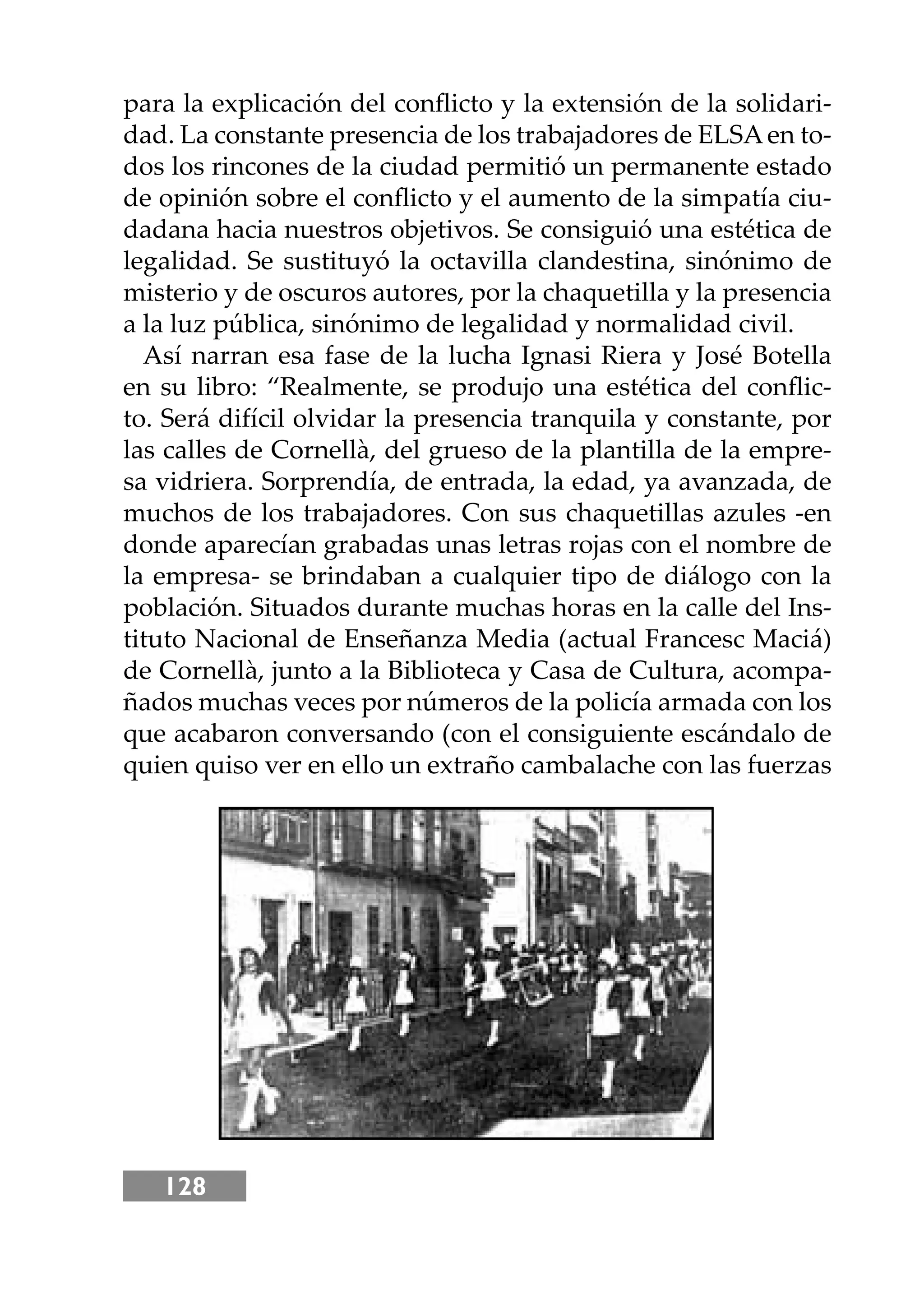 128
para la explicación del conﬂicto y la extensión de la solidari-
dad. La constante presencia de los trabajadores de ELSAen to-
dos los rincones de la ciudad permitió un permanente estado
de opinión sobre el conﬂicto y el aumento de la simpatía ciu-
dadana hacia nuestros objetivos. Se consiguió una estética de
legalidad. Se sustituyó la octavilla clandestina, sinónimo de
misterio y de oscuros autores, por la chaquetilla y la presencia
a la luz pública, sinónimo de legalidad y normalidad civil.
Así narran esa fase de la lucha Ignasi Riera y José Botella
en su libro: “Realmente, se produjo una estética del conﬂic-
to. Será difícil olvidar la presencia tranquila y constante, por
las calles de Cornellà, del grueso de la plantilla de la empre-
sa vidriera. Sorprendía, de entrada, la edad, ya avanzada, de
muchos de los trabajadores. Con sus chaquetillas azules -en
donde aparecían grabadas unas letras rojas con el nombre de
la empresa- se brindaban a cualquier tipo de diálogo con la
población. Situados durante muchas horas en la calle del Ins-
tituto Nacional de Enseñanza Media (actual Francesc Maciá)
de Cornellà, junto a la Biblioteca y Casa de Cultura, acompa-
ñados muchas veces por números de la policía armada con los
que acabaron conversando (con el consiguiente escándalo de
quien quiso ver en ello un extraño cambalache con las fuerzas
 