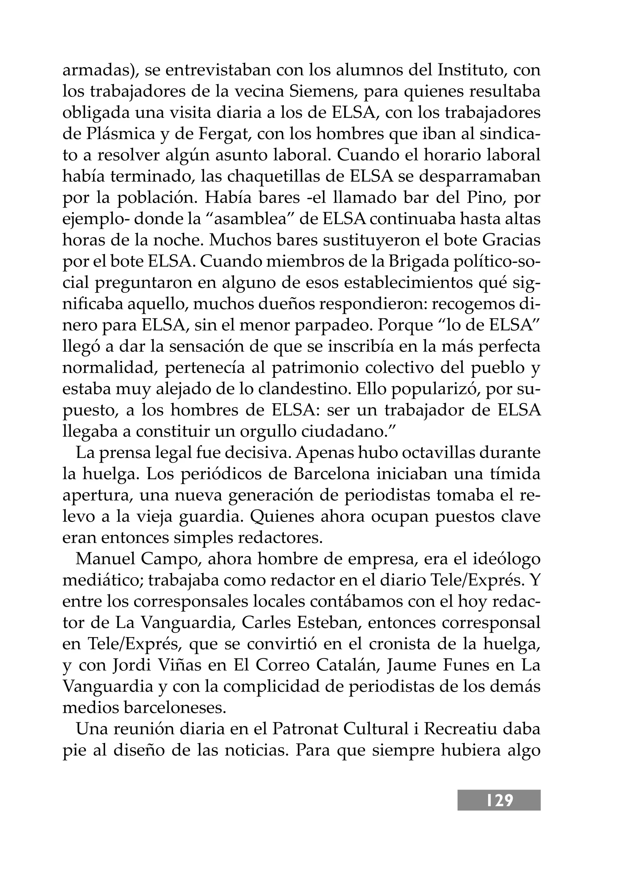 129
armadas), se entrevistaban con los alumnos del Instituto, con
los trabajadores de la vecina Siemens, para quienes resultaba
obligada una visita diaria a los de ELSA, con los trabajadores
de Plásmica y de Fergat, con los hombres que iban al sindica-
to a resolver algún asunto laboral. Cuando el horario laboral
había terminado, las chaquetillas de ELSA se desparramaban
por la población. Había bares -el llamado bar del Pino, por
ejemplo- donde la “asamblea” de ELSA continuaba hasta altas
horas de la noche. Muchos bares sustituyeron el bote Gracias
por el bote ELSA. Cuando miembros de la Brigada político-so-
cial preguntaron en alguno de esos establecimientos qué sig-
niﬁcaba aquello, muchos dueños respondieron: recogemos di-
nero para ELSA, sin el menor parpadeo. Porque “lo de ELSA”
llegó a dar la sensación de que se inscribía en la más perfecta
normalidad, pertenecía al patrimonio colectivo del pueblo y
estaba muy alejado de lo clandestino. Ello popularizó, por su-
puesto, a los hombres de ELSA: ser un trabajador de ELSA
llegaba a constituir un orgullo ciudadano.”
La prensa legal fue decisiva. Apenas hubo octavillas durante
la huelga. Los periódicos de Barcelona iniciaban una tímida
apertura, una nueva generación de periodistas tomaba el re-
levo a la vieja guardia. Quienes ahora ocupan puestos clave
eran entonces simples redactores.
Manuel Campo, ahora hombre de empresa, era el ideólogo
mediático; trabajaba como redactor en el diario Tele/Exprés. Y
entre los corresponsales locales contábamos con el hoy redac-
tor de La Vanguardia, Carles Esteban, entonces corresponsal
en Tele/Exprés, que se convirtió en el cronista de la huelga,
y con Jordi Viñas en El Correo Catalán, Jaume Funes en La
Vanguardia y con la complicidad de periodistas de los demás
medios barceloneses.
Una reunión diaria en el Patronat Cultural i Recreatiu daba
pie al diseño de las noticias. Para que siempre hubiera algo
 
