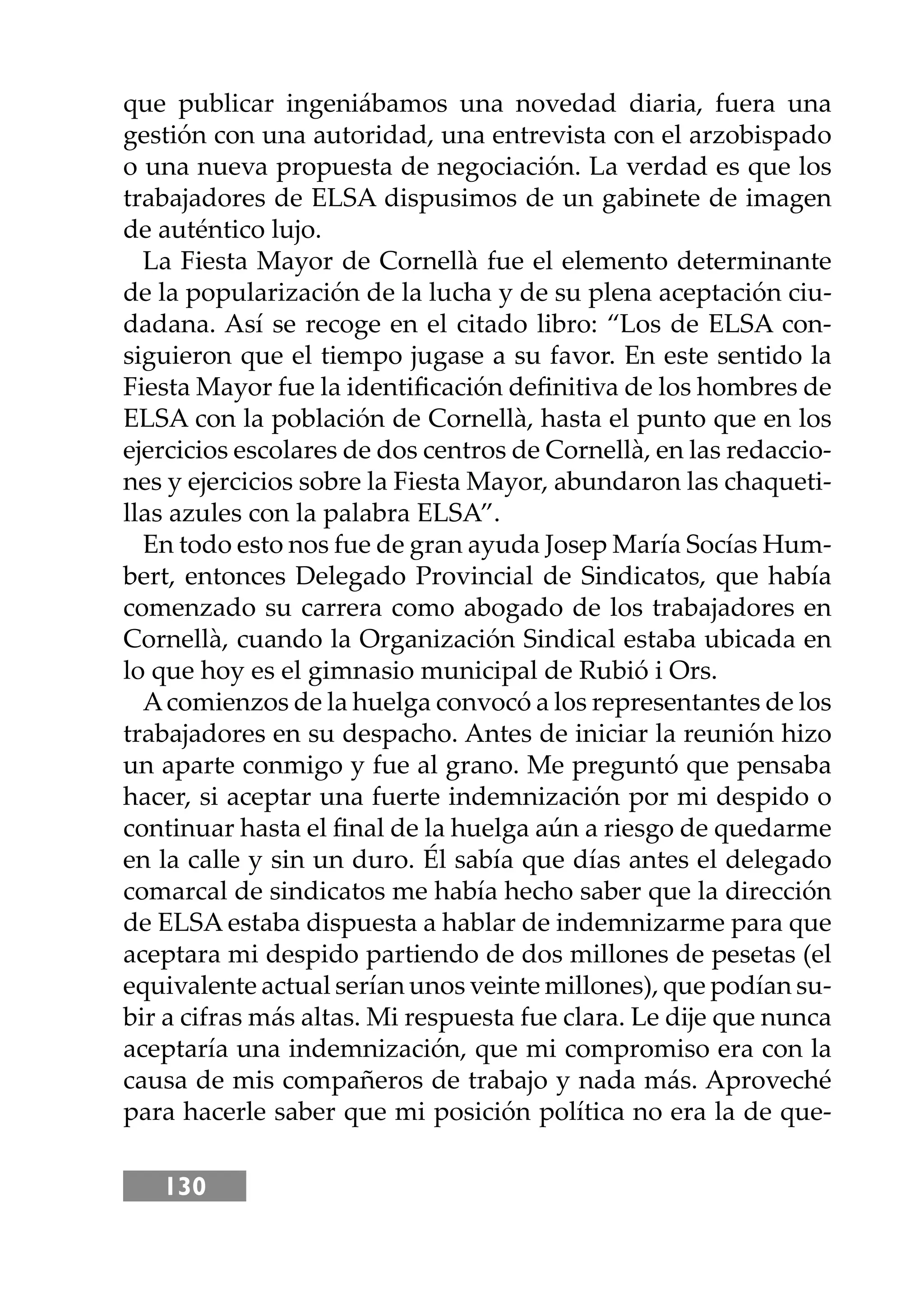 130
que publicar ingeniábamos una novedad diaria, fuera una
gestión con una autoridad, una entrevista con el arzobispado
o una nueva propuesta de negociación. La verdad es que los
trabajadores de ELSA dispusimos de un gabinete de imagen
de auténtico lujo.
La Fiesta Mayor de Cornellà fue el elemento determinante
de la popularización de la lucha y de su plena aceptación ciu-
dadana. Así se recoge en el citado libro: “Los de ELSA con-
siguieron que el tiempo jugase a su favor. En este sentido la
Fiesta Mayor fue la identiﬁcación deﬁnitiva de los hombres de
ELSA con la población de Cornellà, hasta el punto que en los
ejercicios escolares de dos centros de Cornellà, en las redaccio-
nes y ejercicios sobre la Fiesta Mayor, abundaron las chaqueti-
llas azules con la palabra ELSA”.
En todo esto nos fue de gran ayuda Josep María Socías Hum-
bert, entonces Delegado Provincial de Sindicatos, que había
comenzado su carrera como abogado de los trabajadores en
Cornellà, cuando la Organización Sindical estaba ubicada en
lo que hoy es el gimnasio municipal de Rubió i Ors.
Acomienzos de la huelga convocó a los representantes de los
trabajadores en su despacho. Antes de iniciar la reunión hizo
un aparte conmigo y fue al grano. Me preguntó que pensaba
hacer, si aceptar una fuerte indemnización por mi despido o
continuar hasta el ﬁnal de la huelga aún a riesgo de quedarme
en la calle y sin un duro. Él sabía que días antes el delegado
comarcal de sindicatos me había hecho saber que la dirección
de ELSA estaba dispuesta a hablar de indemnizarme para que
aceptara mi despido partiendo de dos millones de pesetas (el
equivalente actual serían unos veinte millones), que podían su-
bir a cifras más altas. Mi respuesta fue clara. Le dĳe que nunca
aceptaría una indemnización, que mi compromiso era con la
causa de mis compañeros de trabajo y nada más. Aproveché
para hacerle saber que mi posición política no era la de que-
 