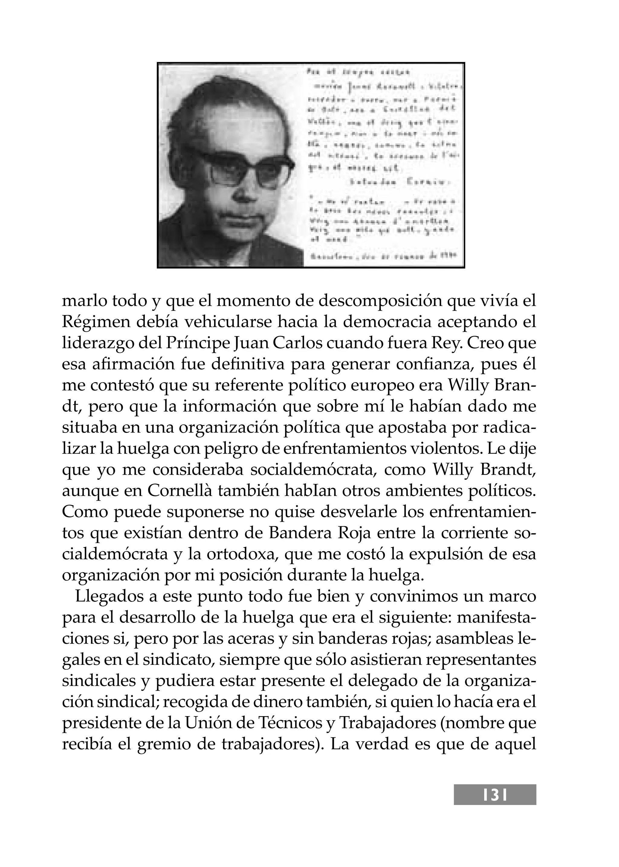 131
marlo todo y que el momento de descomposición que vivía el
Régimen debía vehicularse hacia la democracia aceptando el
liderazgo del Príncipe Juan Carlos cuando fuera Rey. Creo que
esa aﬁrmación fue deﬁnitiva para generar conﬁanza, pues él
me contestó que su referente político europeo era Willy Bran-
dt, pero que la información que sobre mí le habían dado me
situaba en una organización política que apostaba por radica-
lizar la huelga con peligro de enfrentamientos violentos. Le dĳe
que yo me consideraba socialdemócrata, como Willy Brandt,
aunque en Cornellà también habIan otros ambientes políticos.
Como puede suponerse no quise desvelarle los enfrentamien-
tos que existían dentro de Bandera Roja entre la corriente so-
cialdemócrata y la ortodoxa, que me costó la expulsión de esa
organización por mi posición durante la huelga.
Llegados a este punto todo fue bien y convinimos un marco
para el desarrollo de la huelga que era el siguiente: manifesta-
ciones si, pero por las aceras y sin banderas rojas; asambleas le-
gales en el sindicato, siempre que sólo asistieran representantes
sindicales y pudiera estar presente el delegado de la organiza-
ción sindical; recogida de dinero también, si quien lo hacía era el
presidente de la Unión de Técnicos y Trabajadores (nombre que
recibía el gremio de trabajadores). La verdad es que de aquel
 