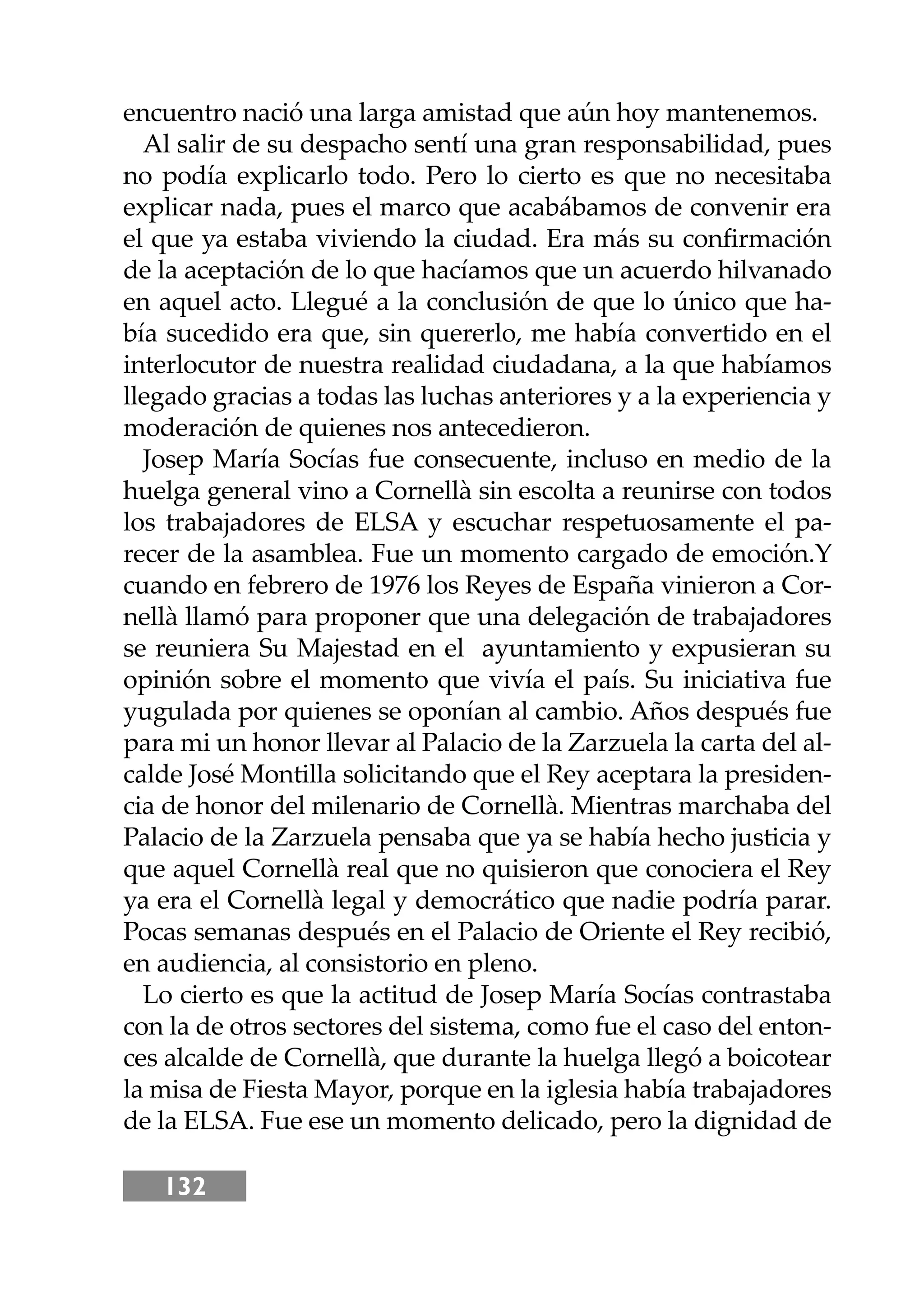 132
encuentro nació una larga amistad que aún hoy mantenemos.
Al salir de su despacho sentí una gran responsabilidad, pues
no podía explicarlo todo. Pero lo cierto es que no necesitaba
explicar nada, pues el marco que acabábamos de convenir era
el que ya estaba viviendo la ciudad. Era más su conﬁrmación
de la aceptación de lo que hacíamos que un acuerdo hilvanado
en aquel acto. Llegué a la conclusión de que lo único que ha-
bía sucedido era que, sin quererlo, me había convertido en el
interlocutor de nuestra realidad ciudadana, a la que habíamos
llegado gracias a todas las luchas anteriores y a la experiencia y
moderación de quienes nos antecedieron.
Josep María Socías fue consecuente, incluso en medio de la
huelga general vino a Cornellà sin escolta a reunirse con todos
los trabajadores de ELSA y escuchar respetuosamente el pa-
recer de la asamblea. Fue un momento cargado de emoción.Y
cuando en febrero de 1976 los Reyes de España vinieron a Cor-
nellà llamó para proponer que una delegación de trabajadores
se reuniera Su Majestad en el ayuntamiento y expusieran su
opinión sobre el momento que vivía el país. Su iniciativa fue
yugulada por quienes se oponían al cambio. Años después fue
para mi un honor llevar al Palacio de la Zarzuela la carta del al-
calde José Montilla solicitando que el Rey aceptara la presiden-
cia de honor del milenario de Cornellà. Mientras marchaba del
Palacio de la Zarzuela pensaba que ya se había hecho justicia y
que aquel Cornellà real que no quisieron que conociera el Rey
ya era el Cornellà legal y democrático que nadie podría parar.
Pocas semanas después en el Palacio de Oriente el Rey recibió,
en audiencia, al consistorio en pleno.
Lo cierto es que la actitud de Josep María Socías contrastaba
con la de otros sectores del sistema, como fue el caso del enton-
ces alcalde de Cornellà, que durante la huelga llegó a boicotear
la misa de Fiesta Mayor, porque en la iglesia había trabajadores
de la ELSA. Fue ese un momento delicado, pero la dignidad de
 