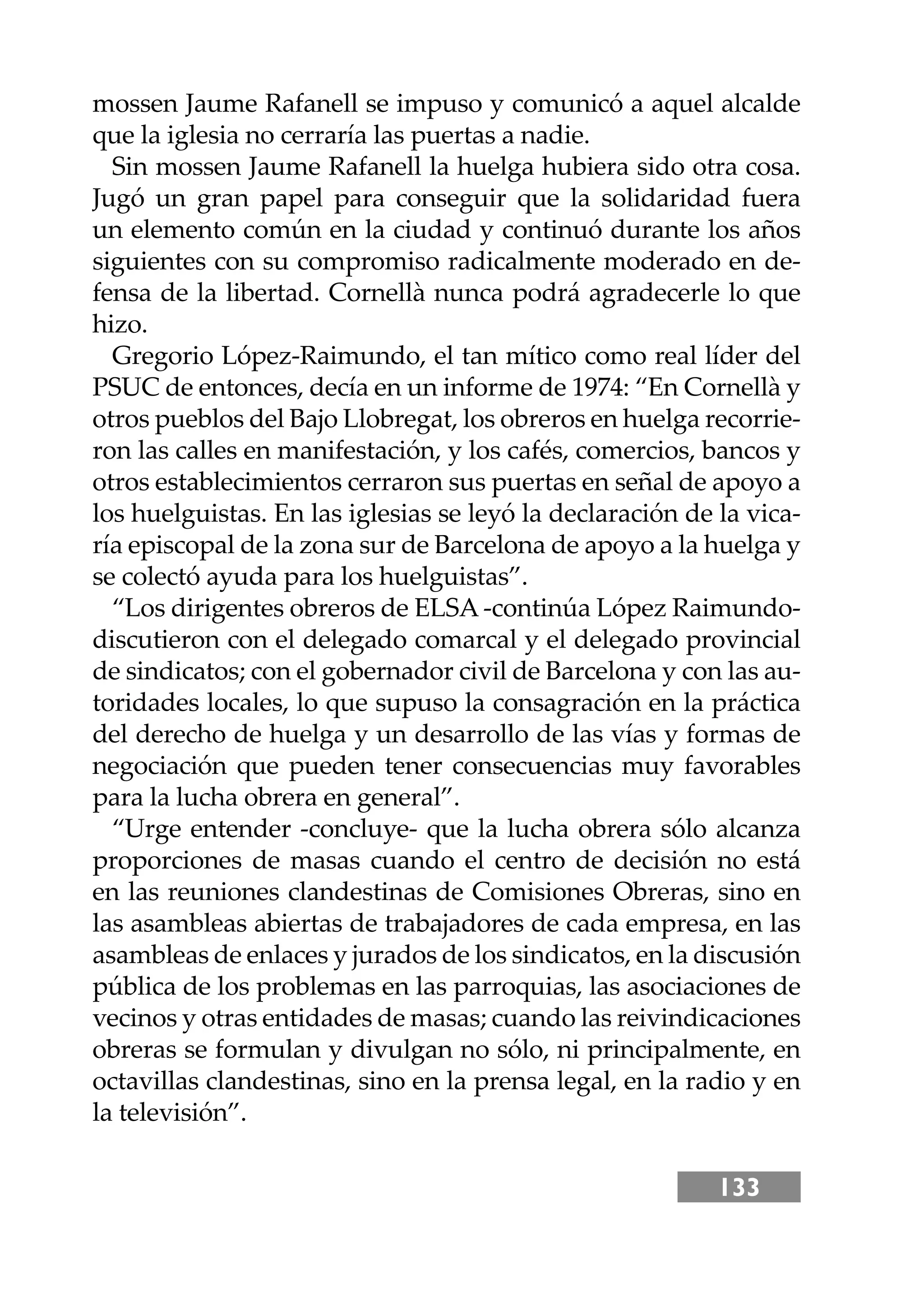 133
mossen Jaume Rafanell se impuso y comunicó a aquel alcalde
que la iglesia no cerraría las puertas a nadie.
Sin mossen Jaume Rafanell la huelga hubiera sido otra cosa.
Jugó un gran papel para conseguir que la solidaridad fuera
un elemento común en la ciudad y continuó durante los años
siguientes con su compromiso radicalmente moderado en de-
fensa de la libertad. Cornellà nunca podrá agradecerle lo que
hizo.
Gregorio López-Raimundo, el tan mítico como real líder del
PSUC de entonces, decía en un informe de 1974: “En Cornellà y
otros pueblos del Bajo Llobregat, los obreros en huelga recorrie-
ron las calles en manifestación, y los cafés, comercios, bancos y
otros establecimientos cerraron sus puertas en señal de apoyo a
los huelguistas. En las iglesias se leyó la declaración de la vica-
ría episcopal de la zona sur de Barcelona de apoyo a la huelga y
se colectó ayuda para los huelguistas”.
“Los dirigentes obreros de ELSA -continúa López Raimundo-
discutieron con el delegado comarcal y el delegado provincial
de sindicatos; con el gobernador civil de Barcelona y con las au-
toridades locales, lo que supuso la consagración en la práctica
del derecho de huelga y un desarrollo de las vías y formas de
negociación que pueden tener consecuencias muy favorables
para la lucha obrera en general”.
“Urge entender -concluye- que la lucha obrera sólo alcanza
proporciones de masas cuando el centro de decisión no está
en las reuniones clandestinas de Comisiones Obreras, sino en
las asambleas abiertas de trabajadores de cada empresa, en las
asambleas de enlaces y jurados de los sindicatos, en la discusión
pública de los problemas en las parroquias, las asociaciones de
vecinos y otras entidades de masas; cuando las reivindicaciones
obreras se formulan y divulgan no sólo, ni principalmente, en
octavillas clandestinas, sino en la prensa legal, en la radio y en
la televisión”.
 