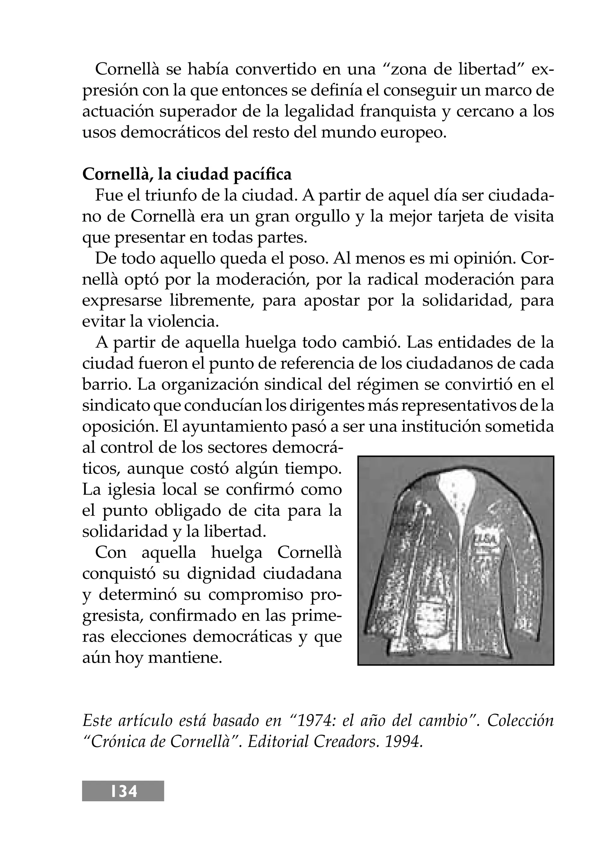 134
Cornellà se había convertido en una “zona de libertad” ex-
presión con la que entonces se deﬁnía el conseguir un marco de
actuación superador de la legalidad franquista y cercano a los
usos democráticos del resto del mundo europeo.
Cornellà, la ciudad pacíﬁca
Fue el triunfo de la ciudad. A partir de aquel día ser ciudada-
no de Cornellà era un gran orgullo y la mejor tarjeta de visita
que presentar en todas partes.
De todo aquello queda el poso. Al menos es mi opinión. Cor-
nellà optó por la moderación, por la radical moderación para
expresarse libremente, para apostar por la solidaridad, para
evitar la violencia.
A partir de aquella huelga todo cambió. Las entidades de la
ciudad fueron el punto de referencia de los ciudadanos de cada
barrio. La organización sindical del régimen se convirtió en el
sindicatoqueconducíanlosdirigentesmásrepresentativosdela
oposición. El ayuntamiento pasó a ser una institución sometida
al control de los sectores democrá-
ticos, aunque costó algún tiempo.
La iglesia local se conﬁrmó como
el punto obligado de cita para la
solidaridad y la libertad.
Con aquella huelga Cornellà
conquistó su dignidad ciudadana
y determinó su compromiso pro-
gresista, conﬁrmado en las prime-
ras elecciones democráticas y que
aún hoy mantiene.
Este artículo está basado en “1974: el año del cambio”. Colección
“Crónica de Cornellà”. Editorial Creadors. 1994.
 