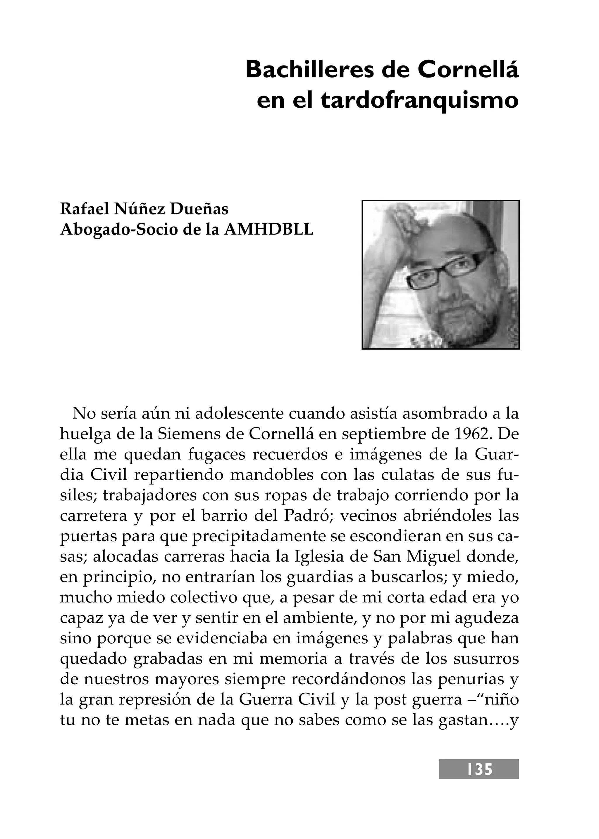 135
Bachilleres de Cornellá
en el tardofranquismo
Rafael Núñez Dueñas
Abogado-Socio de la AMHDBLL
No sería aún ni adolescente cuando asistía asombrado a la
huelga de la Siemens de Cornellá en septiembre de 1962. De
ella me quedan fugaces recuerdos e imágenes de la Guar-
dia Civil repartiendo mandobles con las culatas de sus fu-
siles; trabajadores con sus ropas de trabajo corriendo por la
carretera y por el barrio del Padró; vecinos abriéndoles las
puertas para que precipitadamente se escondieran en sus ca-
sas; alocadas carreras hacia la Iglesia de San Miguel donde,
en principio, no entrarían los guardias a buscarlos; y miedo,
mucho miedo colectivo que, a pesar de mi corta edad era yo
capaz ya de ver y sentir en el ambiente, y no por mi agudeza
sino porque se evidenciaba en imágenes y palabras que han
quedado grabadas en mi memoria a través de los susurros
de nuestros mayores siempre recordándonos las penurias y
la gran represión de la Guerra Civil y la post guerra –“niño
tu no te metas en nada que no sabes como se las gastan….y
 