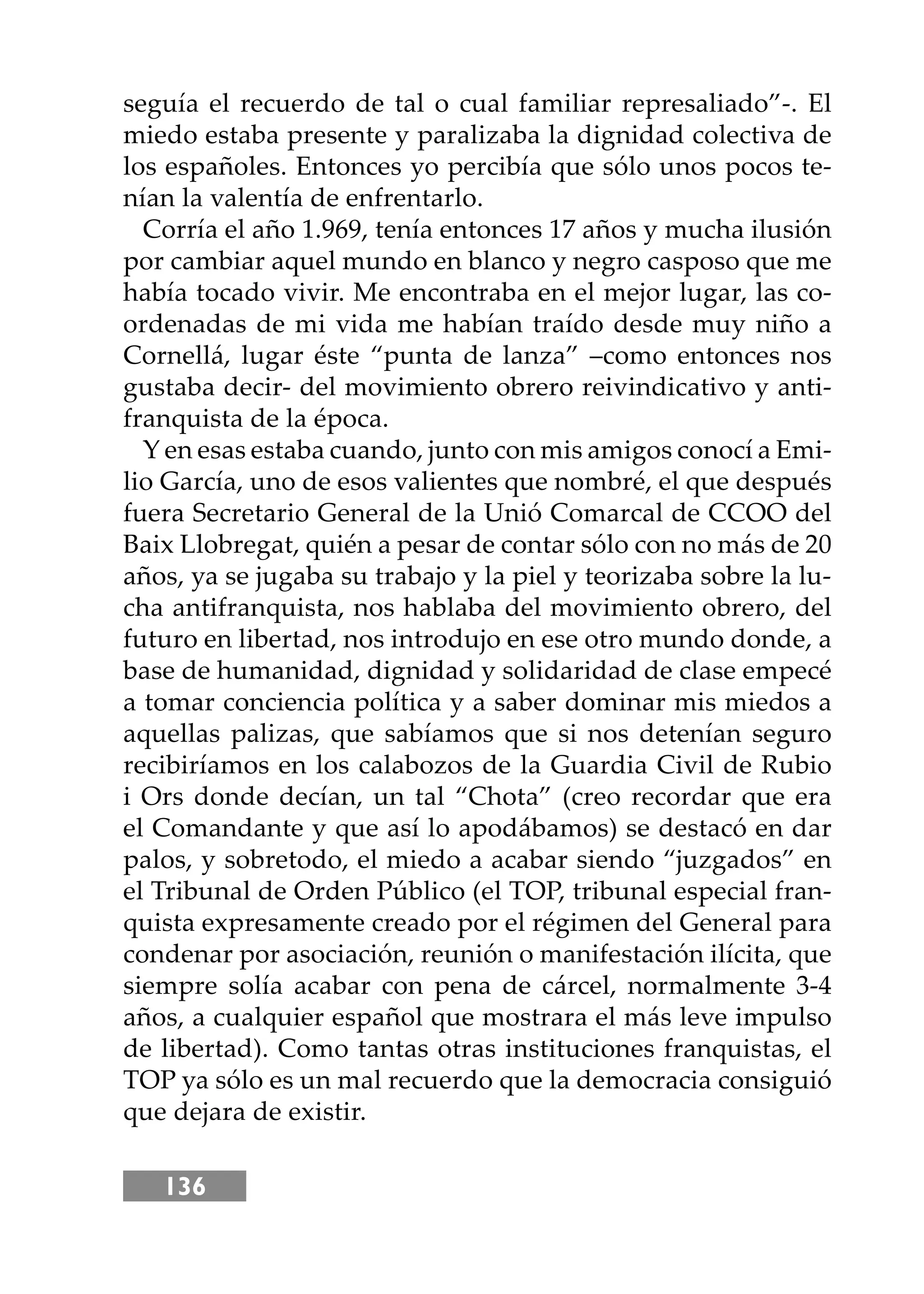 136
seguía el recuerdo de tal o cual familiar represaliado”-. El
miedo estaba presente y paralizaba la dignidad colectiva de
los españoles. Entonces yo percibía que sólo unos pocos te-
nían la valentía de enfrentarlo.
Corría el año 1.969, tenía entonces 17 años y mucha ilusión
por cambiar aquel mundo en blanco y negro casposo que me
había tocado vivir. Me encontraba en el mejor lugar, las co-
ordenadas de mi vida me habían traído desde muy niño a
Cornellá, lugar éste “punta de lanza” –como entonces nos
gustaba decir- del movimiento obrero reivindicativo y anti-
franquista de la época.
Y en esas estaba cuando, junto con mis amigos conocí a Emi-
lio García, uno de esos valientes que nombré, el que después
fuera Secretario General de la Unió Comarcal de CCOO del
Baix Llobregat, quién a pesar de contar sólo con no más de 20
años, ya se jugaba su trabajo y la piel y teorizaba sobre la lu-
cha antifranquista, nos hablaba del movimiento obrero, del
futuro en libertad, nos introdujo en ese otro mundo donde, a
base de humanidad, dignidad y solidaridad de clase empecé
a tomar conciencia política y a saber dominar mis miedos a
aquellas palizas, que sabíamos que si nos detenían seguro
recibiríamos en los calabozos de la Guardia Civil de Rubio
i Ors donde decían, un tal “Chota” (creo recordar que era
el Comandante y que así lo apodábamos) se destacó en dar
palos, y sobretodo, el miedo a acabar siendo “juzgados” en
el Tribunal de Orden Público (el TOP, tribunal especial fran-
quista expresamente creado por el régimen del General para
condenar por asociación, reunión o manifestación ilícita, que
siempre solía acabar con pena de cárcel, normalmente 3-4
años, a cualquier español que mostrara el más leve impulso
de libertad). Como tantas otras instituciones franquistas, el
TOP ya sólo es un mal recuerdo que la democracia consiguió
que dejara de existir.
 