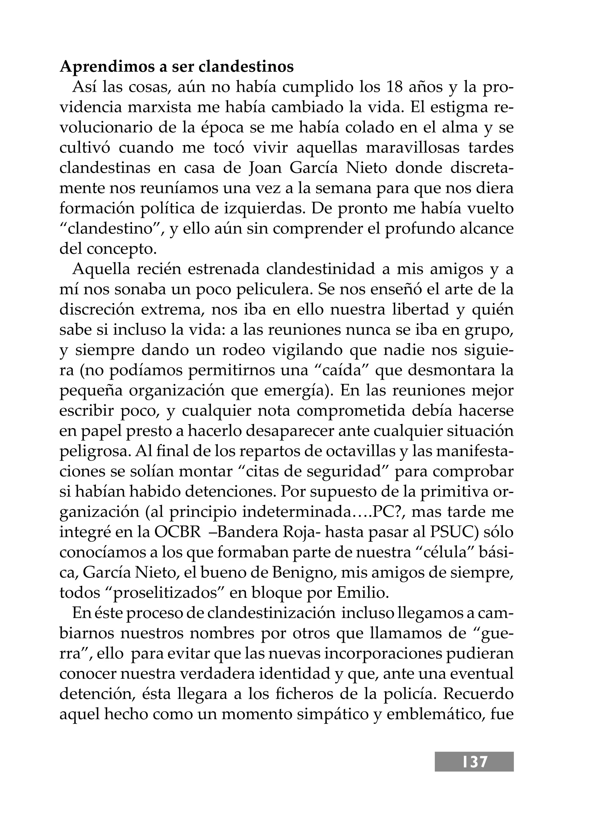 137
Aprendimos a ser clandestinos
Así las cosas, aún no había cumplido los 18 años y la pro-
videncia marxista me había cambiado la vida. El estigma re-
volucionario de la época se me había colado en el alma y se
cultivó cuando me tocó vivir aquellas maravillosas tardes
clandestinas en casa de Joan García Nieto donde discreta-
mente nos reuníamos una vez a la semana para que nos diera
formación política de izquierdas. De pronto me había vuelto
“clandestino”, y ello aún sin comprender el profundo alcance
del concepto.
Aquella recién estrenada clandestinidad a mis amigos y a
mí nos sonaba un poco peliculera. Se nos enseñó el arte de la
discreción extrema, nos iba en ello nuestra libertad y quién
sabe si incluso la vida: a las reuniones nunca se iba en grupo,
y siempre dando un rodeo vigilando que nadie nos siguie-
ra (no podíamos permitirnos una “caída” que desmontara la
pequeña organización que emergía). En las reuniones mejor
escribir poco, y cualquier nota comprometida debía hacerse
en papel presto a hacerlo desaparecer ante cualquier situación
peligrosa. Al ﬁnal de los repartos de octavillas y las manifesta-
ciones se solían montar “citas de seguridad” para comprobar
si habían habido detenciones. Por supuesto de la primitiva or-
ganización (al principio indeterminada….PC?, mas tarde me
integré en la OCBR –Bandera Roja- hasta pasar al PSUC) sólo
conocíamos a los que formaban parte de nuestra “célula” bási-
ca, García Nieto, el bueno de Benigno, mis amigos de siempre,
todos “proselitizados” en bloque por Emilio.
En éste proceso de clandestinización incluso llegamos a cam-
biarnos nuestros nombres por otros que llamamos de “gue-
rra”, ello para evitar que las nuevas incorporaciones pudieran
conocer nuestra verdadera identidad y que, ante una eventual
detención, ésta llegara a los ﬁcheros de la policía. Recuerdo
aquel hecho como un momento simpático y emblemático, fue
 