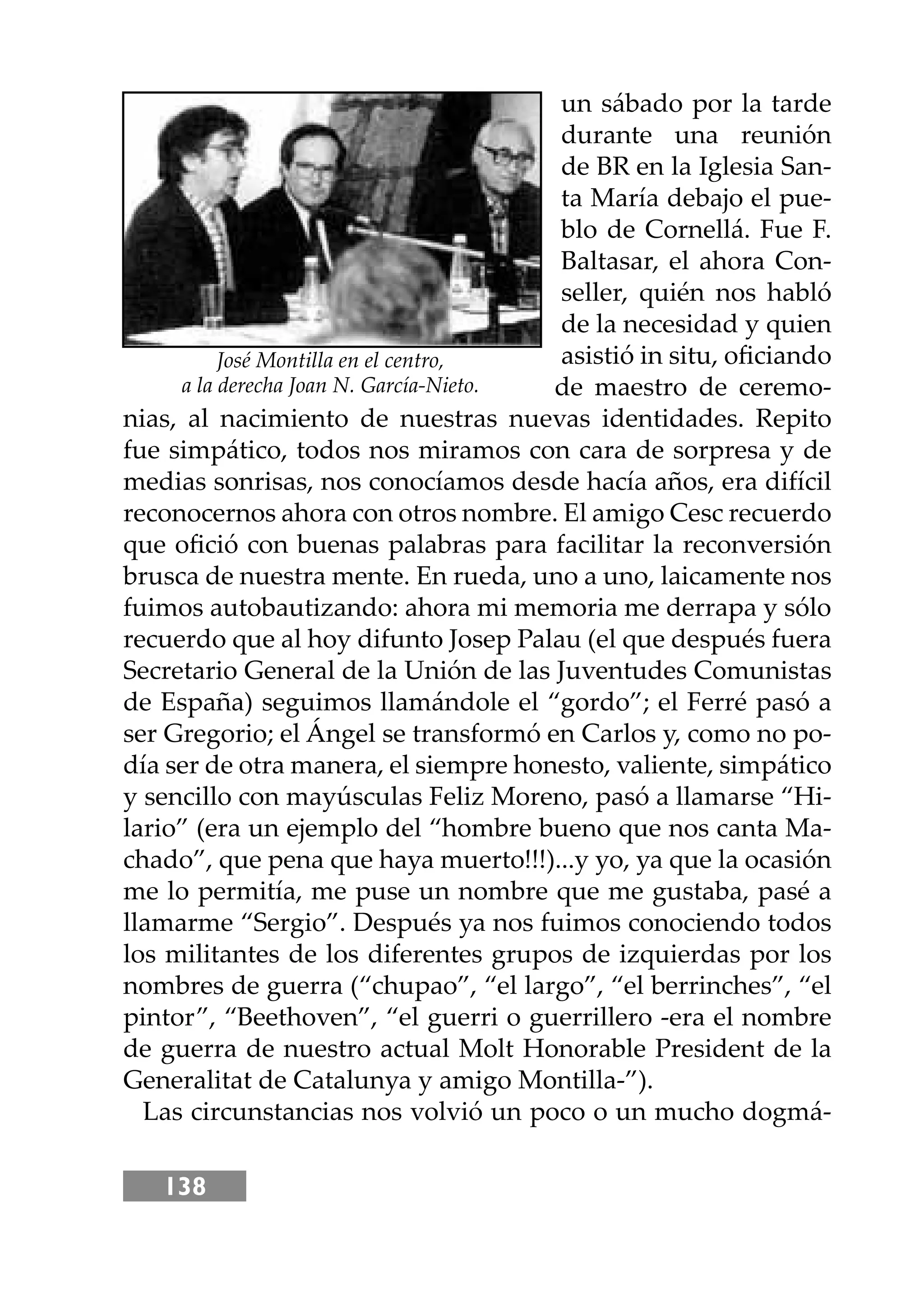 138
un sábado por la tarde
durante una reunión
de BR en la Iglesia San-
ta María debajo el pue-
blo de Cornellá. Fue F.
Baltasar, el ahora Con-
seller, quién nos habló
de la necesidad y quien
asistió in situ, oﬁciando
de maestro de ceremo-
nias, al nacimiento de nuestras nuevas identidades. Repito
fue simpático, todos nos miramos con cara de sorpresa y de
medias sonrisas, nos conocíamos desde hacía años, era difícil
reconocernos ahora con otros nombre. El amigo Cesc recuerdo
que oﬁció con buenas palabras para facilitar la reconversión
brusca de nuestra mente. En rueda, uno a uno, laicamente nos
fuimos autobautizando: ahora mi memoria me derrapa y sólo
recuerdo que al hoy difunto Josep Palau (el que después fuera
Secretario General de la Unión de las Juventudes Comunistas
de España) seguimos llamándole el “gordo”; el Ferré pasó a
ser Gregorio; el Ángel se transformó en Carlos y, como no po-
día ser de otra manera, el siempre honesto, valiente, simpático
y sencillo con mayúsculas Feliz Moreno, pasó a llamarse “Hi-
lario” (era un ejemplo del “hombre bueno que nos canta Ma-
chado”, que pena que haya muerto!!!)...y yo, ya que la ocasión
me lo permitía, me puse un nombre que me gustaba, pasé a
llamarme “Sergio”. Después ya nos fuimos conociendo todos
los militantes de los diferentes grupos de izquierdas por los
nombres de guerra (“chupao”, “el largo”, “el berrinches”, “el
pintor”, “Beethoven”, “el guerri o guerrillero -era el nombre
de guerra de nuestro actual Molt Honorable President de la
Generalitat de Catalunya y amigo Montilla-”).
Las circunstancias nos volvió un poco o un mucho dogmá-
José Montilla en el centro,
a la derecha Joan N. García-Nieto.
 