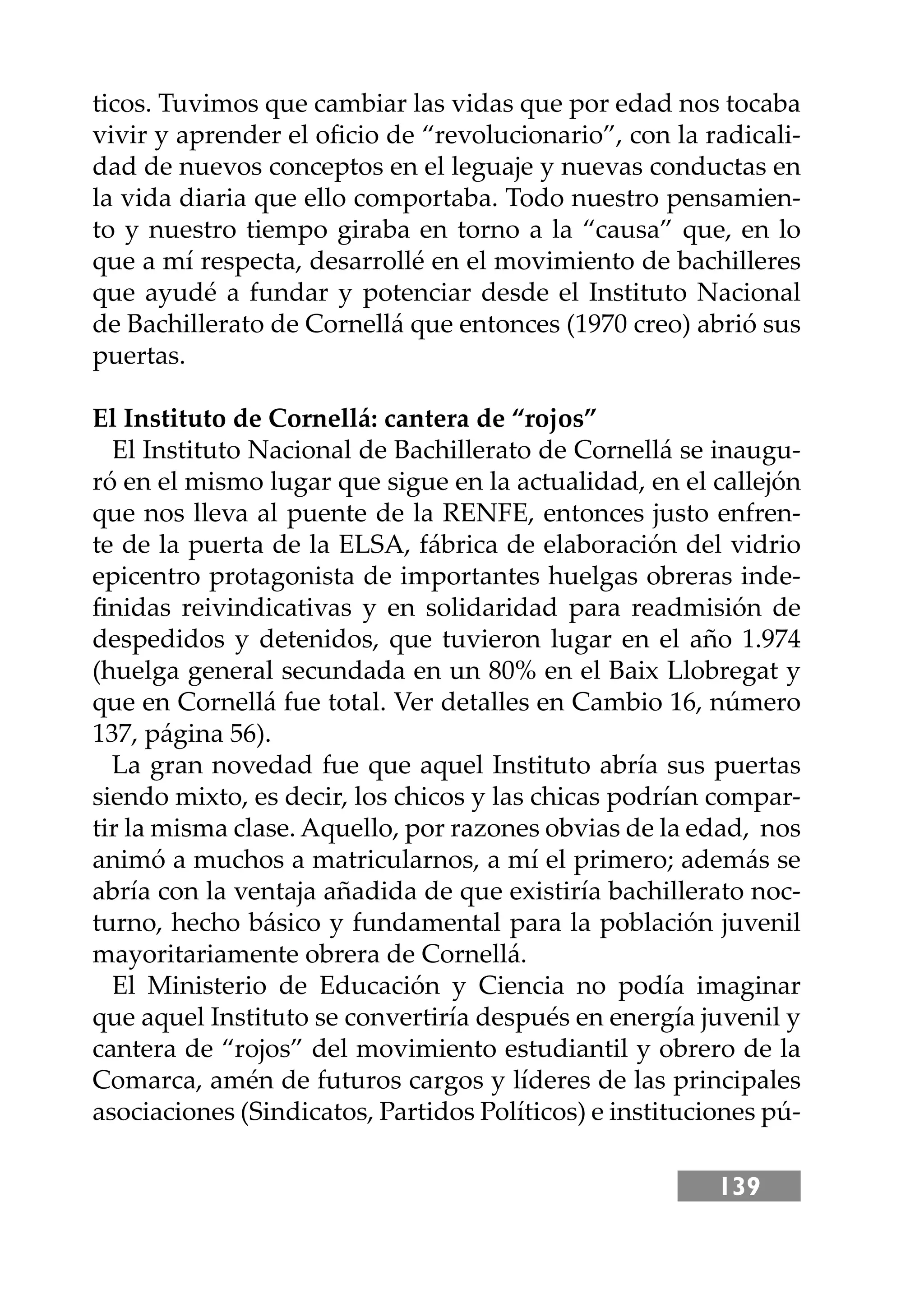 139
ticos. Tuvimos que cambiar las vidas que por edad nos tocaba
vivir y aprender el oﬁcio de “revolucionario”, con la radicali-
dad de nuevos conceptos en el leguaje y nuevas conductas en
la vida diaria que ello comportaba. Todo nuestro pensamien-
to y nuestro tiempo giraba en torno a la “causa” que, en lo
que a mí respecta, desarrollé en el movimiento de bachilleres
que ayudé a fundar y potenciar desde el Instituto Nacional
de Bachillerato de Cornellá que entonces (1970 creo) abrió sus
puertas.
El Instituto de Cornellá: cantera de “rojos”
El Instituto Nacional de Bachillerato de Cornellá se inaugu-
ró en el mismo lugar que sigue en la actualidad, en el callejón
que nos lleva al puente de la RENFE, entonces justo enfren-
te de la puerta de la ELSA, fábrica de elaboración del vidrio
epicentro protagonista de importantes huelgas obreras inde-
ﬁnidas reivindicativas y en solidaridad para readmisión de
despedidos y detenidos, que tuvieron lugar en el año 1.974
(huelga general secundada en un 80% en el Baix Llobregat y
que en Cornellá fue total. Ver detalles en Cambio 16, número
137, página 56).
La gran novedad fue que aquel Instituto abría sus puertas
siendo mixto, es decir, los chicos y las chicas podrían compar-
tir la misma clase. Aquello, por razones obvias de la edad, nos
animó a muchos a matricularnos, a mí el primero; además se
abría con la ventaja añadida de que existiría bachillerato noc-
turno, hecho básico y fundamental para la población juvenil
mayoritariamente obrera de Cornellá.
El Ministerio de Educación y Ciencia no podía imaginar
que aquel Instituto se convertiría después en energía juvenil y
cantera de “rojos” del movimiento estudiantil y obrero de la
Comarca, amén de futuros cargos y líderes de las principales
asociaciones (Sindicatos, Partidos Políticos) e instituciones pú-
 