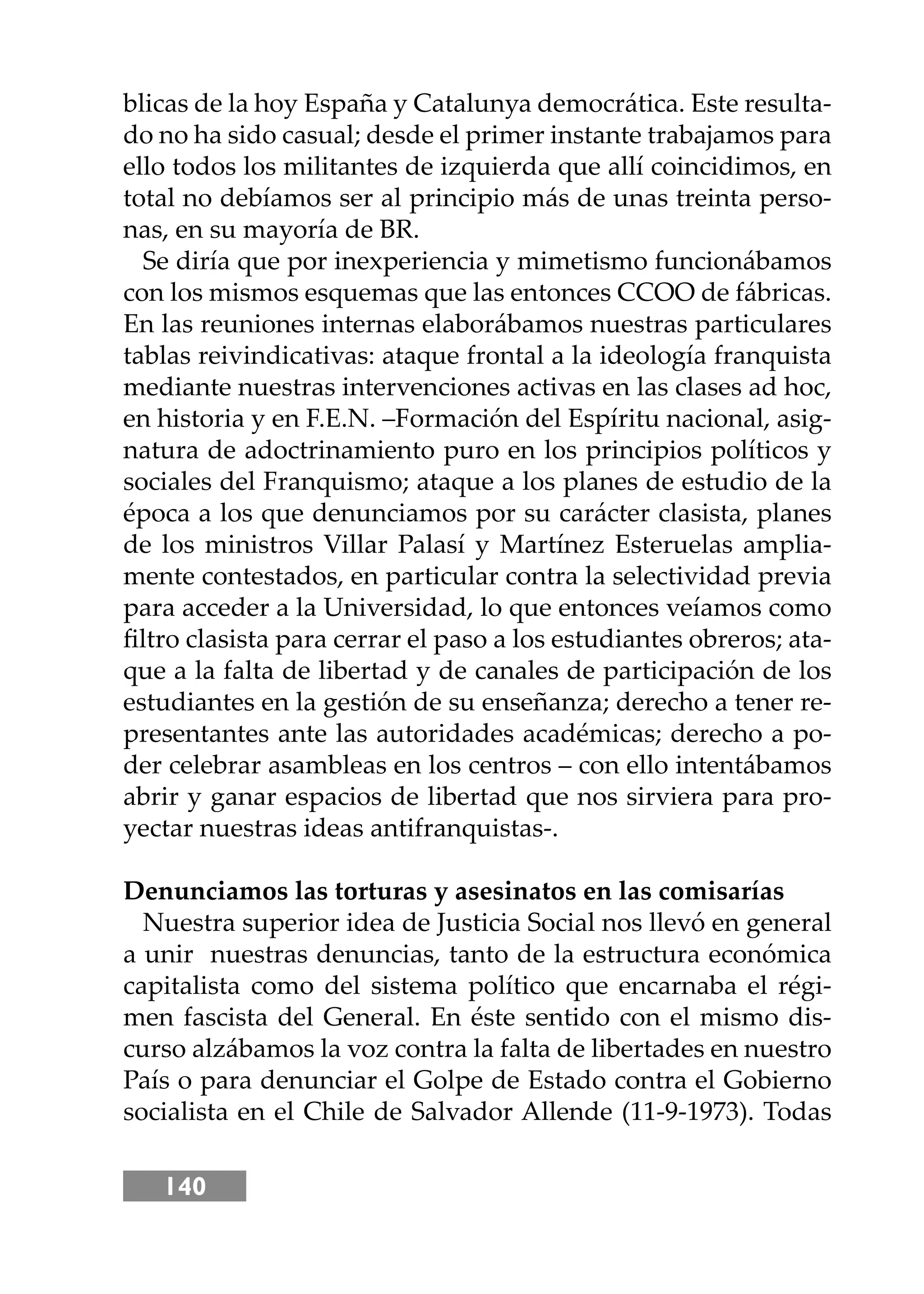 140
blicas de la hoy España y Catalunya democrática. Este resulta-
do no ha sido casual; desde el primer instante trabajamos para
ello todos los militantes de izquierda que allí coincidimos, en
total no debíamos ser al principio más de unas treinta perso-
nas, en su mayoría de BR.
Se diría que por inexperiencia y mimetismo funcionábamos
con los mismos esquemas que las entonces CCOO de fábricas.
En las reuniones internas elaborábamos nuestras particulares
tablas reivindicativas: ataque frontal a la ideología franquista
mediante nuestras intervenciones activas en las clases ad hoc,
en historia y en F.E.N. –Formación del Espíritu nacional, asig-
natura de adoctrinamiento puro en los principios políticos y
sociales del Franquismo; ataque a los planes de estudio de la
época a los que denunciamos por su carácter clasista, planes
de los ministros Villar Palasí y Martínez Esteruelas amplia-
mente contestados, en particular contra la selectividad previa
para acceder a la Universidad, lo que entonces veíamos como
ﬁltro clasista para cerrar el paso a los estudiantes obreros; ata-
que a la falta de libertad y de canales de participación de los
estudiantes en la gestión de su enseñanza; derecho a tener re-
presentantes ante las autoridades académicas; derecho a po-
der celebrar asambleas en los centros – con ello intentábamos
abrir y ganar espacios de libertad que nos sirviera para pro-
yectar nuestras ideas antifranquistas-.
Denunciamos las torturas y asesinatos en las comisarías
Nuestra superior idea de Justicia Social nos llevó en general
a unir nuestras denuncias, tanto de la estructura económica
capitalista como del sistema político que encarnaba el régi-
men fascista del General. En éste sentido con el mismo dis-
curso alzábamos la voz contra la falta de libertades en nuestro
País o para denunciar el Golpe de Estado contra el Gobierno
socialista en el Chile de Salvador Allende (11-9-1973). Todas
 