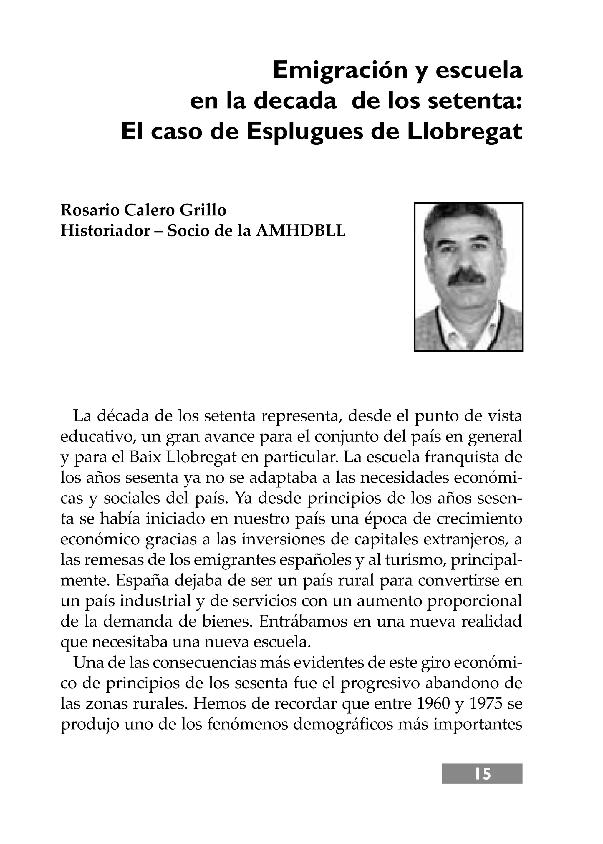 15
Emigración y escuela
en la decada de los setenta:
El caso de Esplugues de Llobregat
Rosario Calero Grillo
Historiador – Socio de la AMHDBLL
La década de los setenta representa, desde el punto de vista
educativo, un gran avance para el conjunto del país en general
y para el Baix Llobregat en particular. La escuela franquista de
los años sesenta ya no se adaptaba a las necesidades económi-
cas y sociales del país. Ya desde principios de los años sesen-
ta se había iniciado en nuestro país una época de crecimiento
económico gracias a las inversiones de capitales extranjeros, a
las remesas de los emigrantes españoles y al turismo, principal-
mente. España dejaba de ser un país rural para convertirse en
un país industrial y de servicios con un aumento proporcional
de la demanda de bienes. Entrábamos en una nueva realidad
que necesitaba una nueva escuela.
Una de las consecuencias más evidentes de este giro económi-
co de principios de los sesenta fue el progresivo abandono de
las zonas rurales. Hemos de recordar que entre 1960 y 1975 se
produjo uno de los fenómenos demográﬁcos más importantes
 
