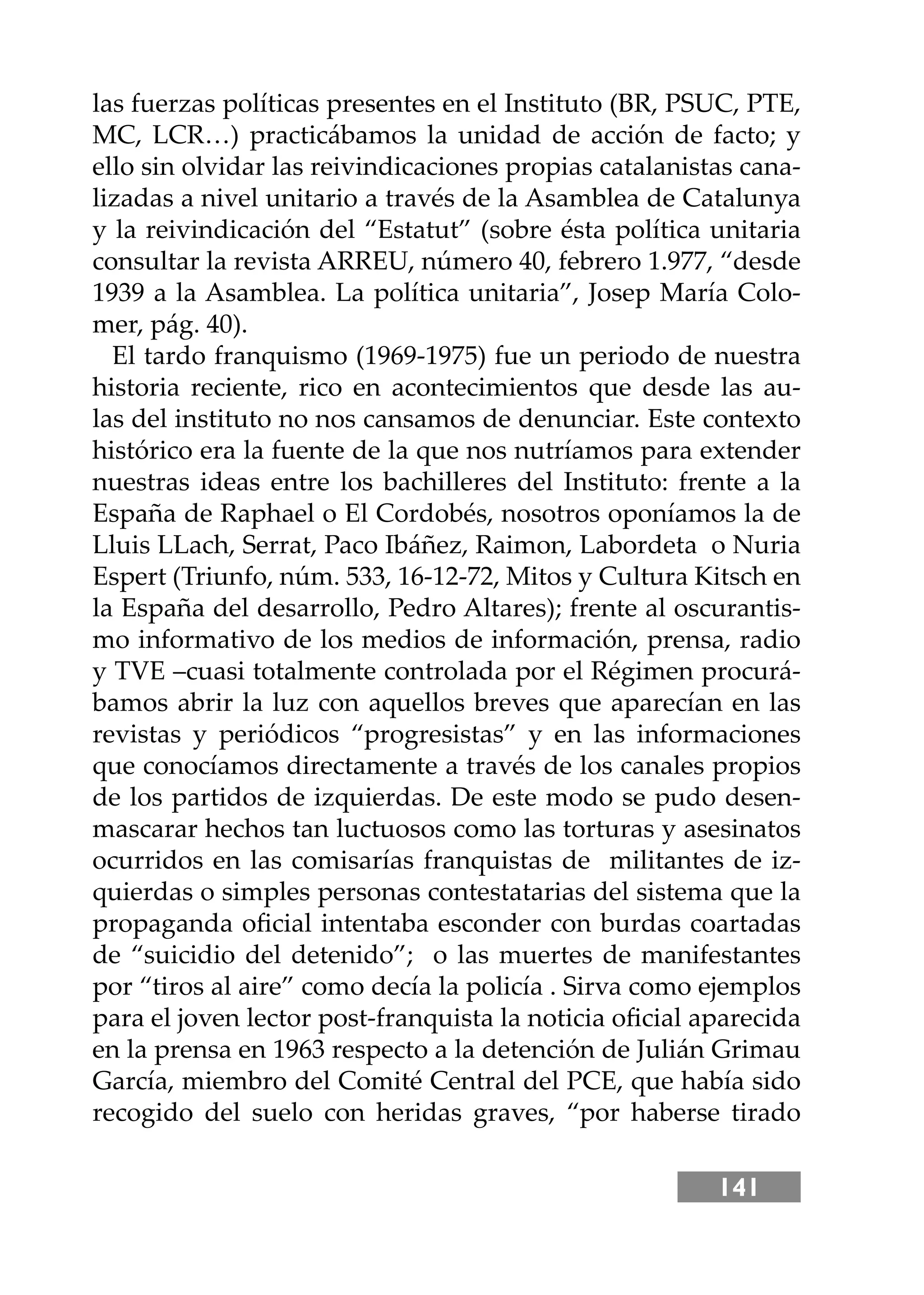 141
las fuerzas políticas presentes en el Instituto (BR, PSUC, PTE,
MC, LCR…) practicábamos la unidad de acción de facto; y
ello sin olvidar las reivindicaciones propias catalanistas cana-
lizadas a nivel unitario a través de la Asamblea de Catalunya
y la reivindicación del “Estatut” (sobre ésta política unitaria
consultar la revista ARREU, número 40, febrero 1.977, “desde
1939 a la Asamblea. La política unitaria”, Josep María Colo-
mer, pág. 40).
El tardo franquismo (1969-1975) fue un periodo de nuestra
historia reciente, rico en acontecimientos que desde las au-
las del instituto no nos cansamos de denunciar. Este contexto
histórico era la fuente de la que nos nutríamos para extender
nuestras ideas entre los bachilleres del Instituto: frente a la
España de Raphael o El Cordobés, nosotros oponíamos la de
Lluis LLach, Serrat, Paco Ibáñez, Raimon, Labordeta o Nuria
Espert (Triunfo, núm. 533, 16-12-72, Mitos y Cultura Kitsch en
la España del desarrollo, Pedro Altares); frente al oscurantis-
mo informativo de los medios de información, prensa, radio
y TVE –cuasi totalmente controlada por el Régimen procurá-
bamos abrir la luz con aquellos breves que aparecían en las
revistas y periódicos “progresistas” y en las informaciones
que conocíamos directamente a través de los canales propios
de los partidos de izquierdas. De este modo se pudo desen-
mascarar hechos tan luctuosos como las torturas y asesinatos
ocurridos en las comisarías franquistas de militantes de iz-
quierdas o simples personas contestatarias del sistema que la
propaganda oﬁcial intentaba esconder con burdas coartadas
de “suicidio del detenido”; o las muertes de manifestantes
por “tiros al aire” como decía la policía . Sirva como ejemplos
para el joven lector post-franquista la noticia oﬁcial aparecida
en la prensa en 1963 respecto a la detención de Julián Grimau
García, miembro del Comité Central del PCE, que había sido
recogido del suelo con heridas graves, “por haberse tirado
 