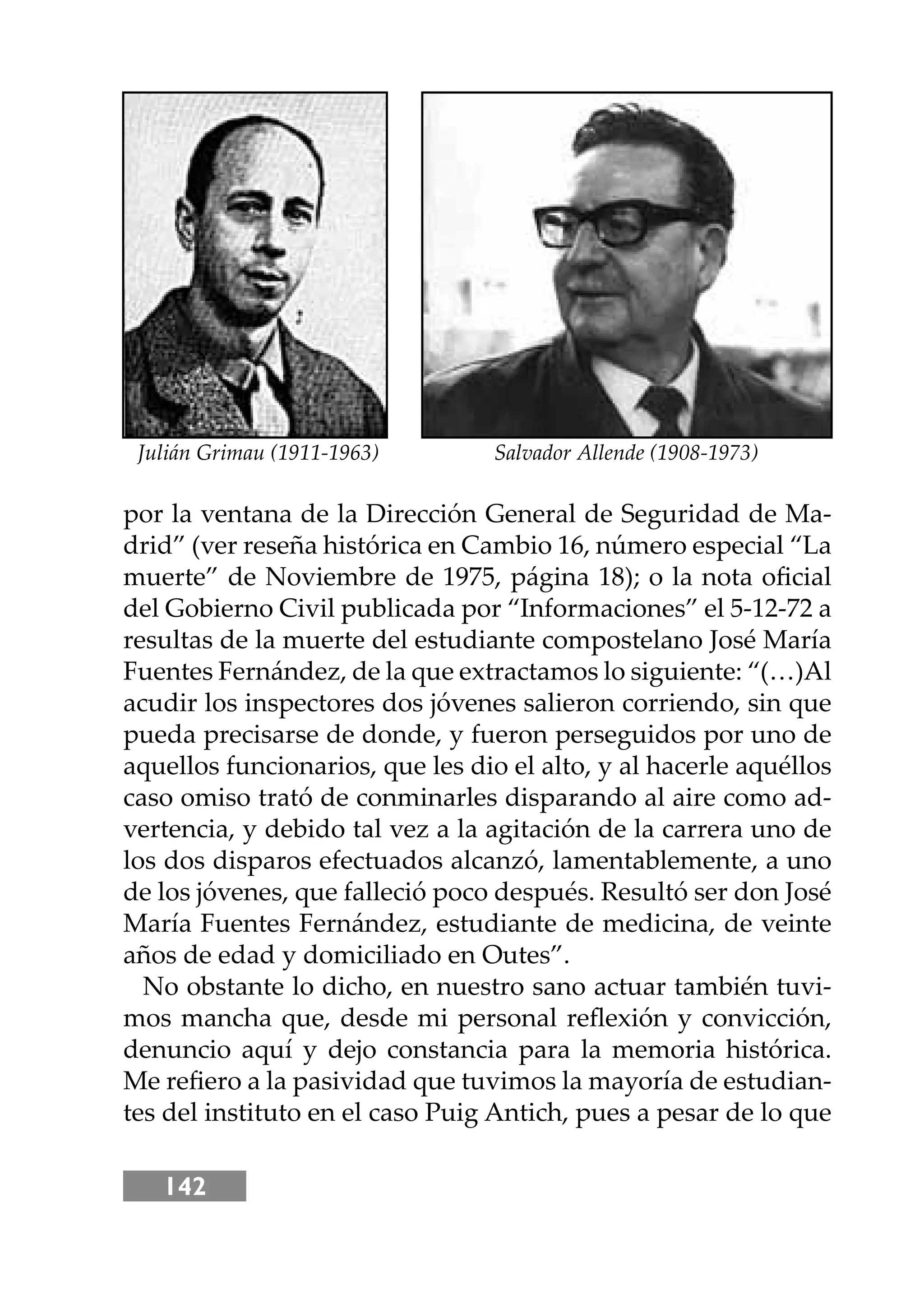 142
por la ventana de la Dirección General de Seguridad de Ma-
drid” (ver reseña histórica en Cambio 16, número especial “La
muerte” de Noviembre de 1975, página 18); o la nota oﬁcial
del Gobierno Civil publicada por “Informaciones” el 5-12-72 a
resultas de la muerte del estudiante compostelano José María
Fuentes Fernández, de la que extractamos lo siguiente: “(…)Al
acudir los inspectores dos jóvenes salieron corriendo, sin que
pueda precisarse de donde, y fueron perseguidos por uno de
aquellos funcionarios, que les dio el alto, y al hacerle aquéllos
caso omiso trató de conminarles disparando al aire como ad-
vertencia, y debido tal vez a la agitación de la carrera uno de
los dos disparos efectuados alcanzó, lamentablemente, a uno
de los jóvenes, que falleció poco después. Resultó ser don José
María Fuentes Fernández, estudiante de medicina, de veinte
años de edad y domiciliado en Outes”.
No obstante lo dicho, en nuestro sano actuar también tuvi-
mos mancha que, desde mi personal reﬂexión y convicción,
denuncio aquí y dejo constancia para la memoria histórica.
Me reﬁero a la pasividad que tuvimos la mayoría de estudian-
tes del instituto en el caso Puig Antich, pues a pesar de lo que
Julián Grimau (1911-1963) Salvador Allende (1908-1973)
 