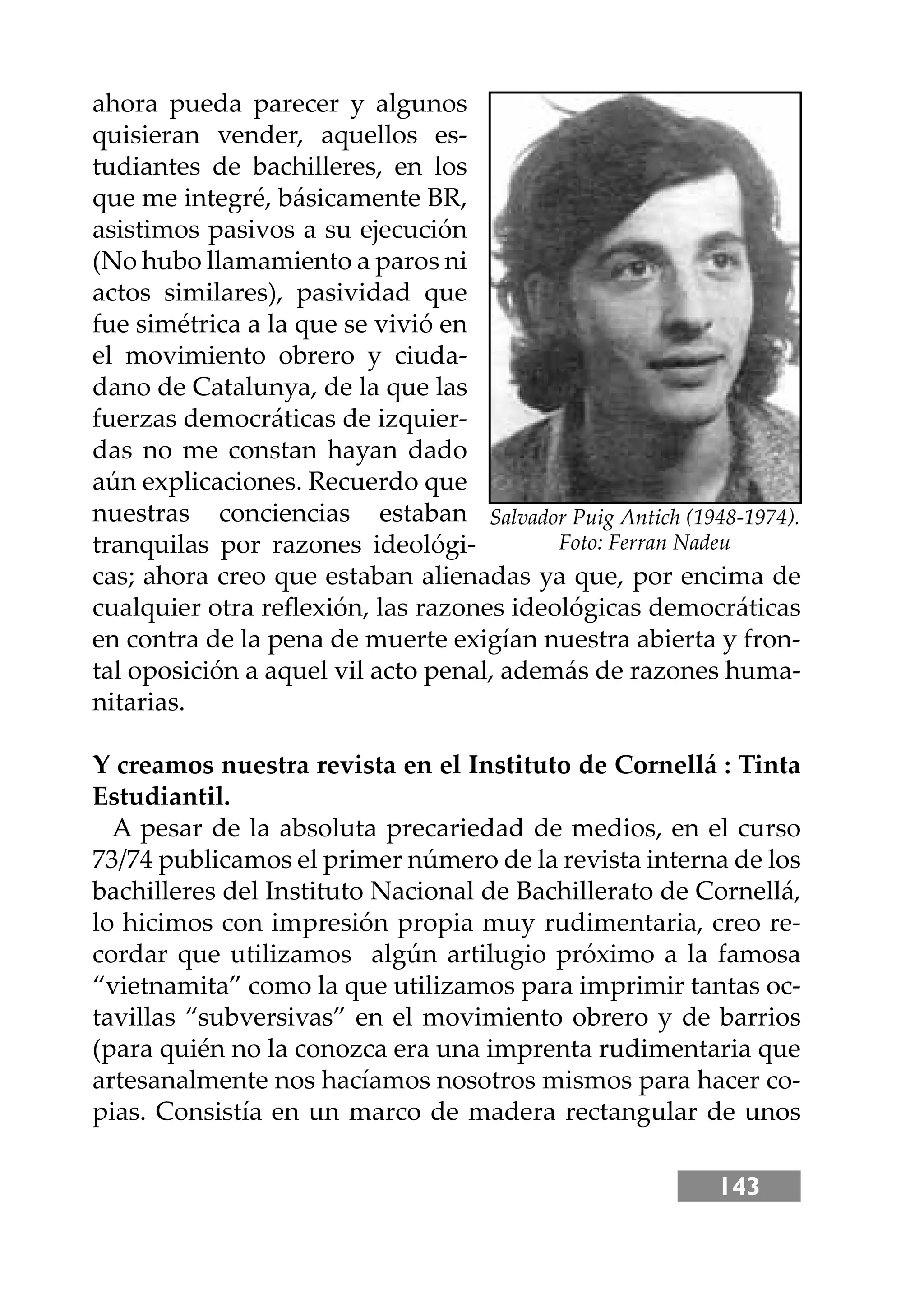 143
ahora pueda parecer y algunos
quisieran vender, aquellos es-
tudiantes de bachilleres, en los
que me integré, básicamente BR,
asistimos pasivos a su ejecución
(No hubo llamamiento a paros ni
actos similares), pasividad que
fue simétrica a la que se vivió en
el movimiento obrero y ciuda-
dano de Catalunya, de la que las
fuerzas democráticas de izquier-
das no me constan hayan dado
aún explicaciones. Recuerdo que
nuestras conciencias estaban
tranquilas por razones ideológi-
cas; ahora creo que estaban alienadas ya que, por encima de
cualquier otra reﬂexión, las razones ideológicas democráticas
en contra de la pena de muerte exigían nuestra abierta y fron-
tal oposición a aquel vil acto penal, además de razones huma-
nitarias.
Y creamos nuestra revista en el Instituto de Cornellá : Tinta
Estudiantil.
A pesar de la absoluta precariedad de medios, en el curso
73/74 publicamos el primer número de la revista interna de los
bachilleres del Instituto Nacional de Bachillerato de Cornellá,
lo hicimos con impresión propia muy rudimentaria, creo re-
cordar que utilizamos algún artilugio próximo a la famosa
“vietnamita” como la que utilizamos para imprimir tantas oc-
tavillas “subversivas” en el movimiento obrero y de barrios
(para quién no la conozca era una imprenta rudimentaria que
artesanalmente nos hacíamos nosotros mismos para hacer co-
pias. Consistía en un marco de madera rectangular de unos
Salvador Puig Antich (1948-1974).
Foto: Ferran Nadeu
 
