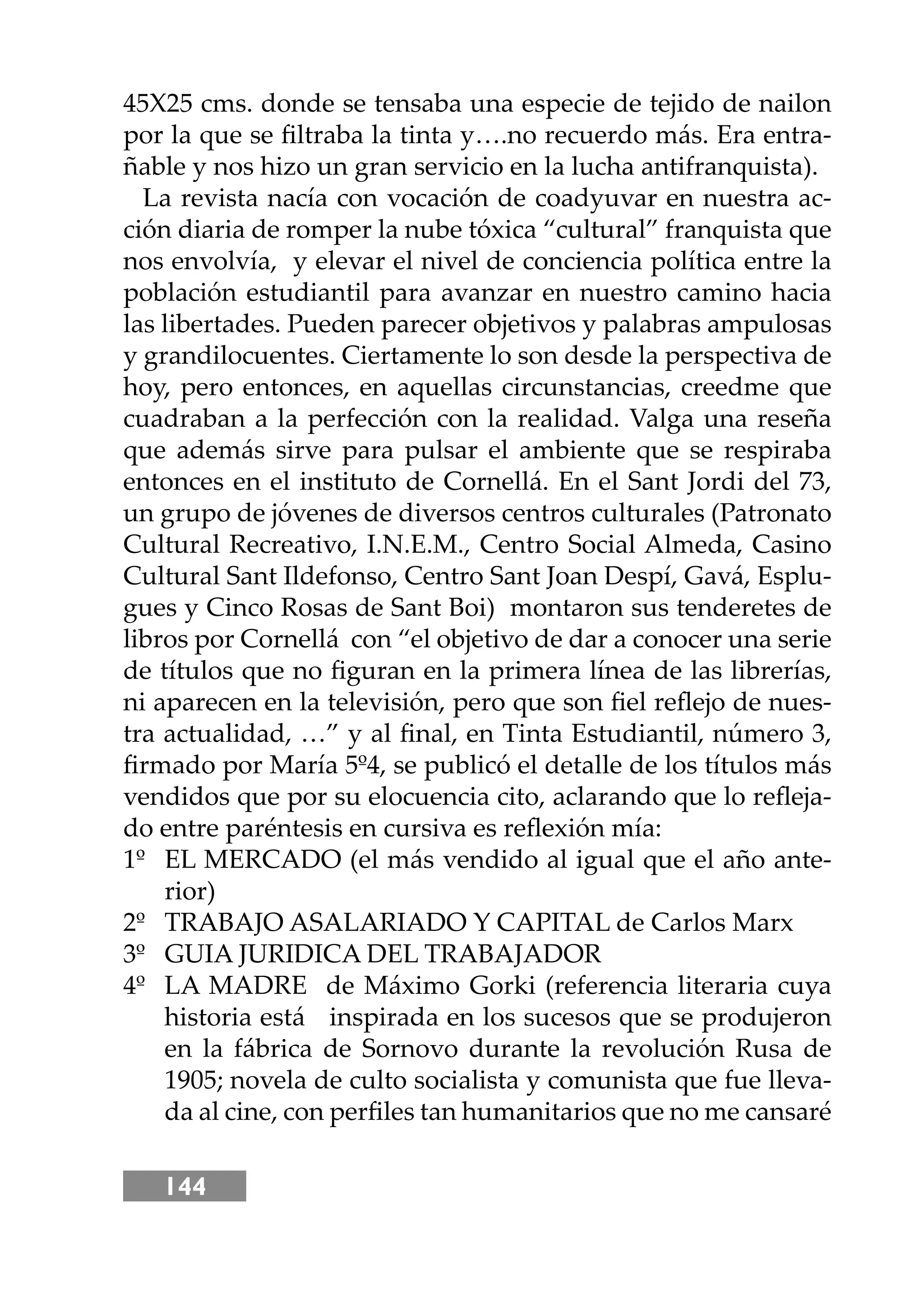 144
45X25 cms. donde se tensaba una especie de tejido de nailon
por la que se ﬁltraba la tinta y….no recuerdo más. Era entra-
ñable y nos hizo un gran servicio en la lucha antifranquista).
La revista nacía con vocación de coadyuvar en nuestra ac-
ción diaria de romper la nube tóxica “cultural” franquista que
nos envolvía, y elevar el nivel de conciencia política entre la
población estudiantil para avanzar en nuestro camino hacia
las libertades. Pueden parecer objetivos y palabras ampulosas
y grandilocuentes. Ciertamente lo son desde la perspectiva de
hoy, pero entonces, en aquellas circunstancias, creedme que
cuadraban a la perfección con la realidad. Valga una reseña
que además sirve para pulsar el ambiente que se respiraba
entonces en el instituto de Cornellá. En el Sant Jordi del 73,
un grupo de jóvenes de diversos centros culturales (Patronato
Cultural Recreativo, I.N.E.M., Centro Social Almeda, Casino
Cultural Sant Ildefonso, Centro Sant Joan Despí, Gavá, Esplu-
gues y Cinco Rosas de Sant Boi) montaron sus tenderetes de
libros por Cornellá con “el objetivo de dar a conocer una serie
de títulos que no ﬁguran en la primera línea de las librerías,
ni aparecen en la televisión, pero que son ﬁel reﬂejo de nues-
tra actualidad, …” y al ﬁnal, en Tinta Estudiantil, número 3,
ﬁrmado por María 5º4, se publicó el detalle de los títulos más
vendidos que por su elocuencia cito, aclarando que lo reﬂeja-
do entre paréntesis en cursiva es reﬂexión mía:
1º EL MERCADO (el más vendido al igual que el año ante-
rior)
2º TRABAJO ASALARIADO Y CAPITAL de Carlos Marx
3º GUIA JURIDICA DEL TRABAJADOR
4º LA MADRE de Máximo Gorki (referencia literaria cuya
historia está inspirada en los sucesos que se produjeron
en la fábrica de Sornovo durante la revolución Rusa de
1905; novela de culto socialista y comunista que fue lleva-
da al cine, con perﬁles tan humanitarios que no me cansaré
 