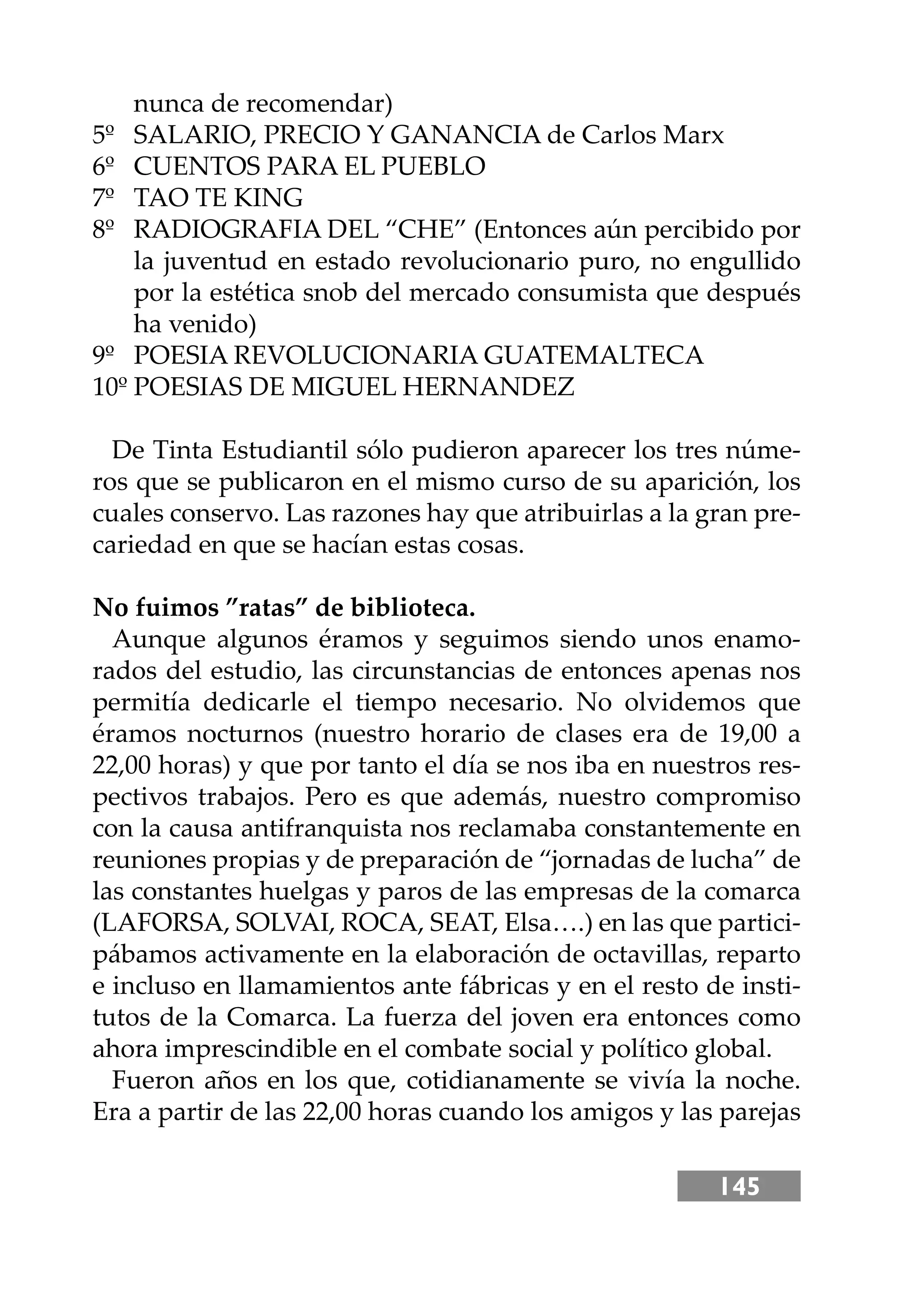 145
nunca de recomendar)
5º SALARIO, PRECIO Y GANANCIA de Carlos Marx
6º CUENTOS PARA EL PUEBLO
7º TAO TE KING
8º RADIOGRAFIA DEL “CHE” (Entonces aún percibido por
la juventud en estado revolucionario puro, no engullido
por la estética snob del mercado consumista que después
ha venido)
9º POESIA REVOLUCIONARIA GUATEMALTECA
10º POESIAS DE MIGUEL HERNANDEZ
De Tinta Estudiantil sólo pudieron aparecer los tres núme-
ros que se publicaron en el mismo curso de su aparición, los
cuales conservo. Las razones hay que atribuirlas a la gran pre-
cariedad en que se hacían estas cosas.
No fuimos ”ratas” de biblioteca.
Aunque algunos éramos y seguimos siendo unos enamo-
rados del estudio, las circunstancias de entonces apenas nos
permitía dedicarle el tiempo necesario. No olvidemos que
éramos nocturnos (nuestro horario de clases era de 19,00 a
22,00 horas) y que por tanto el día se nos iba en nuestros res-
pectivos trabajos. Pero es que además, nuestro compromiso
con la causa antifranquista nos reclamaba constantemente en
reuniones propias y de preparación de “jornadas de lucha” de
las constantes huelgas y paros de las empresas de la comarca
(LAFORSA, SOLVAI, ROCA, SEAT, Elsa….) en las que partici-
pábamos activamente en la elaboración de octavillas, reparto
e incluso en llamamientos ante fábricas y en el resto de insti-
tutos de la Comarca. La fuerza del joven era entonces como
ahora imprescindible en el combate social y político global.
Fueron años en los que, cotidianamente se vivía la noche.
Era a partir de las 22,00 horas cuando los amigos y las parejas
 