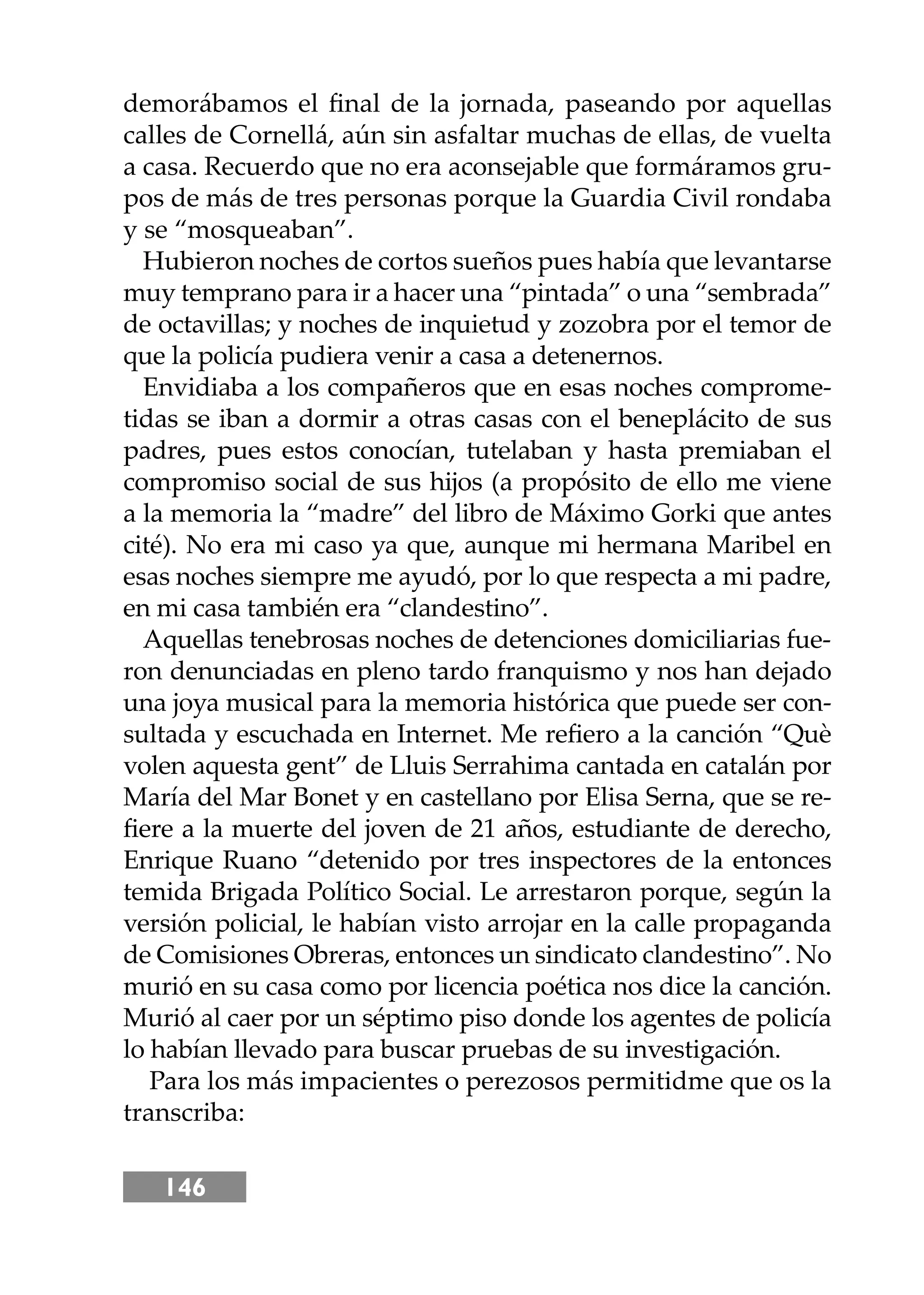 146
demorábamos el ﬁnal de la jornada, paseando por aquellas
calles de Cornellá, aún sin asfaltar muchas de ellas, de vuelta
a casa. Recuerdo que no era aconsejable que formáramos gru-
pos de más de tres personas porque la Guardia Civil rondaba
y se “mosqueaban”.
Hubieron noches de cortos sueños pues había que levantarse
muy temprano para ir a hacer una “pintada” o una “sembrada”
de octavillas; y noches de inquietud y zozobra por el temor de
que la policía pudiera venir a casa a detenernos.
Envidiaba a los compañeros que en esas noches comprome-
tidas se iban a dormir a otras casas con el beneplácito de sus
padres, pues estos conocían, tutelaban y hasta premiaban el
compromiso social de sus hĳos (a propósito de ello me viene
a la memoria la “madre” del libro de Máximo Gorki que antes
cité). No era mi caso ya que, aunque mi hermana Maribel en
esas noches siempre me ayudó, por lo que respecta a mi padre,
en mi casa también era “clandestino”.
Aquellas tenebrosas noches de detenciones domiciliarias fue-
ron denunciadas en pleno tardo franquismo y nos han dejado
una joya musical para la memoria histórica que puede ser con-
sultada y escuchada en Internet. Me reﬁero a la canción “Què
volen aquesta gent” de Lluis Serrahima cantada en catalán por
María del Mar Bonet y en castellano por Elisa Serna, que se re-
ﬁere a la muerte del joven de 21 años, estudiante de derecho,
Enrique Ruano “detenido por tres inspectores de la entonces
temida Brigada Político Social. Le arrestaron porque, según la
versión policial, le habían visto arrojar en la calle propaganda
de Comisiones Obreras, entonces un sindicato clandestino”. No
murió en su casa como por licencia poética nos dice la canción.
Murió al caer por un séptimo piso donde los agentes de policía
lo habían llevado para buscar pruebas de su investigación.
Para los más impacientes o perezosos permitidme que os la
transcriba:
 