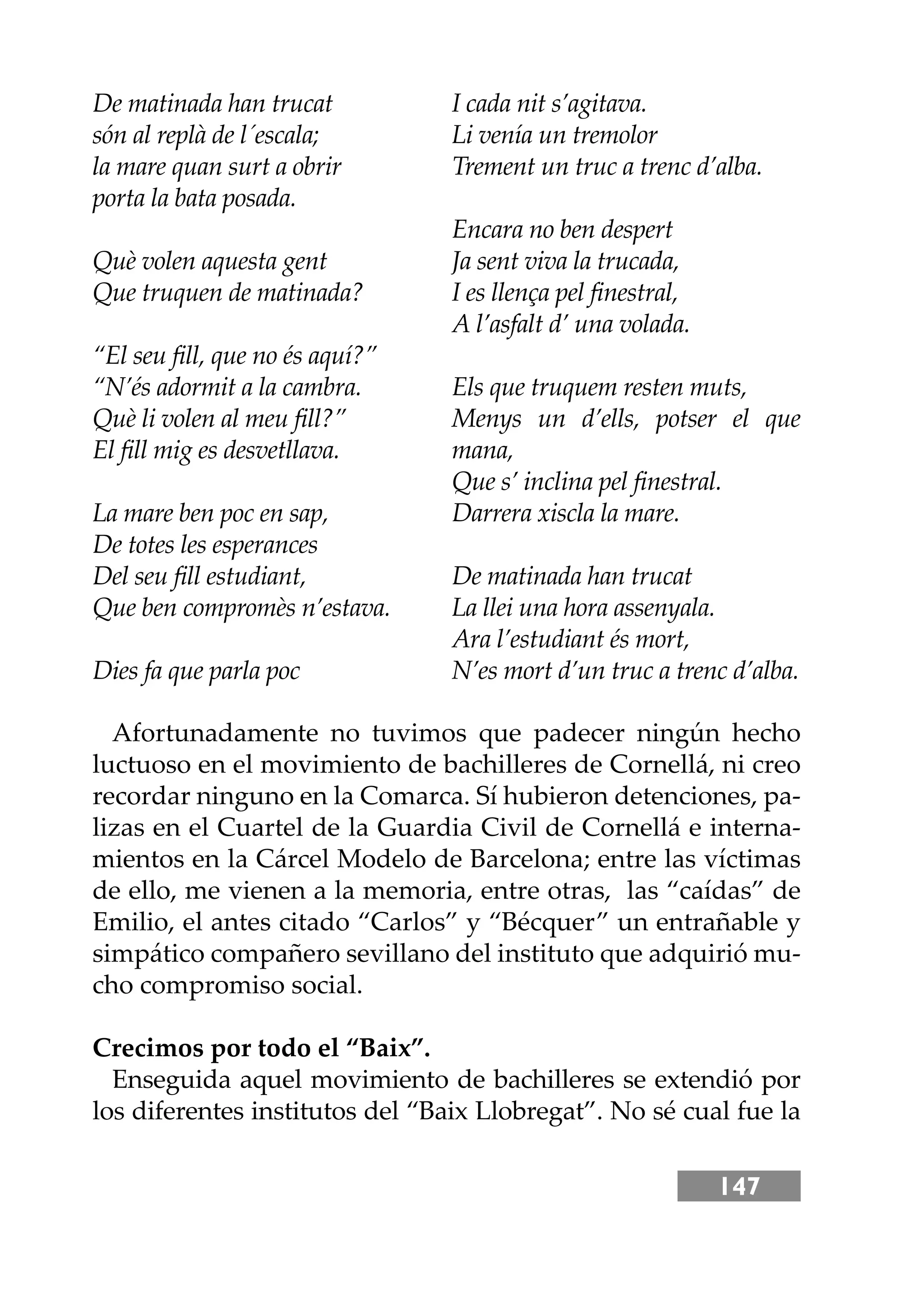 147
De matinada han trucat
són al replà de l´escala;
la mare quan surt a obrir
porta la bata posada.
Què volen aquesta gent
Que truquen de matinada?
“El seu ﬁll, que no és aquí?”
“N’és adormit a la cambra.
Què li volen al meu ﬁll?”
El ﬁll mig es desvetllava.
La mare ben poc en sap,
De totes les esperances
Del seu ﬁll estudiant,
Que ben compromès n’estava.
Dies fa que parla poc
I cada nit s’agitava.
Li venía un tremolor
Trement un truc a trenc d’alba.
Encara no ben despert
Ja sent viva la trucada,
I es llença pel ﬁnestral,
A l’asfalt d’ una volada.
Els que truquem resten muts,
Menys un d’ells, potser el que
mana,
Que s’ inclina pel ﬁnestral.
Darrera xiscla la mare.
De matinada han trucat
La llei una hora assenyala.
Ara l’estudiant és mort,
N’es mort d’un truc a trenc d’alba.
Afortunadamente no tuvimos que padecer ningún hecho
luctuoso en el movimiento de bachilleres de Cornellá, ni creo
recordar ninguno en la Comarca. Sí hubieron detenciones, pa-
lizas en el Cuartel de la Guardia Civil de Cornellá e interna-
mientos en la Cárcel Modelo de Barcelona; entre las víctimas
de ello, me vienen a la memoria, entre otras, las “caídas” de
Emilio, el antes citado “Carlos” y “Bécquer” un entrañable y
simpático compañero sevillano del instituto que adquirió mu-
cho compromiso social.
Crecimos por todo el “Baix”.
Enseguida aquel movimiento de bachilleres se extendió por
los diferentes institutos del “Baix Llobregat”. No sé cual fue la
 
