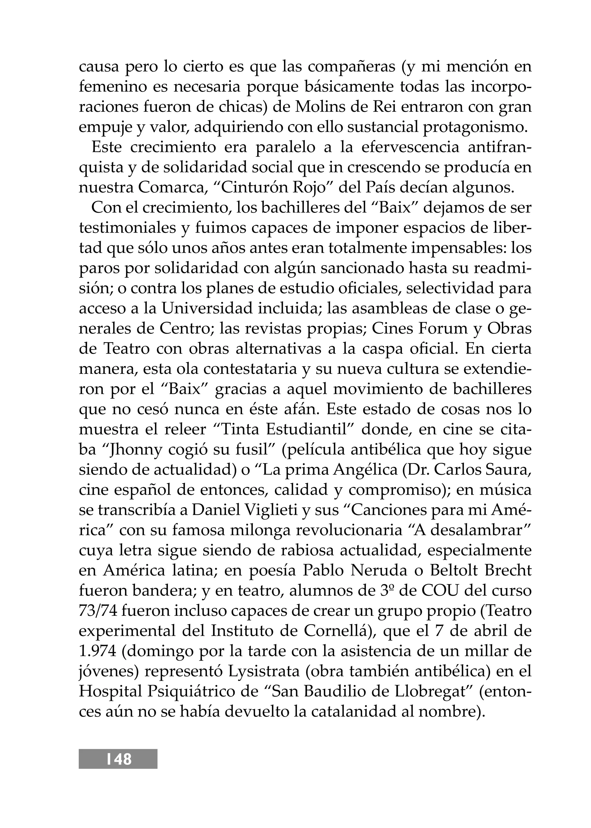 148
causa pero lo cierto es que las compañeras (y mi mención en
femenino es necesaria porque básicamente todas las incorpo-
raciones fueron de chicas) de Molins de Rei entraron con gran
empuje y valor, adquiriendo con ello sustancial protagonismo.
Este crecimiento era paralelo a la efervescencia antifran-
quista y de solidaridad social que in crescendo se producía en
nuestra Comarca, “Cinturón Rojo” del País decían algunos.
Con el crecimiento, los bachilleres del “Baix” dejamos de ser
testimoniales y fuimos capaces de imponer espacios de liber-
tad que sólo unos años antes eran totalmente impensables: los
paros por solidaridad con algún sancionado hasta su readmi-
sión; o contra los planes de estudio oﬁciales, selectividad para
acceso a la Universidad incluida; las asambleas de clase o ge-
nerales de Centro; las revistas propias; Cines Forum y Obras
de Teatro con obras alternativas a la caspa oﬁcial. En cierta
manera, esta ola contestataria y su nueva cultura se extendie-
ron por el “Baix” gracias a aquel movimiento de bachilleres
que no cesó nunca en éste afán. Este estado de cosas nos lo
muestra el releer “Tinta Estudiantil” donde, en cine se cita-
ba “Jhonny cogió su fusil” (película antibélica que hoy sigue
siendo de actualidad) o “La prima Angélica (Dr. Carlos Saura,
cine español de entonces, calidad y compromiso); en música
se transcribía a Daniel Viglieti y sus “Canciones para mi Amé-
rica” con su famosa milonga revolucionaria “A desalambrar”
cuya letra sigue siendo de rabiosa actualidad, especialmente
en América latina; en poesía Pablo Neruda o Beltolt Brecht
fueron bandera; y en teatro, alumnos de 3º de COU del curso
73/74 fueron incluso capaces de crear un grupo propio (Teatro
experimental del Instituto de Cornellá), que el 7 de abril de
1.974 (domingo por la tarde con la asistencia de un millar de
jóvenes) representó Lysistrata (obra también antibélica) en el
Hospital Psiquiátrico de “San Baudilio de Llobregat” (enton-
ces aún no se había devuelto la catalanidad al nombre).
 