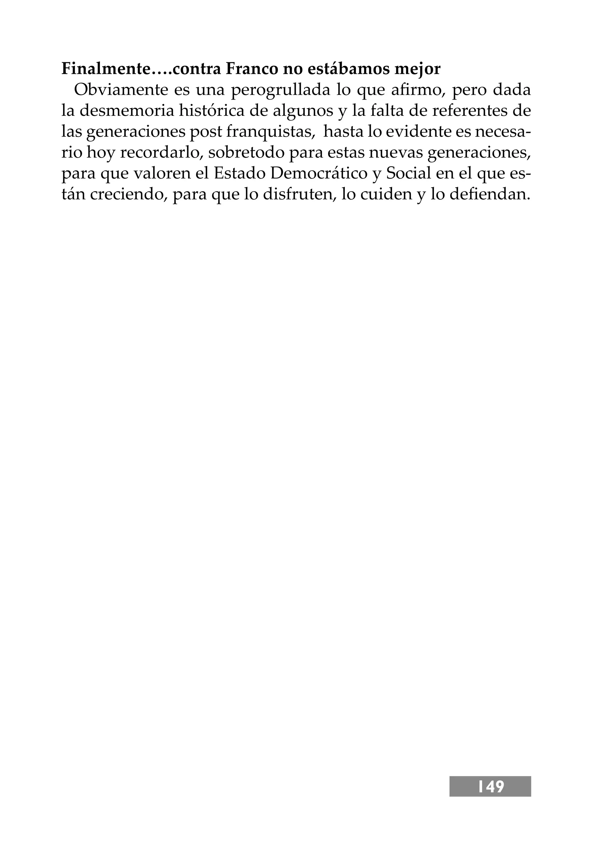 149
Finalmente….contra Franco no estábamos mejor
Obviamente es una perogrullada lo que aﬁrmo, pero dada
la desmemoria histórica de algunos y la falta de referentes de
las generaciones post franquistas, hasta lo evidente es necesa-
rio hoy recordarlo, sobretodo para estas nuevas generaciones,
para que valoren el Estado Democrático y Social en el que es-
tán creciendo, para que lo disfruten, lo cuiden y lo deﬁendan.
 