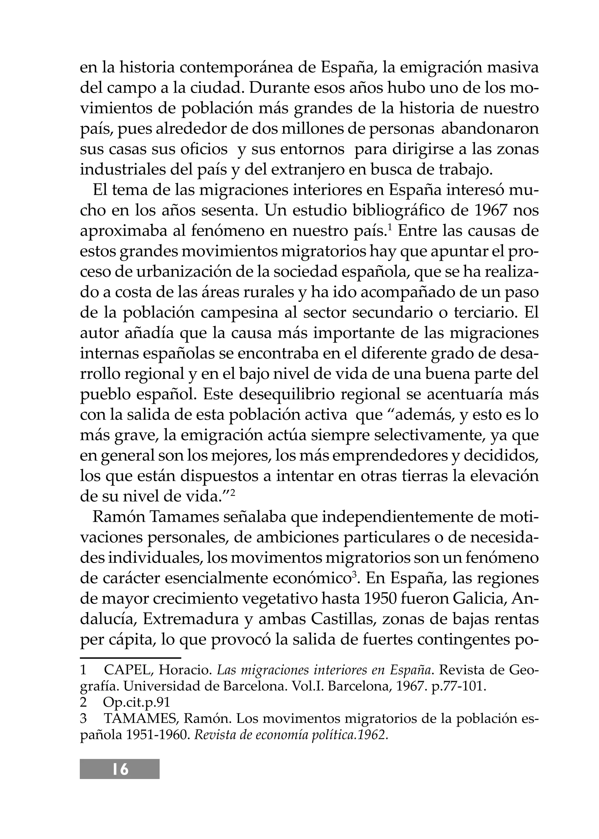 16
en la historia contemporánea de España, la emigración masiva
del campo a la ciudad. Durante esos años hubo uno de los mo-
vimientos de población más grandes de la historia de nuestro
país, pues alrededor de dos millones de personas abandonaron
sus casas sus oﬁcios y sus entornos para dirigirse a las zonas
industriales del país y del extranjero en busca de trabajo.
El tema de las migraciones interiores en España interesó mu-
cho en los años sesenta. Un estudio bibliográﬁco de 1967 nos
aproximaba al fenómeno en nuestro país.1
Entre las causas de
estos grandes movimientos migratorios hay que apuntar el pro-
ceso de urbanización de la sociedad española, que se ha realiza-
do a costa de las áreas rurales y ha ido acompañado de un paso
de la población campesina al sector secundario o terciario. El
autor añadía que la causa más importante de las migraciones
internas españolas se encontraba en el diferente grado de desa-
rrollo regional y en el bajo nivel de vida de una buena parte del
pueblo español. Este desequilibrio regional se acentuaría más
con la salida de esta población activa que “además, y esto es lo
más grave, la emigración actúa siempre selectivamente, ya que
en general son los mejores, los más emprendedores y decididos,
los que están dispuestos a intentar en otras tierras la elevación
de su nivel de vida.”2
Ramón Tamames señalaba que independientemente de moti-
vaciones personales, de ambiciones particulares o de necesida-
des individuales, los movimentos migratorios son un fenómeno
de carácter esencialmente económico3
. En España, las regiones
de mayor crecimiento vegetativo hasta 1950 fueron Galicia, An-
dalucía, Extremadura y ambas Castillas, zonas de bajas rentas
per cápita, lo que provocó la salida de fuertes contingentes po-
1 CAPEL, Horacio. Las migraciones interiores en España. Revista de Geo-
grafía. Universidad de Barcelona. Vol.I. Barcelona, 1967. p.77-101.
2 Op.cit.p.91
3 TAMAMES, Ramón. Los movimentos migratorios de la población es-
pañola 1951-1960. Revista de economía política.1962.
 
