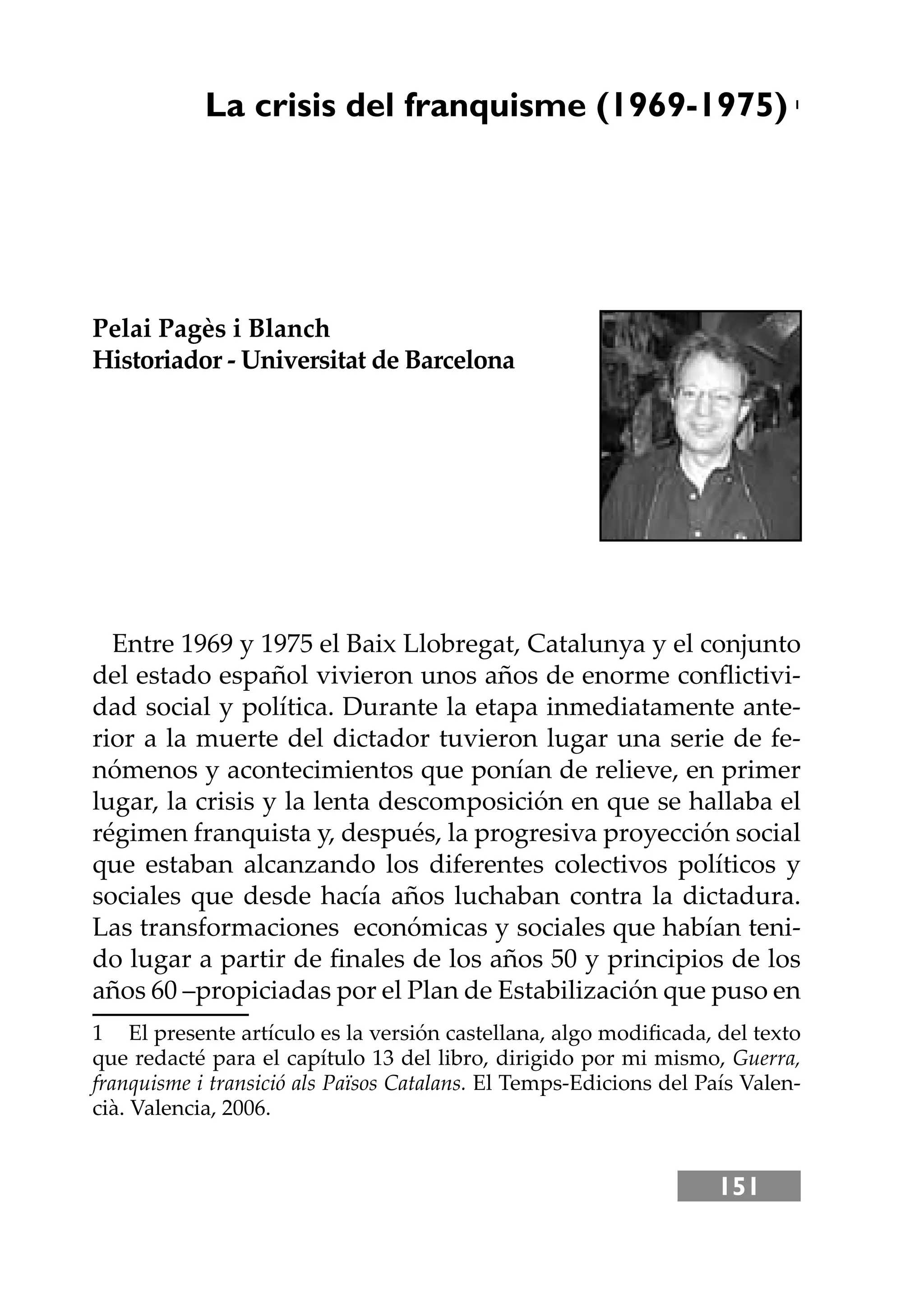 151
La crisis del franquisme (1969-1975) 1
Pelai Pagès i Blanch
Historiador - Universitat de Barcelona
Entre 1969 y 1975 el Baix Llobregat, Catalunya y el conjunto
del estado español vivieron unos años de enorme conﬂictivi-
dad social y política. Durante la etapa inmediatamente ante-
rior a la muerte del dictador tuvieron lugar una serie de fe-
nómenos y acontecimientos que ponían de relieve, en primer
lugar, la crisis y la lenta descomposición en que se hallaba el
régimen franquista y, después, la progresiva proyección social
que estaban alcanzando los diferentes colectivos políticos y
sociales que desde hacía años luchaban contra la dictadura.
Las transformaciones económicas y sociales que habían teni-
do lugar a partir de ﬁnales de los años 50 y principios de los
años 60 –propiciadas por el Plan de Estabilización que puso en
1 El presente artículo es la versión castellana, algo modiﬁcada, del texto
que redacté para el capítulo 13 del libro, dirigido por mi mismo, Guerra,
franquisme i transició als Països Catalans. El Temps-Edicions del País Valen-
cià. Valencia, 2006.
 