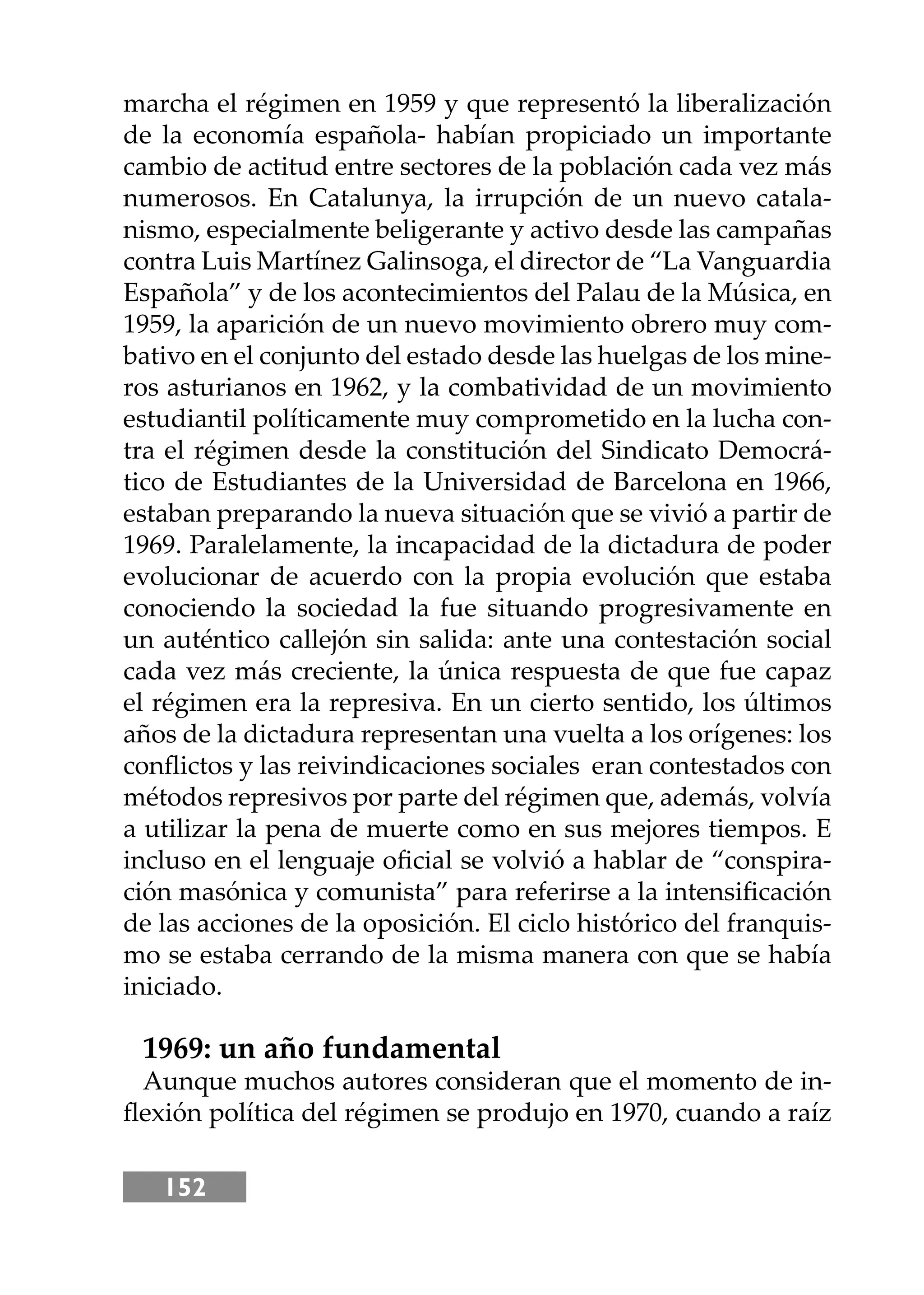 152
marcha el régimen en 1959 y que representó la liberalización
de la economía española- habían propiciado un importante
cambio de actitud entre sectores de la población cada vez más
numerosos. En Catalunya, la irrupción de un nuevo catala-
nismo, especialmente beligerante y activo desde las campañas
contra Luis Martínez Galinsoga, el director de “La Vanguardia
Española” y de los acontecimientos del Palau de la Música, en
1959, la aparición de un nuevo movimiento obrero muy com-
bativo en el conjunto del estado desde las huelgas de los mine-
ros asturianos en 1962, y la combatividad de un movimiento
estudiantil políticamente muy comprometido en la lucha con-
tra el régimen desde la constitución del Sindicato Democrá-
tico de Estudiantes de la Universidad de Barcelona en 1966,
estaban preparando la nueva situación que se vivió a partir de
1969. Paralelamente, la incapacidad de la dictadura de poder
evolucionar de acuerdo con la propia evolución que estaba
conociendo la sociedad la fue situando progresivamente en
un auténtico callejón sin salida: ante una contestación social
cada vez más creciente, la única respuesta de que fue capaz
el régimen era la represiva. En un cierto sentido, los últimos
años de la dictadura representan una vuelta a los orígenes: los
conﬂictos y las reivindicaciones sociales eran contestados con
métodos represivos por parte del régimen que, además, volvía
a utilizar la pena de muerte como en sus mejores tiempos. E
incluso en el lenguaje oﬁcial se volvió a hablar de “conspira-
ción masónica y comunista” para referirse a la intensiﬁcación
de las acciones de la oposición. El ciclo histórico del franquis-
mo se estaba cerrando de la misma manera con que se había
iniciado.
1969: un año fundamental
Aunque muchos autores consideran que el momento de in-
ﬂexión política del régimen se produjo en 1970, cuando a raíz
 