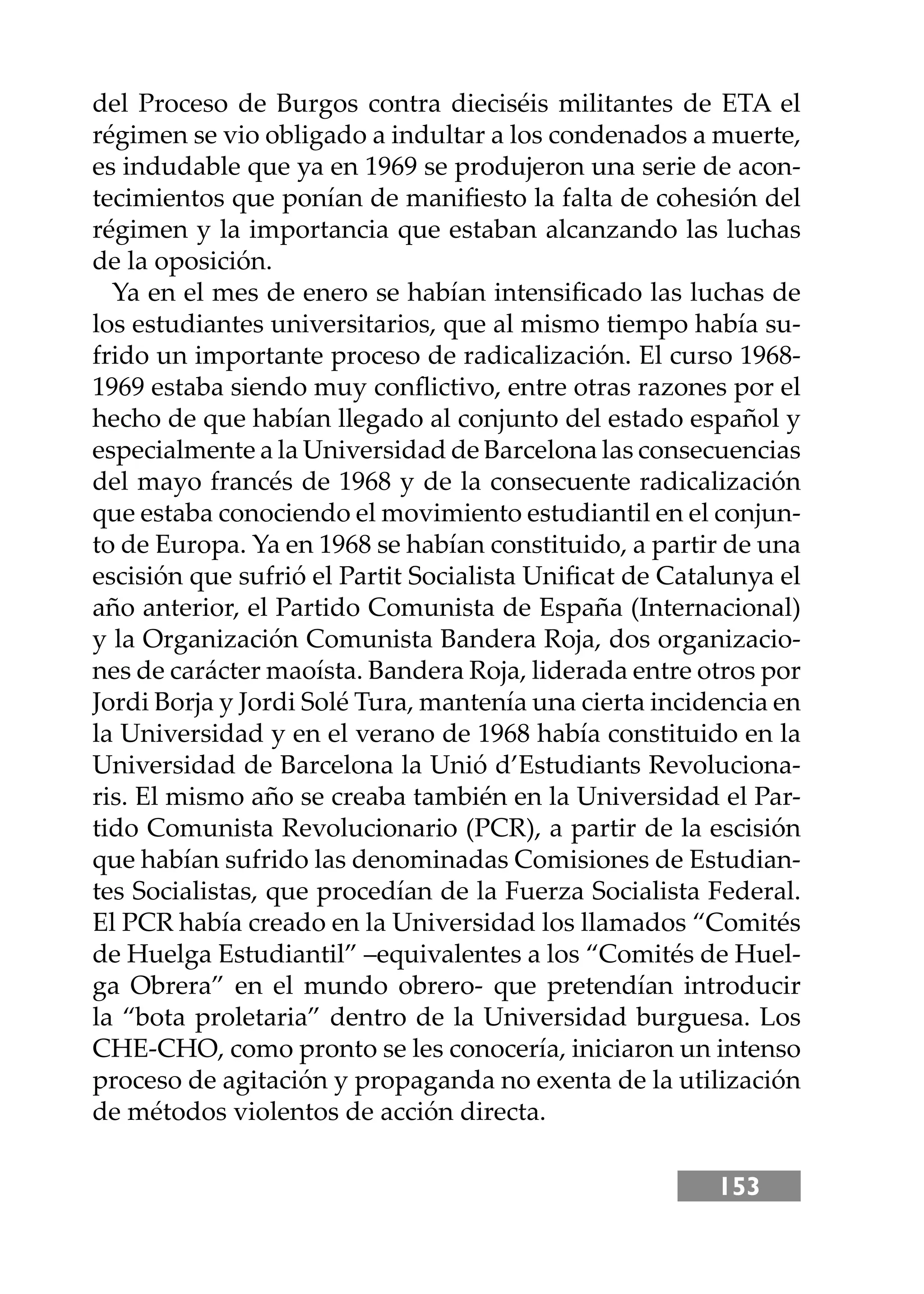153
del Proceso de Burgos contra dieciséis militantes de ETA el
régimen se vio obligado a indultar a los condenados a muerte,
es indudable que ya en 1969 se produjeron una serie de acon-
tecimientos que ponían de maniﬁesto la falta de cohesión del
régimen y la importancia que estaban alcanzando las luchas
de la oposición.
Ya en el mes de enero se habían intensiﬁcado las luchas de
los estudiantes universitarios, que al mismo tiempo había su-
frido un importante proceso de radicalización. El curso 1968-
1969 estaba siendo muy conﬂictivo, entre otras razones por el
hecho de que habían llegado al conjunto del estado español y
especialmente a la Universidad de Barcelona las consecuencias
del mayo francés de 1968 y de la consecuente radicalización
que estaba conociendo el movimiento estudiantil en el conjun-
to de Europa. Ya en 1968 se habían constituido, a partir de una
escisión que sufrió el Partit Socialista Uniﬁcat de Catalunya el
año anterior, el Partido Comunista de España (Internacional)
y la Organización Comunista Bandera Roja, dos organizacio-
nes de carácter maoísta. Bandera Roja, liderada entre otros por
Jordi Borja y Jordi Solé Tura, mantenía una cierta incidencia en
la Universidad y en el verano de 1968 había constituido en la
Universidad de Barcelona la Unió d’Estudiants Revoluciona-
ris. El mismo año se creaba también en la Universidad el Par-
tido Comunista Revolucionario (PCR), a partir de la escisión
que habían sufrido las denominadas Comisiones de Estudian-
tes Socialistas, que procedían de la Fuerza Socialista Federal.
El PCR había creado en la Universidad los llamados “Comités
de Huelga Estudiantil” –equivalentes a los “Comités de Huel-
ga Obrera” en el mundo obrero- que pretendían introducir
la “bota proletaria” dentro de la Universidad burguesa. Los
CHE-CHO, como pronto se les conocería, iniciaron un intenso
proceso de agitación y propaganda no exenta de la utilización
de métodos violentos de acción directa.
 