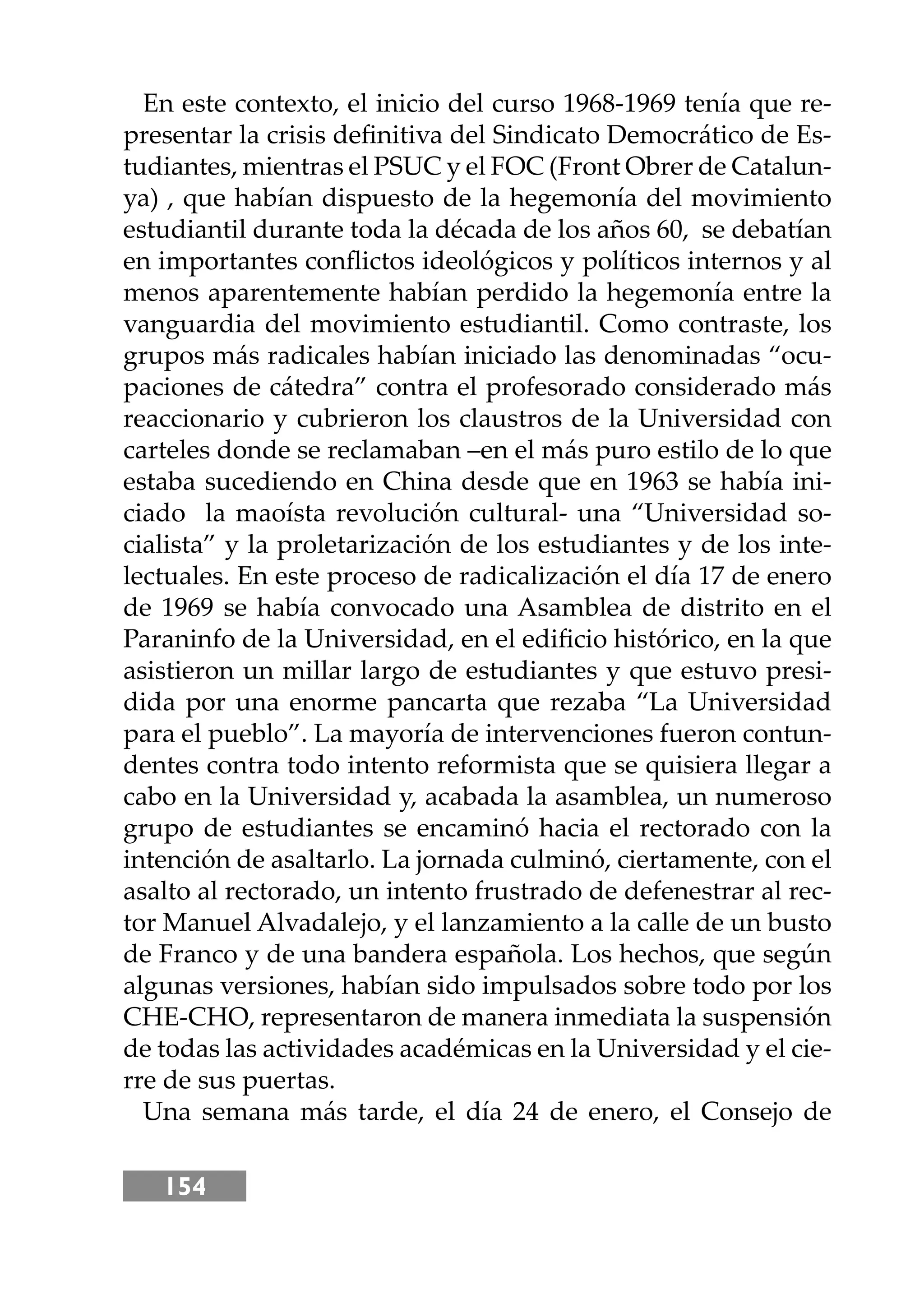 154
En este contexto, el inicio del curso 1968-1969 tenía que re-
presentar la crisis deﬁnitiva del Sindicato Democrático de Es-
tudiantes, mientras el PSUC y el FOC (Front Obrer de Catalun-
ya) , que habían dispuesto de la hegemonía del movimiento
estudiantil durante toda la década de los años 60, se debatían
en importantes conﬂictos ideológicos y políticos internos y al
menos aparentemente habían perdido la hegemonía entre la
vanguardia del movimiento estudiantil. Como contraste, los
grupos más radicales habían iniciado las denominadas “ocu-
paciones de cátedra” contra el profesorado considerado más
reaccionario y cubrieron los claustros de la Universidad con
carteles donde se reclamaban –en el más puro estilo de lo que
estaba sucediendo en China desde que en 1963 se había ini-
ciado la maoísta revolución cultural- una “Universidad so-
cialista” y la proletarización de los estudiantes y de los inte-
lectuales. En este proceso de radicalización el día 17 de enero
de 1969 se había convocado una Asamblea de distrito en el
Paraninfo de la Universidad, en el ediﬁcio histórico, en la que
asistieron un millar largo de estudiantes y que estuvo presi-
dida por una enorme pancarta que rezaba “La Universidad
para el pueblo”. La mayoría de intervenciones fueron contun-
dentes contra todo intento reformista que se quisiera llegar a
cabo en la Universidad y, acabada la asamblea, un numeroso
grupo de estudiantes se encaminó hacia el rectorado con la
intención de asaltarlo. La jornada culminó, ciertamente, con el
asalto al rectorado, un intento frustrado de defenestrar al rec-
tor Manuel Alvadalejo, y el lanzamiento a la calle de un busto
de Franco y de una bandera española. Los hechos, que según
algunas versiones, habían sido impulsados sobre todo por los
CHE-CHO, representaron de manera inmediata la suspensión
de todas las actividades académicas en la Universidad y el cie-
rre de sus puertas.
Una semana más tarde, el día 24 de enero, el Consejo de
 