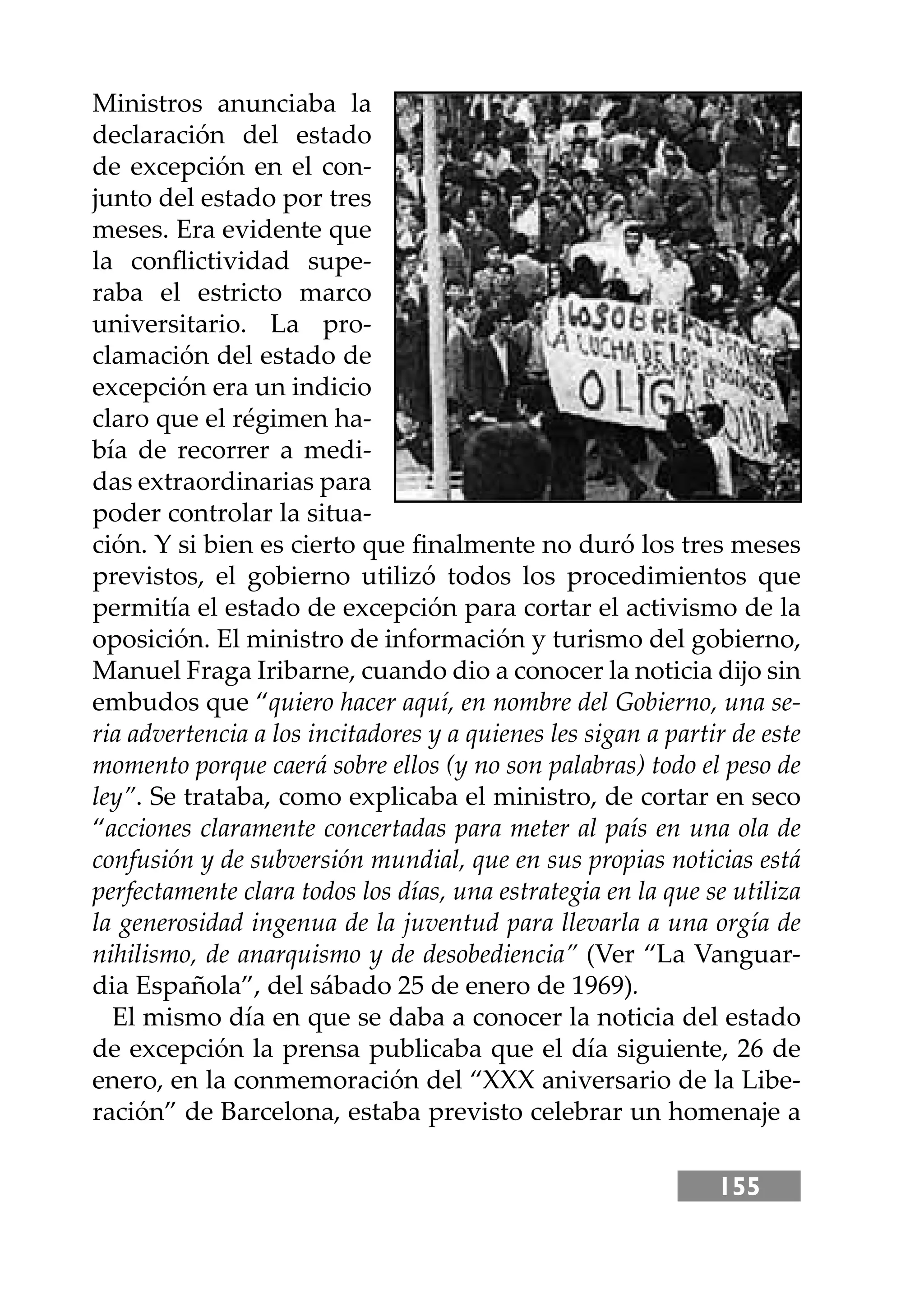 155
Ministros anunciaba la
declaración del estado
de excepción en el con-
junto del estado por tres
meses. Era evidente que
la conﬂictividad supe-
raba el estricto marco
universitario. La pro-
clamación del estado de
excepción era un indicio
claro que el régimen ha-
bía de recorrer a medi-
das extraordinarias para
poder controlar la situa-
ción. Y si bien es cierto que ﬁnalmente no duró los tres meses
previstos, el gobierno utilizó todos los procedimientos que
permitía el estado de excepción para cortar el activismo de la
oposición. El ministro de información y turismo del gobierno,
Manuel Fraga Iribarne, cuando dio a conocer la noticia dĳo sin
embudos que “quiero hacer aquí, en nombre del Gobierno, una se-
ria advertencia a los incitadores y a quienes les sigan a partir de este
momento porque caerá sobre ellos (y no son palabras) todo el peso de
ley”. Se trataba, como explicaba el ministro, de cortar en seco
“acciones claramente concertadas para meter al país en una ola de
confusión y de subversión mundial, que en sus propias noticias está
perfectamente clara todos los días, una estrategia en la que se utiliza
la generosidad ingenua de la juventud para llevarla a una orgía de
nihilismo, de anarquismo y de desobediencia” (Ver “La Vanguar-
dia Española”, del sábado 25 de enero de 1969).
El mismo día en que se daba a conocer la noticia del estado
de excepción la prensa publicaba que el día siguiente, 26 de
enero, en la conmemoración del “XXX aniversario de la Libe-
ración” de Barcelona, estaba previsto celebrar un homenaje a
 