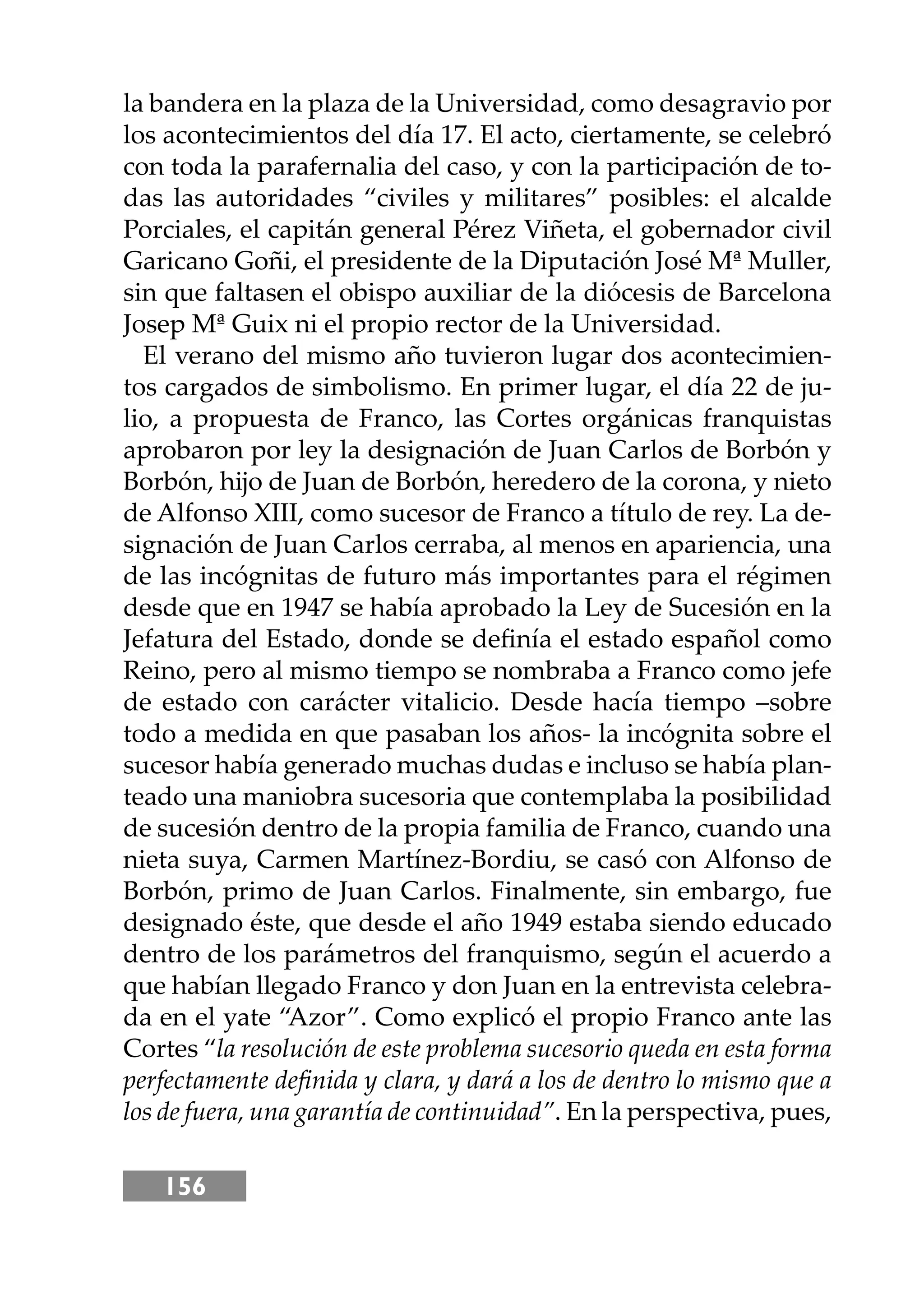 156
la bandera en la plaza de la Universidad, como desagravio por
los acontecimientos del día 17. El acto, ciertamente, se celebró
con toda la parafernalia del caso, y con la participación de to-
das las autoridades “civiles y militares” posibles: el alcalde
Porciales, el capitán general Pérez Viñeta, el gobernador civil
Garicano Goñi, el presidente de la Diputación José Mª Muller,
sin que faltasen el obispo auxiliar de la diócesis de Barcelona
Josep Mª Guix ni el propio rector de la Universidad.
El verano del mismo año tuvieron lugar dos acontecimien-
tos cargados de simbolismo. En primer lugar, el día 22 de ju-
lio, a propuesta de Franco, las Cortes orgánicas franquistas
aprobaron por ley la designación de Juan Carlos de Borbón y
Borbón, hĳo de Juan de Borbón, heredero de la corona, y nieto
de Alfonso XIII, como sucesor de Franco a título de rey. La de-
signación de Juan Carlos cerraba, al menos en apariencia, una
de las incógnitas de futuro más importantes para el régimen
desde que en 1947 se había aprobado la Ley de Sucesión en la
Jefatura del Estado, donde se deﬁnía el estado español como
Reino, pero al mismo tiempo se nombraba a Franco como jefe
de estado con carácter vitalicio. Desde hacía tiempo –sobre
todo a medida en que pasaban los años- la incógnita sobre el
sucesor había generado muchas dudas e incluso se había plan-
teado una maniobra sucesoria que contemplaba la posibilidad
de sucesión dentro de la propia familia de Franco, cuando una
nieta suya, Carmen Martínez-Bordiu, se casó con Alfonso de
Borbón, primo de Juan Carlos. Finalmente, sin embargo, fue
designado éste, que desde el año 1949 estaba siendo educado
dentro de los parámetros del franquismo, según el acuerdo a
que habían llegado Franco y don Juan en la entrevista celebra-
da en el yate “Azor”. Como explicó el propio Franco ante las
Cortes “la resolución de este problema sucesorio queda en esta forma
perfectamente deﬁnida y clara, y dará a los de dentro lo mismo que a
los de fuera, una garantía de continuidad”. En la perspectiva, pues,
 