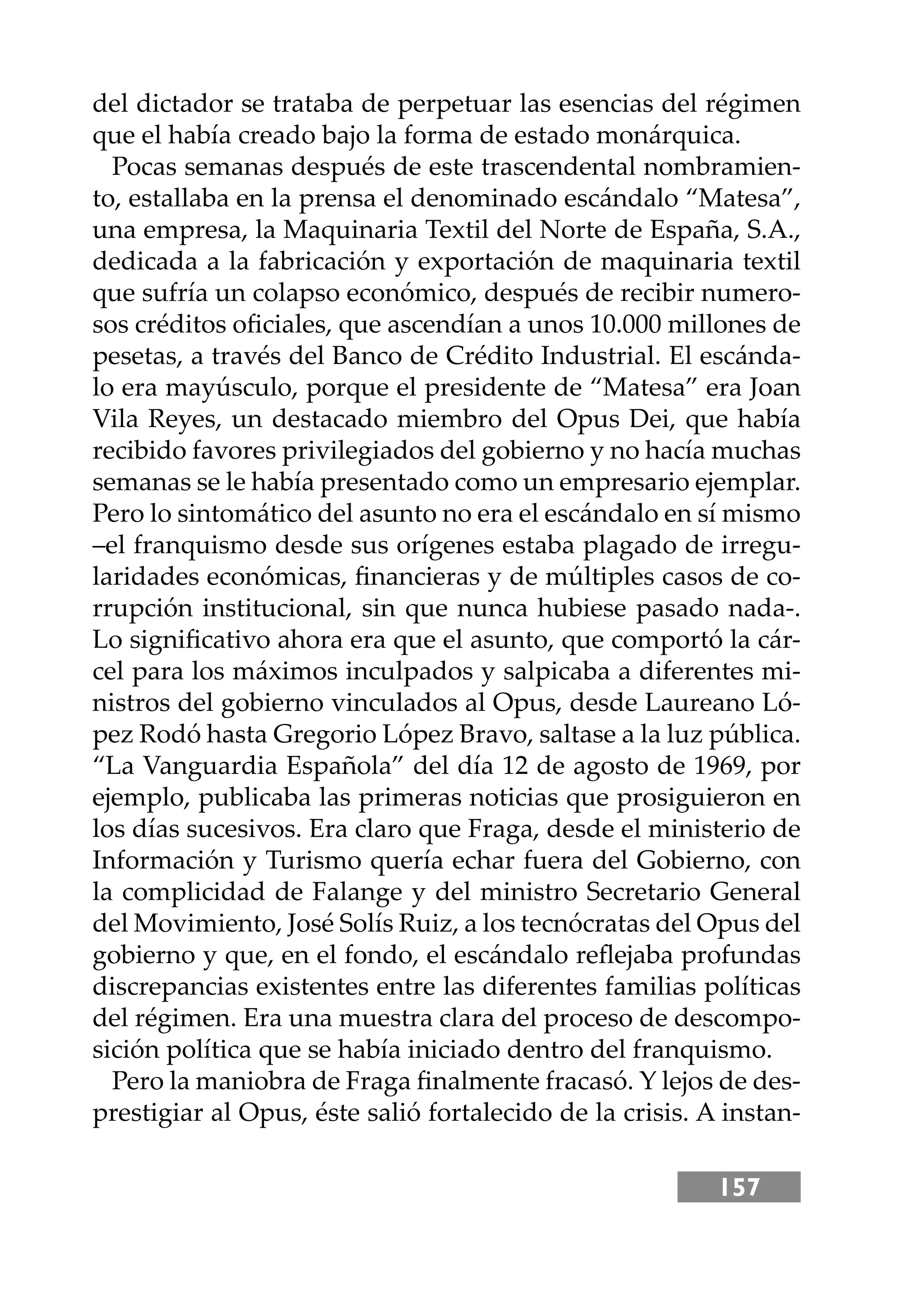 157
del dictador se trataba de perpetuar las esencias del régimen
que el había creado bajo la forma de estado monárquica.
Pocas semanas después de este trascendental nombramien-
to, estallaba en la prensa el denominado escándalo “Matesa”,
una empresa, la Maquinaria Textil del Norte de España, S.A.,
dedicada a la fabricación y exportación de maquinaria textil
que sufría un colapso económico, después de recibir numero-
sos créditos oﬁciales, que ascendían a unos 10.000 millones de
pesetas, a través del Banco de Crédito Industrial. El escánda-
lo era mayúsculo, porque el presidente de “Matesa” era Joan
Vila Reyes, un destacado miembro del Opus Dei, que había
recibido favores privilegiados del gobierno y no hacía muchas
semanas se le había presentado como un empresario ejemplar.
Pero lo sintomático del asunto no era el escándalo en sí mismo
–el franquismo desde sus orígenes estaba plagado de irregu-
laridades económicas, ﬁnancieras y de múltiples casos de co-
rrupción institucional, sin que nunca hubiese pasado nada-.
Lo signiﬁcativo ahora era que el asunto, que comportó la cár-
cel para los máximos inculpados y salpicaba a diferentes mi-
nistros del gobierno vinculados al Opus, desde Laureano Ló-
pez Rodó hasta Gregorio López Bravo, saltase a la luz pública.
“La Vanguardia Española” del día 12 de agosto de 1969, por
ejemplo, publicaba las primeras noticias que prosiguieron en
los días sucesivos. Era claro que Fraga, desde el ministerio de
Información y Turismo quería echar fuera del Gobierno, con
la complicidad de Falange y del ministro Secretario General
del Movimiento, José Solís Ruiz, a los tecnócratas del Opus del
gobierno y que, en el fondo, el escándalo reﬂejaba profundas
discrepancias existentes entre las diferentes familias políticas
del régimen. Era una muestra clara del proceso de descompo-
sición política que se había iniciado dentro del franquismo.
Pero la maniobra de Fraga ﬁnalmente fracasó. Y lejos de des-
prestigiar al Opus, éste salió fortalecido de la crisis. A instan-
 