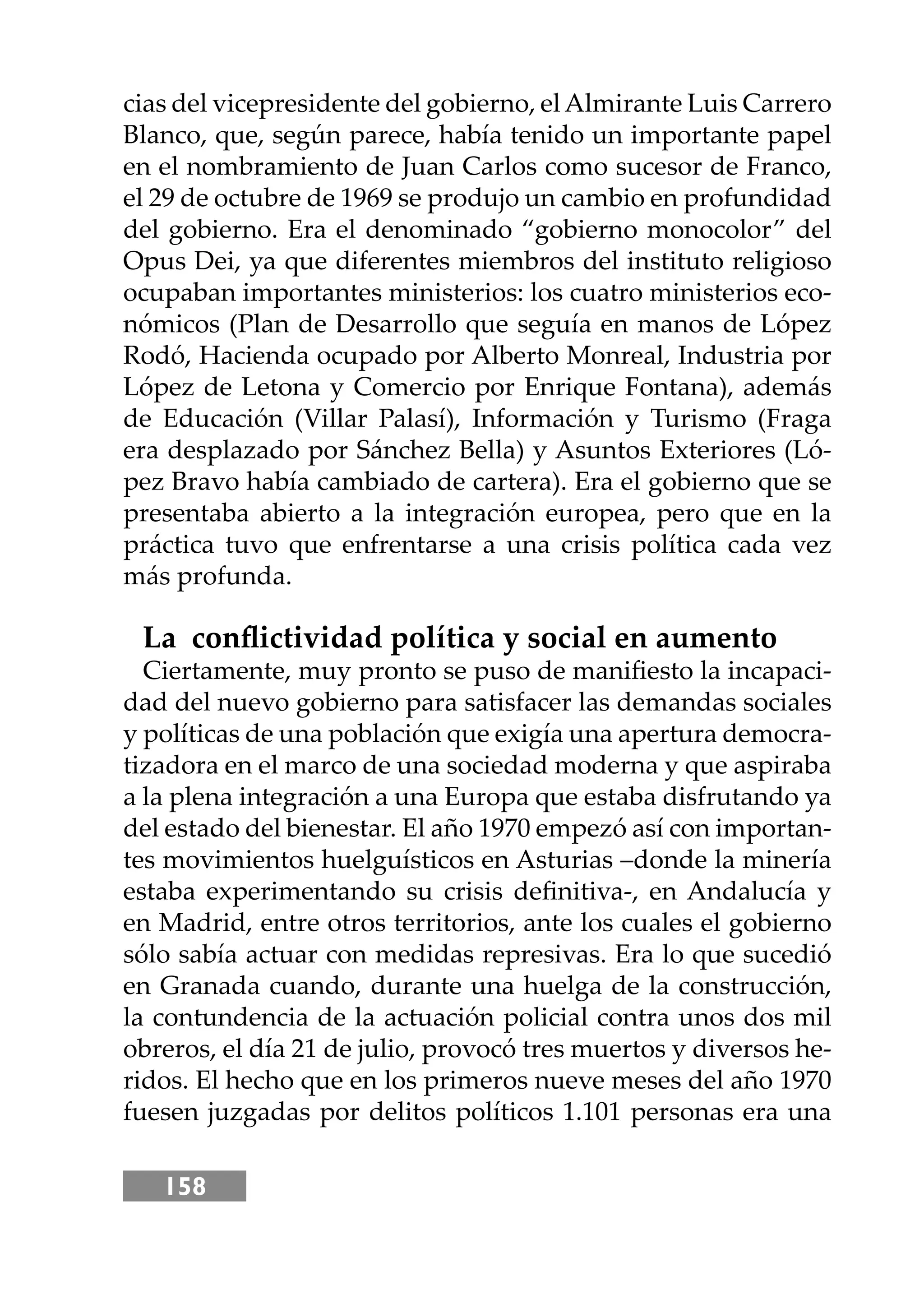 158
cias del vicepresidente del gobierno, elAlmirante Luis Carrero
Blanco, que, según parece, había tenido un importante papel
en el nombramiento de Juan Carlos como sucesor de Franco,
el 29 de octubre de 1969 se produjo un cambio en profundidad
del gobierno. Era el denominado “gobierno monocolor” del
Opus Dei, ya que diferentes miembros del instituto religioso
ocupaban importantes ministerios: los cuatro ministerios eco-
nómicos (Plan de Desarrollo que seguía en manos de López
Rodó, Hacienda ocupado por Alberto Monreal, Industria por
López de Letona y Comercio por Enrique Fontana), además
de Educación (Villar Palasí), Información y Turismo (Fraga
era desplazado por Sánchez Bella) y Asuntos Exteriores (Ló-
pez Bravo había cambiado de cartera). Era el gobierno que se
presentaba abierto a la integración europea, pero que en la
práctica tuvo que enfrentarse a una crisis política cada vez
más profunda.
La conﬂictividad política y social en aumento
Ciertamente, muy pronto se puso de maniﬁesto la incapaci-
dad del nuevo gobierno para satisfacer las demandas sociales
y políticas de una población que exigía una apertura democra-
tizadora en el marco de una sociedad moderna y que aspiraba
a la plena integración a una Europa que estaba disfrutando ya
del estado del bienestar. El año 1970 empezó así con importan-
tes movimientos huelguísticos en Asturias –donde la minería
estaba experimentando su crisis deﬁnitiva-, en Andalucía y
en Madrid, entre otros territorios, ante los cuales el gobierno
sólo sabía actuar con medidas represivas. Era lo que sucedió
en Granada cuando, durante una huelga de la construcción,
la contundencia de la actuación policial contra unos dos mil
obreros, el día 21 de julio, provocó tres muertos y diversos he-
ridos. El hecho que en los primeros nueve meses del año 1970
fuesen juzgadas por delitos políticos 1.101 personas era una
 
