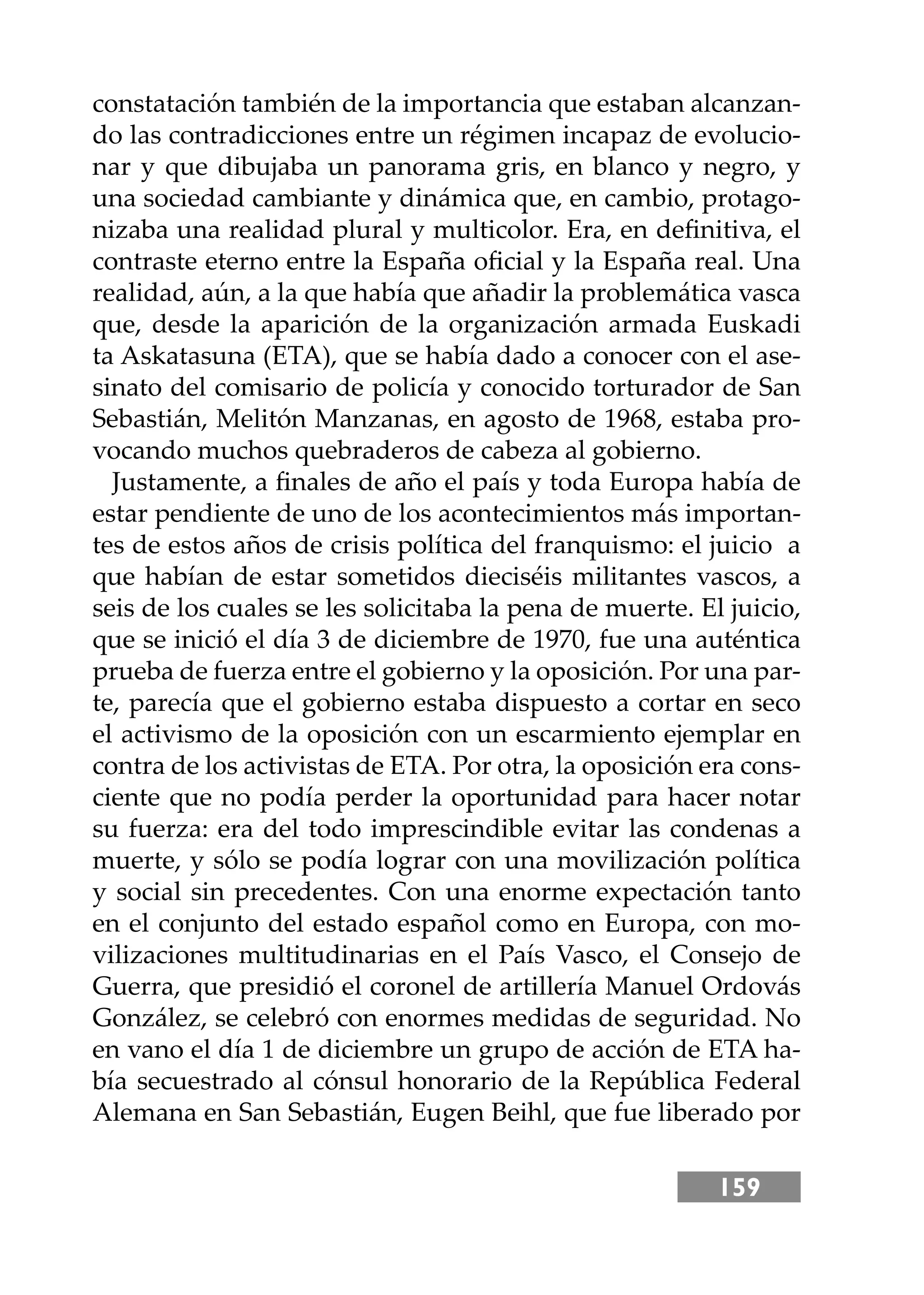 159
constatación también de la importancia que estaban alcanzan-
do las contradicciones entre un régimen incapaz de evolucio-
nar y que dibujaba un panorama gris, en blanco y negro, y
una sociedad cambiante y dinámica que, en cambio, protago-
nizaba una realidad plural y multicolor. Era, en deﬁnitiva, el
contraste eterno entre la España oﬁcial y la España real. Una
realidad, aún, a la que había que añadir la problemática vasca
que, desde la aparición de la organización armada Euskadi
ta Askatasuna (ETA), que se había dado a conocer con el ase-
sinato del comisario de policía y conocido torturador de San
Sebastián, Melitón Manzanas, en agosto de 1968, estaba pro-
vocando muchos quebraderos de cabeza al gobierno.
Justamente, a ﬁnales de año el país y toda Europa había de
estar pendiente de uno de los acontecimientos más importan-
tes de estos años de crisis política del franquismo: el juicio a
que habían de estar sometidos dieciséis militantes vascos, a
seis de los cuales se les solicitaba la pena de muerte. El juicio,
que se inició el día 3 de diciembre de 1970, fue una auténtica
prueba de fuerza entre el gobierno y la oposición. Por una par-
te, parecía que el gobierno estaba dispuesto a cortar en seco
el activismo de la oposición con un escarmiento ejemplar en
contra de los activistas de ETA. Por otra, la oposición era cons-
ciente que no podía perder la oportunidad para hacer notar
su fuerza: era del todo imprescindible evitar las condenas a
muerte, y sólo se podía lograr con una movilización política
y social sin precedentes. Con una enorme expectación tanto
en el conjunto del estado español como en Europa, con mo-
vilizaciones multitudinarias en el País Vasco, el Consejo de
Guerra, que presidió el coronel de artillería Manuel Ordovás
González, se celebró con enormes medidas de seguridad. No
en vano el día 1 de diciembre un grupo de acción de ETA ha-
bía secuestrado al cónsul honorario de la República Federal
Alemana en San Sebastián, Eugen Beihl, que fue liberado por
 