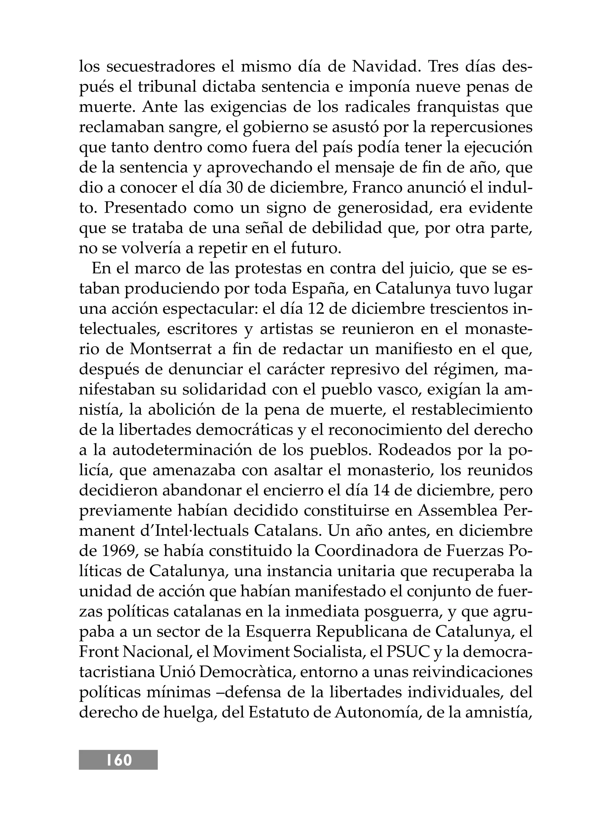 160
los secuestradores el mismo día de Navidad. Tres días des-
pués el tribunal dictaba sentencia e imponía nueve penas de
muerte. Ante las exigencias de los radicales franquistas que
reclamaban sangre, el gobierno se asustó por la repercusiones
que tanto dentro como fuera del país podía tener la ejecución
de la sentencia y aprovechando el mensaje de ﬁn de año, que
dio a conocer el día 30 de diciembre, Franco anunció el indul-
to. Presentado como un signo de generosidad, era evidente
que se trataba de una señal de debilidad que, por otra parte,
no se volvería a repetir en el futuro.
En el marco de las protestas en contra del juicio, que se es-
taban produciendo por toda España, en Catalunya tuvo lugar
una acción espectacular: el día 12 de diciembre trescientos in-
telectuales, escritores y artistas se reunieron en el monaste-
rio de Montserrat a ﬁn de redactar un maniﬁesto en el que,
después de denunciar el carácter represivo del régimen, ma-
nifestaban su solidaridad con el pueblo vasco, exigían la am-
nistía, la abolición de la pena de muerte, el restablecimiento
de la libertades democráticas y el reconocimiento del derecho
a la autodeterminación de los pueblos. Rodeados por la po-
licía, que amenazaba con asaltar el monasterio, los reunidos
decidieron abandonar el encierro el día 14 de diciembre, pero
previamente habían decidido constituirse en Assemblea Per-
manent d’Intel·lectuals Catalans. Un año antes, en diciembre
de 1969, se había constituido la Coordinadora de Fuerzas Po-
líticas de Catalunya, una instancia unitaria que recuperaba la
unidad de acción que habían manifestado el conjunto de fuer-
zas políticas catalanas en la inmediata posguerra, y que agru-
paba a un sector de la Esquerra Republicana de Catalunya, el
Front Nacional, el Moviment Socialista, el PSUC y la democra-
tacristiana Unió Democràtica, entorno a unas reivindicaciones
políticas mínimas –defensa de la libertades individuales, del
derecho de huelga, del Estatuto de Autonomía, de la amnistía,
 
