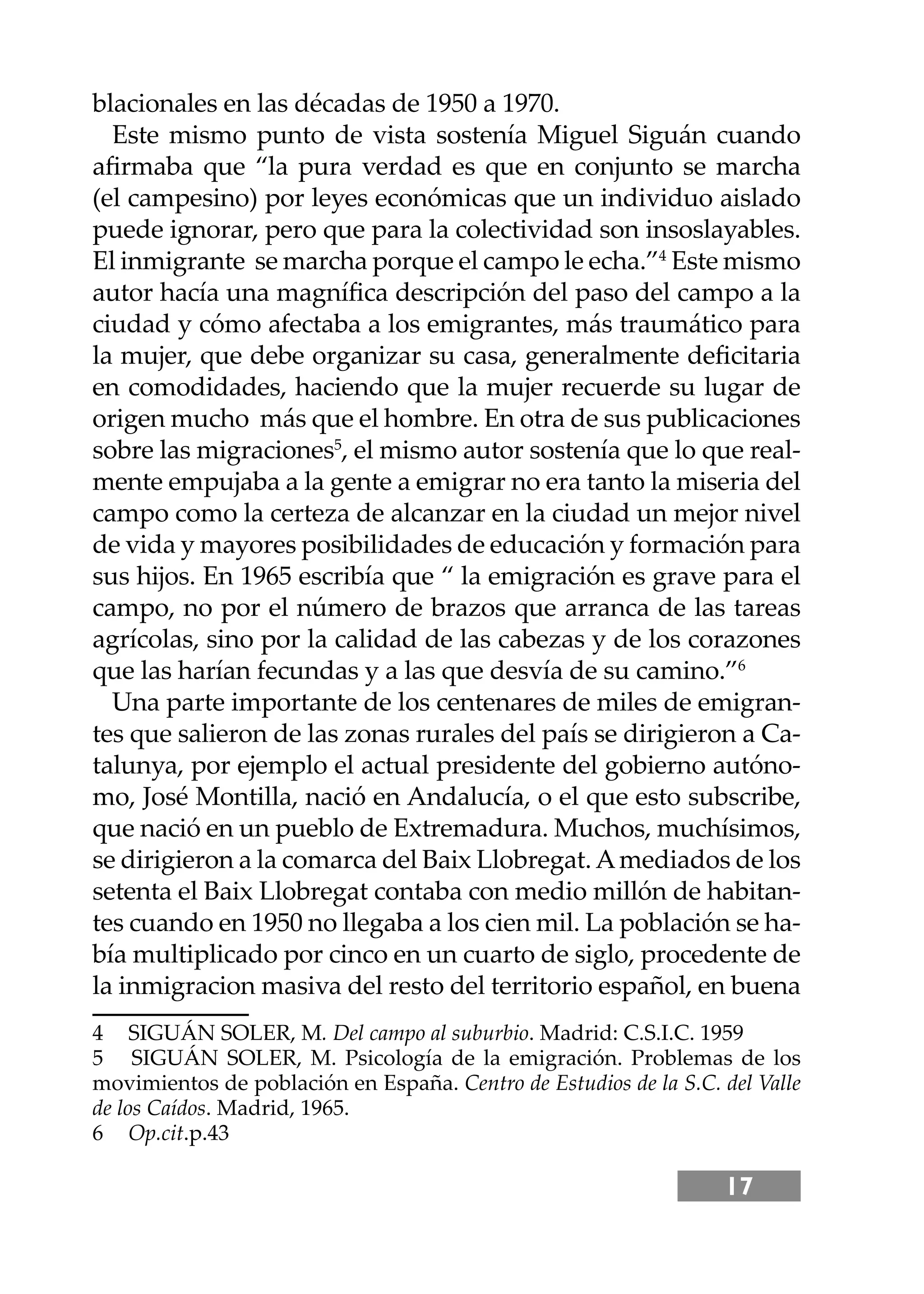 17
blacionales en las décadas de 1950 a 1970.
Este mismo punto de vista sostenía Miguel Siguán cuando
aﬁrmaba que “la pura verdad es que en conjunto se marcha
(el campesino) por leyes económicas que un individuo aislado
puede ignorar, pero que para la colectividad son insoslayables.
El inmigrante se marcha porque el campo le echa.”4
Este mismo
autor hacía una magníﬁca descripción del paso del campo a la
ciudad y cómo afectaba a los emigrantes, más traumático para
la mujer, que debe organizar su casa, generalmente deﬁcitaria
en comodidades, haciendo que la mujer recuerde su lugar de
origen mucho más que el hombre. En otra de sus publicaciones
sobre las migraciones5
, el mismo autor sostenía que lo que real-
mente empujaba a la gente a emigrar no era tanto la miseria del
campo como la certeza de alcanzar en la ciudad un mejor nivel
de vida y mayores posibilidades de educación y formación para
sus hĳos. En 1965 escribía que “ la emigración es grave para el
campo, no por el número de brazos que arranca de las tareas
agrícolas, sino por la calidad de las cabezas y de los corazones
que las harían fecundas y a las que desvía de su camino.”6
Una parte importante de los centenares de miles de emigran-
tes que salieron de las zonas rurales del país se dirigieron a Ca-
talunya, por ejemplo el actual presidente del gobierno autóno-
mo, José Montilla, nació en Andalucía, o el que esto subscribe,
que nació en un pueblo de Extremadura. Muchos, muchísimos,
se dirigieron a la comarca del Baix Llobregat.Amediados de los
setenta el Baix Llobregat contaba con medio millón de habitan-
tes cuando en 1950 no llegaba a los cien mil. La población se ha-
bía multiplicado por cinco en un cuarto de siglo, procedente de
la inmigracion masiva del resto del territorio español, en buena
4 SIGUÁN SOLER, M. Del campo al suburbio. Madrid: C.S.I.C. 1959
5 SIGUÁN SOLER, M. Psicología de la emigración. Problemas de los
movimientos de población en España. Centro de Estudios de la S.C. del Valle
de los Caídos. Madrid, 1965.
6 Op.cit.p.43
 