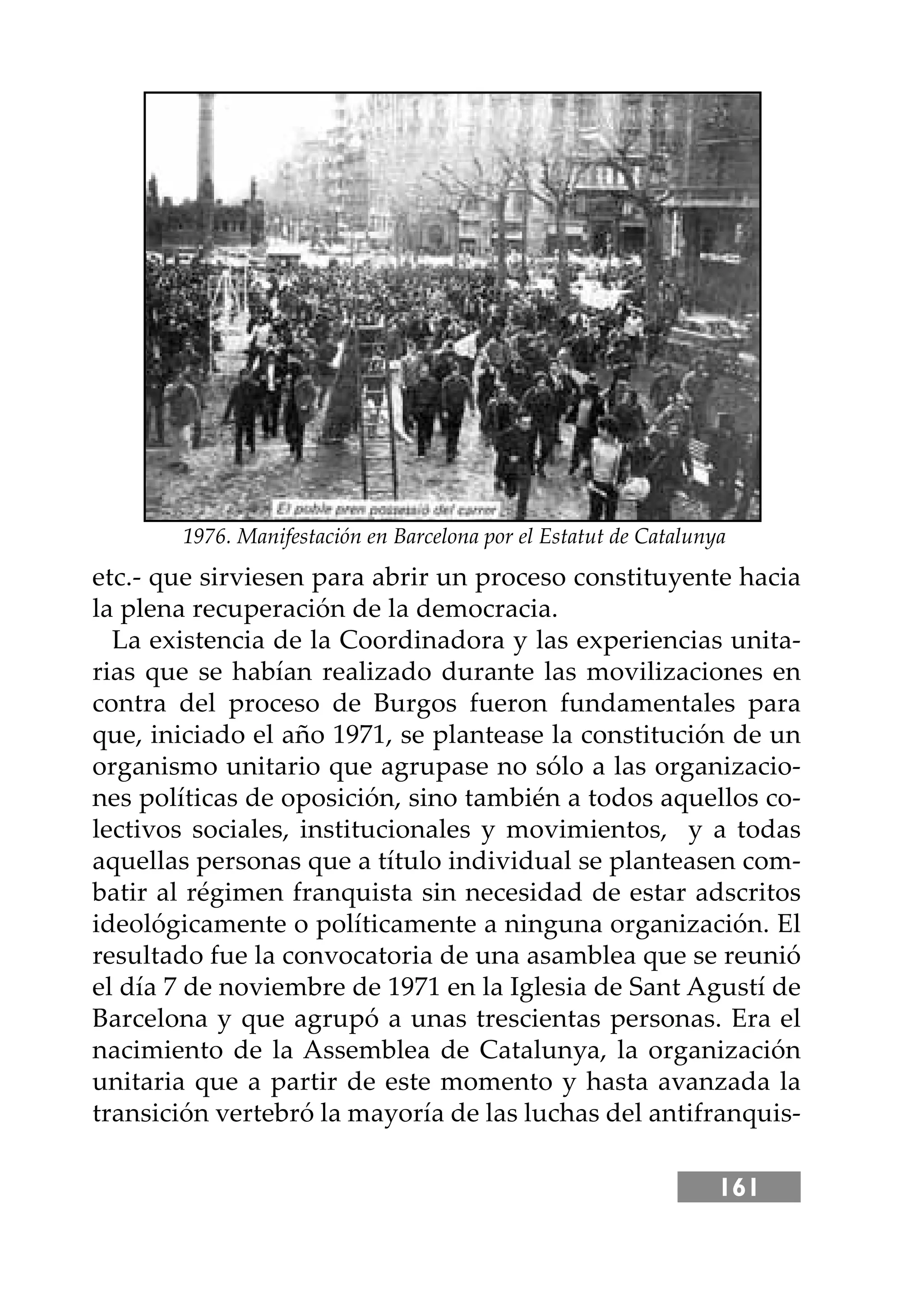 161
etc.- que sirviesen para abrir un proceso constituyente hacia
la plena recuperación de la democracia.
La existencia de la Coordinadora y las experiencias unita-
rias que se habían realizado durante las movilizaciones en
contra del proceso de Burgos fueron fundamentales para
que, iniciado el año 1971, se plantease la constitución de un
organismo unitario que agrupase no sólo a las organizacio-
nes políticas de oposición, sino también a todos aquellos co-
lectivos sociales, institucionales y movimientos, y a todas
aquellas personas que a título individual se planteasen com-
batir al régimen franquista sin necesidad de estar adscritos
ideológicamente o políticamente a ninguna organización. El
resultado fue la convocatoria de una asamblea que se reunió
el día 7 de noviembre de 1971 en la Iglesia de Sant Agustí de
Barcelona y que agrupó a unas trescientas personas. Era el
nacimiento de la Assemblea de Catalunya, la organización
unitaria que a partir de este momento y hasta avanzada la
transición vertebró la mayoría de las luchas del antifranquis-
1976. Manifestación en Barcelona por el Estatut de Catalunya
 