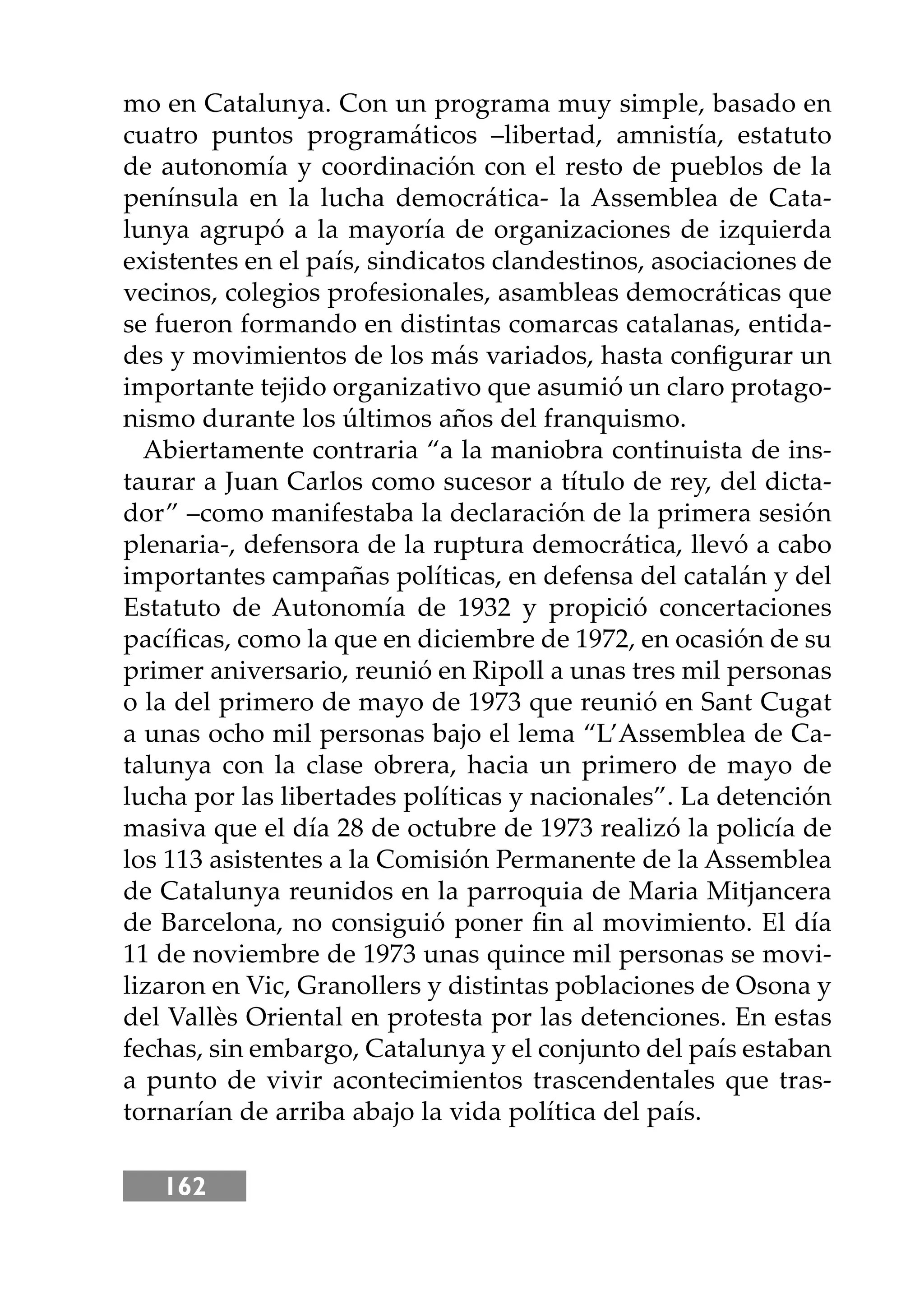 162
mo en Catalunya. Con un programa muy simple, basado en
cuatro puntos programáticos –libertad, amnistía, estatuto
de autonomía y coordinación con el resto de pueblos de la
península en la lucha democrática- la Assemblea de Cata-
lunya agrupó a la mayoría de organizaciones de izquierda
existentes en el país, sindicatos clandestinos, asociaciones de
vecinos, colegios profesionales, asambleas democráticas que
se fueron formando en distintas comarcas catalanas, entida-
des y movimientos de los más variados, hasta conﬁgurar un
importante tejido organizativo que asumió un claro protago-
nismo durante los últimos años del franquismo.
Abiertamente contraria “a la maniobra continuista de ins-
taurar a Juan Carlos como sucesor a título de rey, del dicta-
dor” –como manifestaba la declaración de la primera sesión
plenaria-, defensora de la ruptura democrática, llevó a cabo
importantes campañas políticas, en defensa del catalán y del
Estatuto de Autonomía de 1932 y propició concertaciones
pacíﬁcas, como la que en diciembre de 1972, en ocasión de su
primer aniversario, reunió en Ripoll a unas tres mil personas
o la del primero de mayo de 1973 que reunió en Sant Cugat
a unas ocho mil personas bajo el lema “L’Assemblea de Ca-
talunya con la clase obrera, hacia un primero de mayo de
lucha por las libertades políticas y nacionales”. La detención
masiva que el día 28 de octubre de 1973 realizó la policía de
los 113 asistentes a la Comisión Permanente de la Assemblea
de Catalunya reunidos en la parroquia de Maria Mitjancera
de Barcelona, no consiguió poner ﬁn al movimiento. El día
11 de noviembre de 1973 unas quince mil personas se movi-
lizaron en Vic, Granollers y distintas poblaciones de Osona y
del Vallès Oriental en protesta por las detenciones. En estas
fechas, sin embargo, Catalunya y el conjunto del país estaban
a punto de vivir acontecimientos trascendentales que tras-
tornarían de arriba abajo la vida política del país.
 