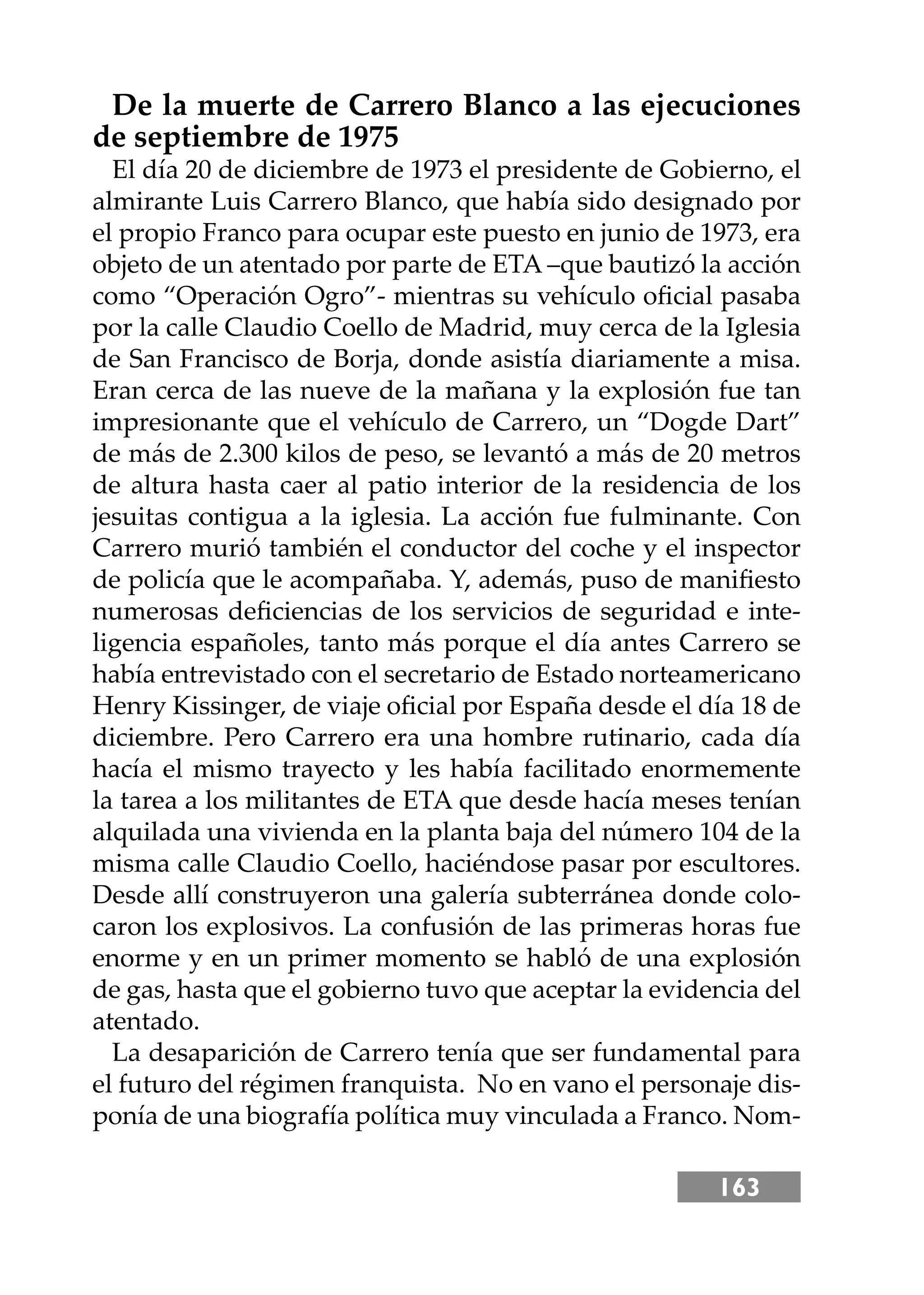 163
De la muerte de Carrero Blanco a las ejecuciones
de septiembre de 1975
El día 20 de diciembre de 1973 el presidente de Gobierno, el
almirante Luis Carrero Blanco, que había sido designado por
el propio Franco para ocupar este puesto en junio de 1973, era
objeto de un atentado por parte de ETA –que bautizó la acción
como “Operación Ogro”- mientras su vehículo oﬁcial pasaba
por la calle Claudio Coello de Madrid, muy cerca de la Iglesia
de San Francisco de Borja, donde asistía diariamente a misa.
Eran cerca de las nueve de la mañana y la explosión fue tan
impresionante que el vehículo de Carrero, un “Dogde Dart”
de más de 2.300 kilos de peso, se levantó a más de 20 metros
de altura hasta caer al patio interior de la residencia de los
jesuitas contigua a la iglesia. La acción fue fulminante. Con
Carrero murió también el conductor del coche y el inspector
de policía que le acompañaba. Y, además, puso de maniﬁesto
numerosas deﬁciencias de los servicios de seguridad e inte-
ligencia españoles, tanto más porque el día antes Carrero se
había entrevistado con el secretario de Estado norteamericano
Henry Kissinger, de viaje oﬁcial por España desde el día 18 de
diciembre. Pero Carrero era una hombre rutinario, cada día
hacía el mismo trayecto y les había facilitado enormemente
la tarea a los militantes de ETA que desde hacía meses tenían
alquilada una vivienda en la planta baja del número 104 de la
misma calle Claudio Coello, haciéndose pasar por escultores.
Desde allí construyeron una galería subterránea donde colo-
caron los explosivos. La confusión de las primeras horas fue
enorme y en un primer momento se habló de una explosión
de gas, hasta que el gobierno tuvo que aceptar la evidencia del
atentado.
La desaparición de Carrero tenía que ser fundamental para
el futuro del régimen franquista. No en vano el personaje dis-
ponía de una biografía política muy vinculada a Franco. Nom-
 