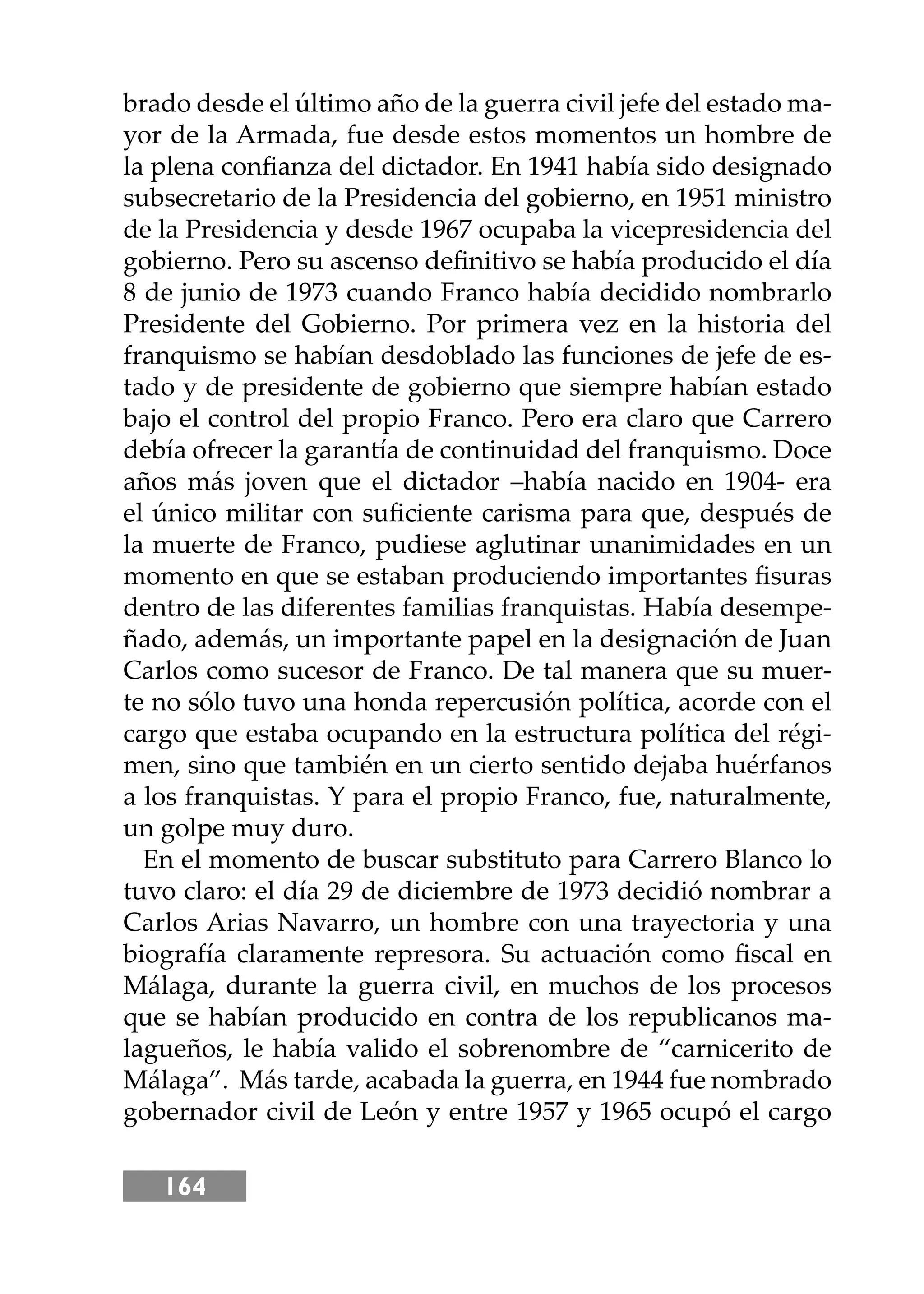 164
brado desde el último año de la guerra civil jefe del estado ma-
yor de la Armada, fue desde estos momentos un hombre de
la plena conﬁanza del dictador. En 1941 había sido designado
subsecretario de la Presidencia del gobierno, en 1951 ministro
de la Presidencia y desde 1967 ocupaba la vicepresidencia del
gobierno. Pero su ascenso deﬁnitivo se había producido el día
8 de junio de 1973 cuando Franco había decidido nombrarlo
Presidente del Gobierno. Por primera vez en la historia del
franquismo se habían desdoblado las funciones de jefe de es-
tado y de presidente de gobierno que siempre habían estado
bajo el control del propio Franco. Pero era claro que Carrero
debía ofrecer la garantía de continuidad del franquismo. Doce
años más joven que el dictador –había nacido en 1904- era
el único militar con suﬁciente carisma para que, después de
la muerte de Franco, pudiese aglutinar unanimidades en un
momento en que se estaban produciendo importantes ﬁsuras
dentro de las diferentes familias franquistas. Había desempe-
ñado, además, un importante papel en la designación de Juan
Carlos como sucesor de Franco. De tal manera que su muer-
te no sólo tuvo una honda repercusión política, acorde con el
cargo que estaba ocupando en la estructura política del régi-
men, sino que también en un cierto sentido dejaba huérfanos
a los franquistas. Y para el propio Franco, fue, naturalmente,
un golpe muy duro.
En el momento de buscar substituto para Carrero Blanco lo
tuvo claro: el día 29 de diciembre de 1973 decidió nombrar a
Carlos Arias Navarro, un hombre con una trayectoria y una
biografía claramente represora. Su actuación como ﬁscal en
Málaga, durante la guerra civil, en muchos de los procesos
que se habían producido en contra de los republicanos ma-
lagueños, le había valido el sobrenombre de “carnicerito de
Málaga”. Más tarde, acabada la guerra, en 1944 fue nombrado
gobernador civil de León y entre 1957 y 1965 ocupó el cargo
 