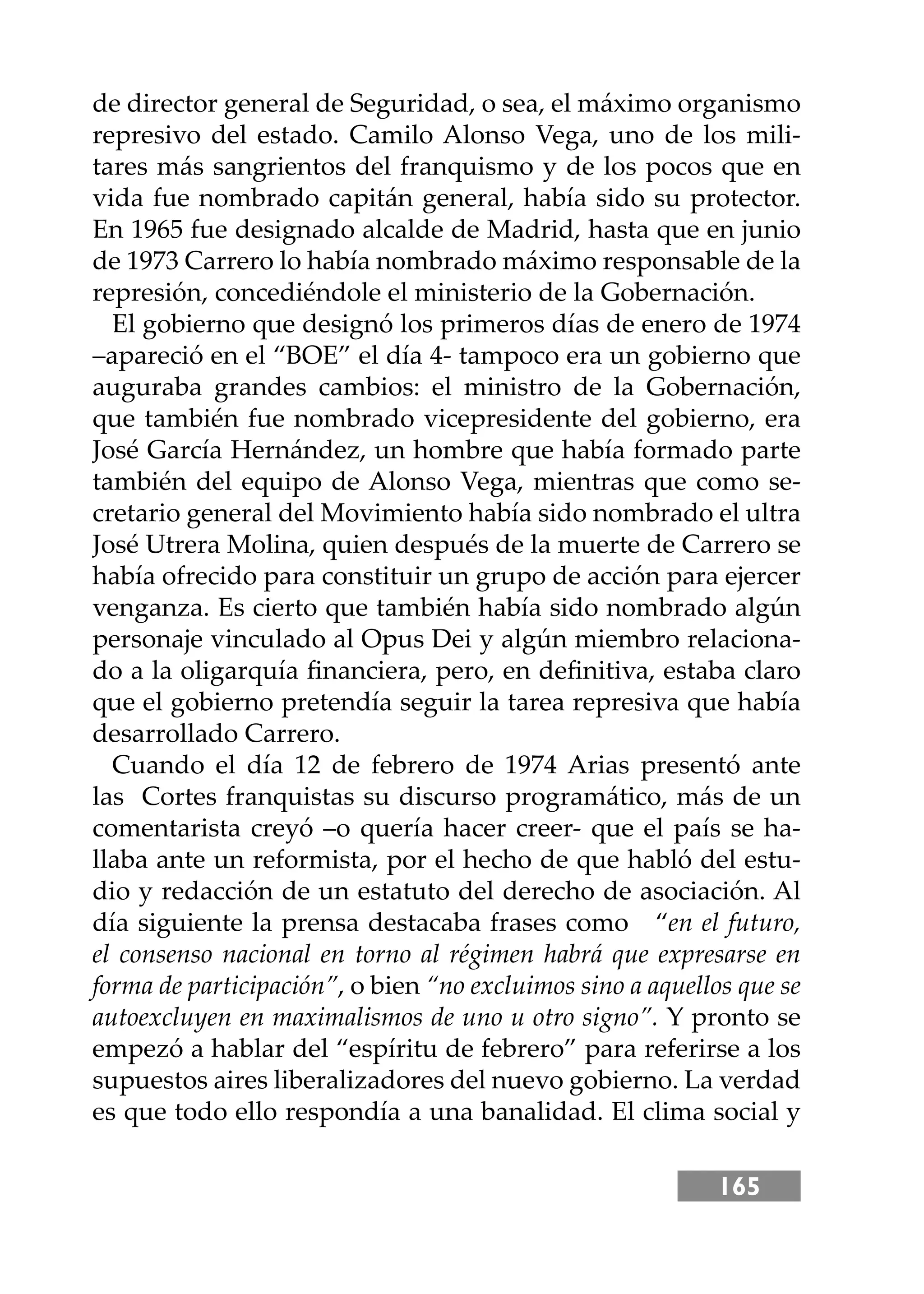165
de director general de Seguridad, o sea, el máximo organismo
represivo del estado. Camilo Alonso Vega, uno de los mili-
tares más sangrientos del franquismo y de los pocos que en
vida fue nombrado capitán general, había sido su protector.
En 1965 fue designado alcalde de Madrid, hasta que en junio
de 1973 Carrero lo había nombrado máximo responsable de la
represión, concediéndole el ministerio de la Gobernación.
El gobierno que designó los primeros días de enero de 1974
–apareció en el “BOE” el día 4- tampoco era un gobierno que
auguraba grandes cambios: el ministro de la Gobernación,
que también fue nombrado vicepresidente del gobierno, era
José García Hernández, un hombre que había formado parte
también del equipo de Alonso Vega, mientras que como se-
cretario general del Movimiento había sido nombrado el ultra
José Utrera Molina, quien después de la muerte de Carrero se
había ofrecido para constituir un grupo de acción para ejercer
venganza. Es cierto que también había sido nombrado algún
personaje vinculado al Opus Dei y algún miembro relaciona-
do a la oligarquía ﬁnanciera, pero, en deﬁnitiva, estaba claro
que el gobierno pretendía seguir la tarea represiva que había
desarrollado Carrero.
Cuando el día 12 de febrero de 1974 Arias presentó ante
las Cortes franquistas su discurso programático, más de un
comentarista creyó –o quería hacer creer- que el país se ha-
llaba ante un reformista, por el hecho de que habló del estu-
dio y redacción de un estatuto del derecho de asociación. Al
día siguiente la prensa destacaba frases como “en el futuro,
el consenso nacional en torno al régimen habrá que expresarse en
forma de participación”, o bien “no excluimos sino a aquellos que se
autoexcluyen en maximalismos de uno u otro signo”. Y pronto se
empezó a hablar del “espíritu de febrero” para referirse a los
supuestos aires liberalizadores del nuevo gobierno. La verdad
es que todo ello respondía a una banalidad. El clima social y
 