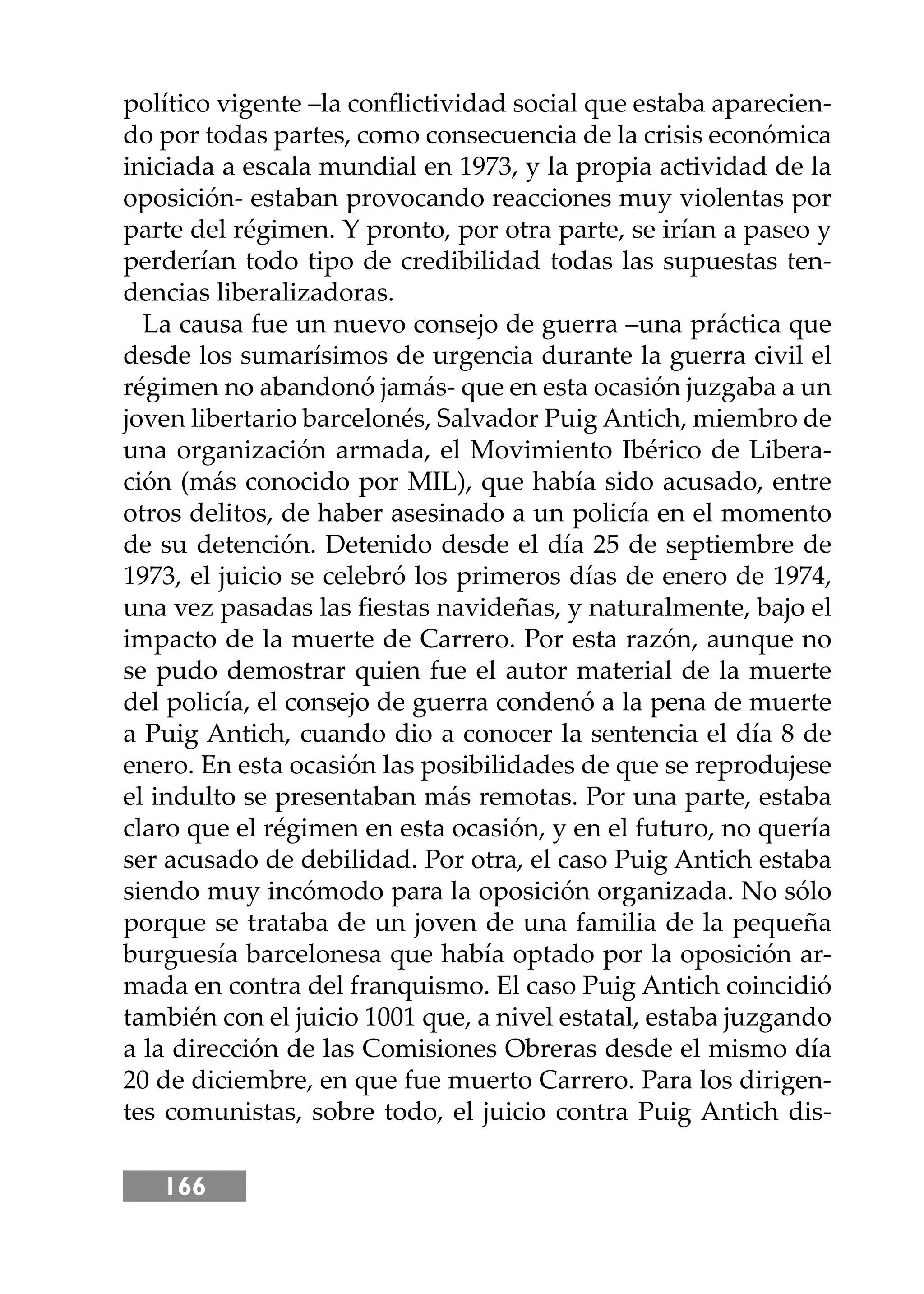 166
político vigente –la conﬂictividad social que estaba aparecien-
do por todas partes, como consecuencia de la crisis económica
iniciada a escala mundial en 1973, y la propia actividad de la
oposición- estaban provocando reacciones muy violentas por
parte del régimen. Y pronto, por otra parte, se irían a paseo y
perderían todo tipo de credibilidad todas las supuestas ten-
dencias liberalizadoras.
La causa fue un nuevo consejo de guerra –una práctica que
desde los sumarísimos de urgencia durante la guerra civil el
régimen no abandonó jamás- que en esta ocasión juzgaba a un
joven libertario barcelonés, Salvador Puig Antich, miembro de
una organización armada, el Movimiento Ibérico de Libera-
ción (más conocido por MIL), que había sido acusado, entre
otros delitos, de haber asesinado a un policía en el momento
de su detención. Detenido desde el día 25 de septiembre de
1973, el juicio se celebró los primeros días de enero de 1974,
una vez pasadas las ﬁestas navideñas, y naturalmente, bajo el
impacto de la muerte de Carrero. Por esta razón, aunque no
se pudo demostrar quien fue el autor material de la muerte
del policía, el consejo de guerra condenó a la pena de muerte
a Puig Antich, cuando dio a conocer la sentencia el día 8 de
enero. En esta ocasión las posibilidades de que se reprodujese
el indulto se presentaban más remotas. Por una parte, estaba
claro que el régimen en esta ocasión, y en el futuro, no quería
ser acusado de debilidad. Por otra, el caso Puig Antich estaba
siendo muy incómodo para la oposición organizada. No sólo
porque se trataba de un joven de una familia de la pequeña
burguesía barcelonesa que había optado por la oposición ar-
mada en contra del franquismo. El caso Puig Antich coincidió
también con el juicio 1001 que, a nivel estatal, estaba juzgando
a la dirección de las Comisiones Obreras desde el mismo día
20 de diciembre, en que fue muerto Carrero. Para los dirigen-
tes comunistas, sobre todo, el juicio contra Puig Antich dis-
 