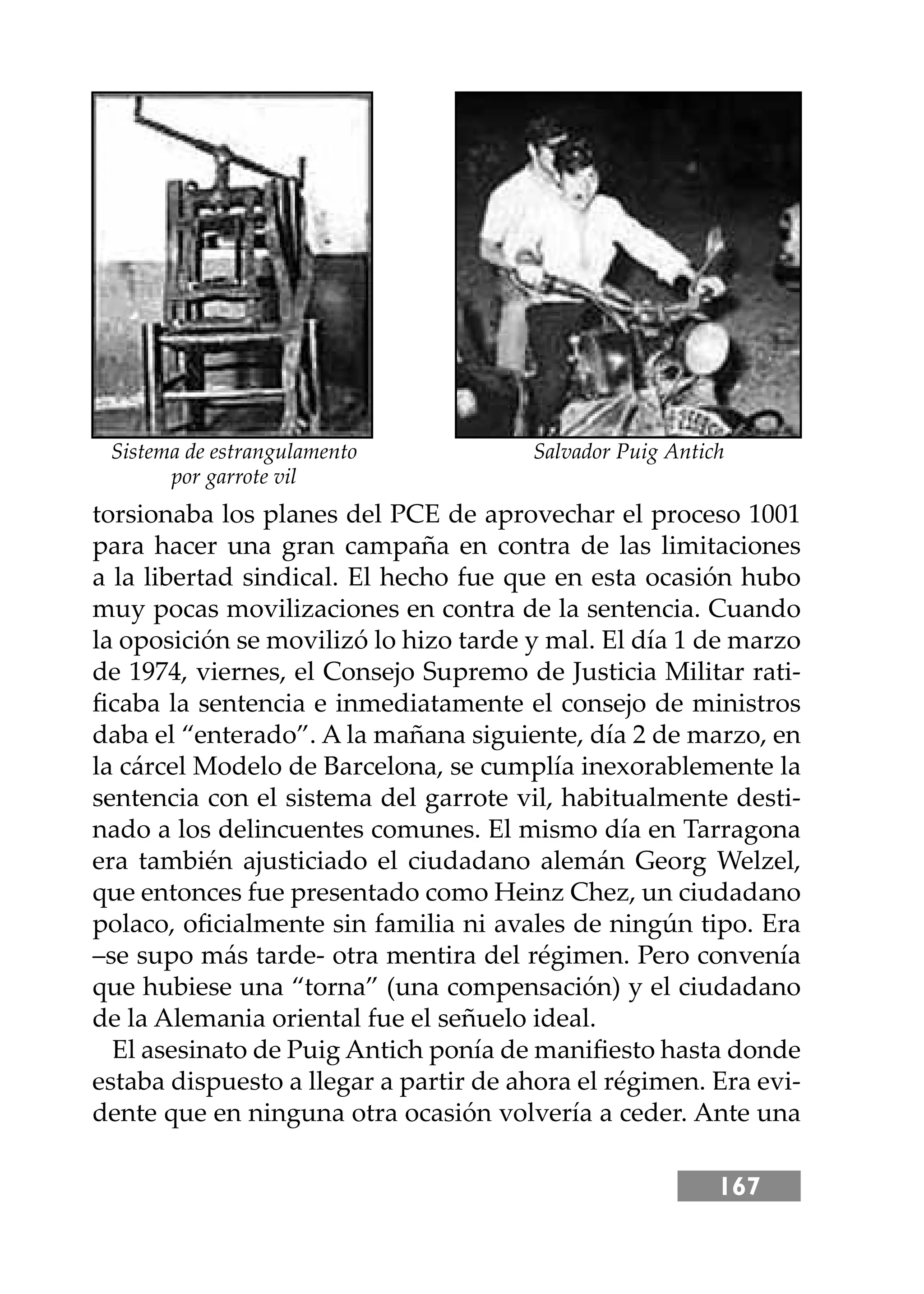 167
torsionaba los planes del PCE de aprovechar el proceso 1001
para hacer una gran campaña en contra de las limitaciones
a la libertad sindical. El hecho fue que en esta ocasión hubo
muy pocas movilizaciones en contra de la sentencia. Cuando
la oposición se movilizó lo hizo tarde y mal. El día 1 de marzo
de 1974, viernes, el Consejo Supremo de Justicia Militar rati-
ﬁcaba la sentencia e inmediatamente el consejo de ministros
daba el “enterado”. A la mañana siguiente, día 2 de marzo, en
la cárcel Modelo de Barcelona, se cumplía inexorablemente la
sentencia con el sistema del garrote vil, habitualmente desti-
nado a los delincuentes comunes. El mismo día en Tarragona
era también ajusticiado el ciudadano alemán Georg Welzel,
que entonces fue presentado como Heinz Chez, un ciudadano
polaco, oﬁcialmente sin familia ni avales de ningún tipo. Era
–se supo más tarde- otra mentira del régimen. Pero convenía
que hubiese una “torna” (una compensación) y el ciudadano
de la Alemania oriental fue el señuelo ideal.
El asesinato de Puig Antich ponía de maniﬁesto hasta donde
estaba dispuesto a llegar a partir de ahora el régimen. Era evi-
dente que en ninguna otra ocasión volvería a ceder. Ante una
Sistema de estrangulamento
por garrote vil
Salvador Puig Antich
 