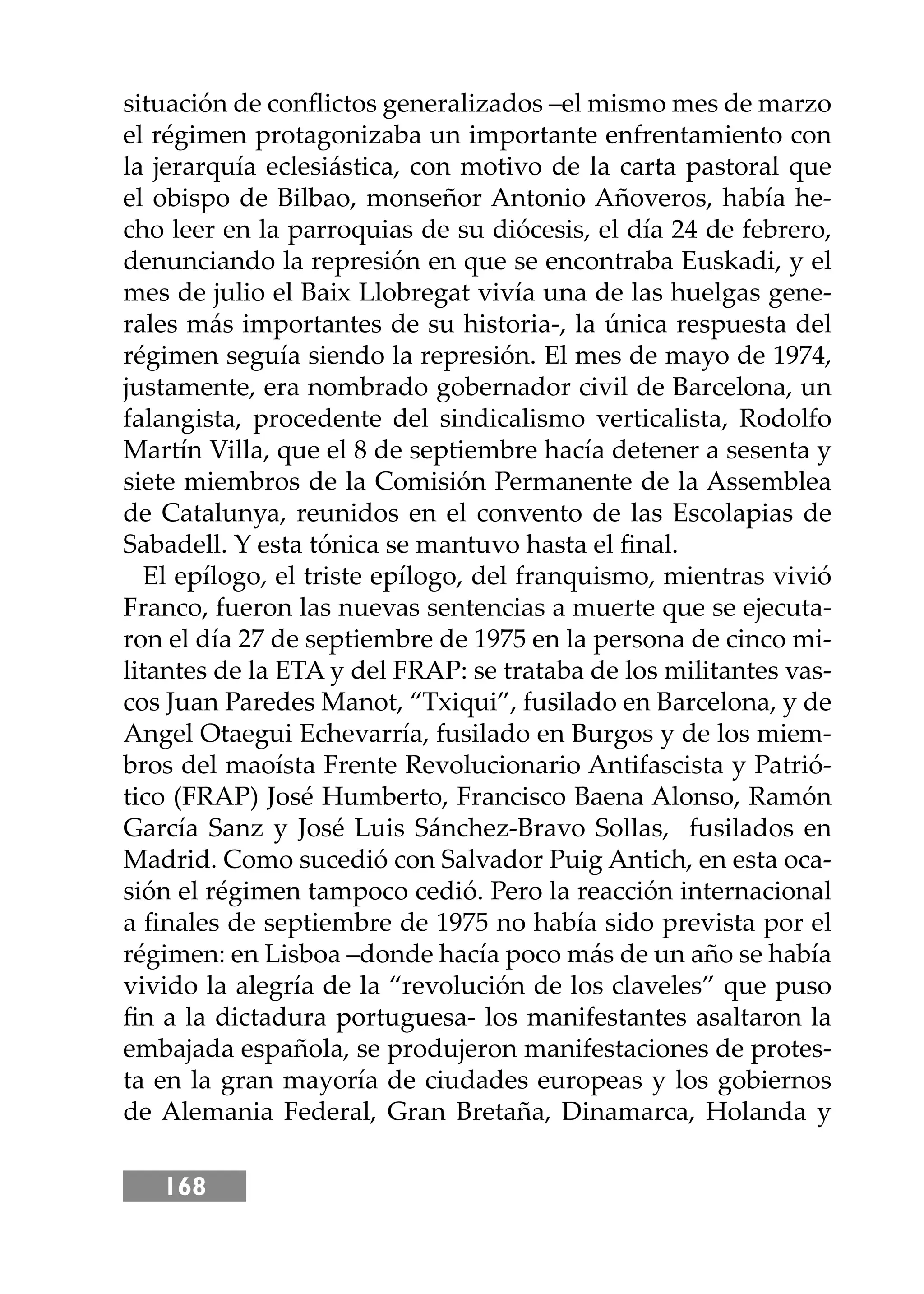 168
situación de conﬂictos generalizados –el mismo mes de marzo
el régimen protagonizaba un importante enfrentamiento con
la jerarquía eclesiástica, con motivo de la carta pastoral que
el obispo de Bilbao, monseñor Antonio Añoveros, había he-
cho leer en la parroquias de su diócesis, el día 24 de febrero,
denunciando la represión en que se encontraba Euskadi, y el
mes de julio el Baix Llobregat vivía una de las huelgas gene-
rales más importantes de su historia-, la única respuesta del
régimen seguía siendo la represión. El mes de mayo de 1974,
justamente, era nombrado gobernador civil de Barcelona, un
falangista, procedente del sindicalismo verticalista, Rodolfo
Martín Villa, que el 8 de septiembre hacía detener a sesenta y
siete miembros de la Comisión Permanente de la Assemblea
de Catalunya, reunidos en el convento de las Escolapias de
Sabadell. Y esta tónica se mantuvo hasta el ﬁnal.
El epílogo, el triste epílogo, del franquismo, mientras vivió
Franco, fueron las nuevas sentencias a muerte que se ejecuta-
ron el día 27 de septiembre de 1975 en la persona de cinco mi-
litantes de la ETA y del FRAP: se trataba de los militantes vas-
cos Juan Paredes Manot, “Txiqui”, fusilado en Barcelona, y de
Angel Otaegui Echevarría, fusilado en Burgos y de los miem-
bros del maoísta Frente Revolucionario Antifascista y Patrió-
tico (FRAP) José Humberto, Francisco Baena Alonso, Ramón
García Sanz y José Luis Sánchez-Bravo Sollas, fusilados en
Madrid. Como sucedió con Salvador Puig Antich, en esta oca-
sión el régimen tampoco cedió. Pero la reacción internacional
a ﬁnales de septiembre de 1975 no había sido prevista por el
régimen: en Lisboa –donde hacía poco más de un año se había
vivido la alegría de la “revolución de los claveles” que puso
ﬁn a la dictadura portuguesa- los manifestantes asaltaron la
embajada española, se produjeron manifestaciones de protes-
ta en la gran mayoría de ciudades europeas y los gobiernos
de Alemania Federal, Gran Bretaña, Dinamarca, Holanda y
 