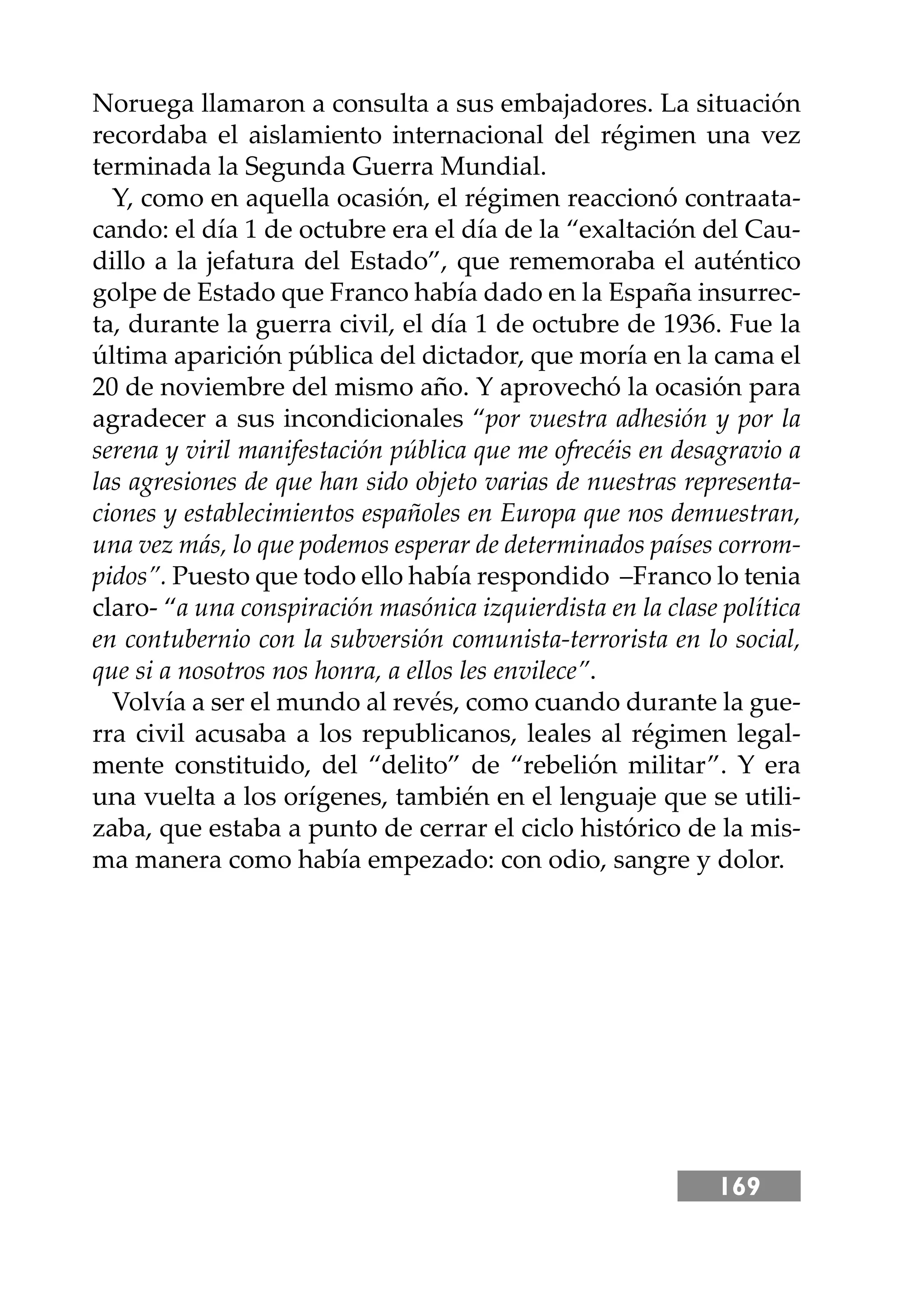169
Noruega llamaron a consulta a sus embajadores. La situación
recordaba el aislamiento internacional del régimen una vez
terminada la Segunda Guerra Mundial.
Y, como en aquella ocasión, el régimen reaccionó contraata-
cando: el día 1 de octubre era el día de la “exaltación del Cau-
dillo a la jefatura del Estado”, que rememoraba el auténtico
golpe de Estado que Franco había dado en la España insurrec-
ta, durante la guerra civil, el día 1 de octubre de 1936. Fue la
última aparición pública del dictador, que moría en la cama el
20 de noviembre del mismo año. Y aprovechó la ocasión para
agradecer a sus incondicionales “por vuestra adhesión y por la
serena y viril manifestación pública que me ofrecéis en desagravio a
las agresiones de que han sido objeto varias de nuestras representa-
ciones y establecimientos españoles en Europa que nos demuestran,
una vez más, lo que podemos esperar de determinados países corrom-
pidos”. Puesto que todo ello había respondido –Franco lo tenia
claro- “a una conspiración masónica izquierdista en la clase política
en contubernio con la subversión comunista-terrorista en lo social,
que si a nosotros nos honra, a ellos les envilece”.
Volvía a ser el mundo al revés, como cuando durante la gue-
rra civil acusaba a los republicanos, leales al régimen legal-
mente constituido, del “delito” de “rebelión militar”. Y era
una vuelta a los orígenes, también en el lenguaje que se utili-
zaba, que estaba a punto de cerrar el ciclo histórico de la mis-
ma manera como había empezado: con odio, sangre y dolor.
 